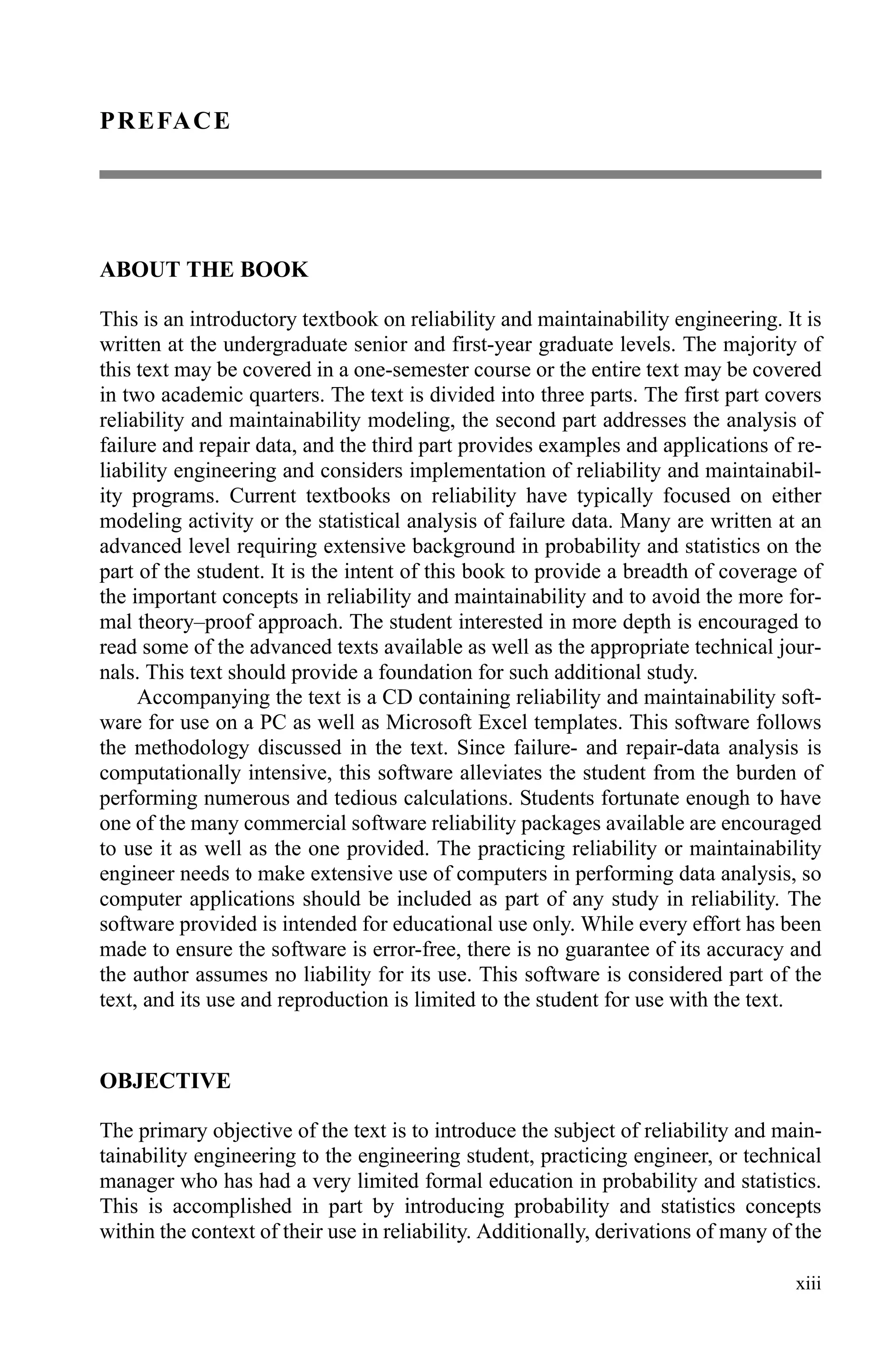 xiii
PREFACE
ABOUT THE BOOK
This is an introductory textbook on reliability and maintainability engineering. It is
written at the undergraduate senior and first-year graduate levels. The majority of
this text may be covered in a one-semester course or the entire text may be covered
in two academic quarters. The text is divided into three parts. The first part covers
reliability and maintainability modeling, the second part addresses the analysis of
failure and repair data, and the third part provides examples and applications of re-
liability engineering and considers implementation of reliability and maintainabil-
ity programs. Current textbooks on reliability have typically focused on either
modeling activity or the statistical analysis of failure data. Many are written at an
advanced level requiring extensive background in probability and statistics on the
part of the student. It is the intent of this book to provide a breadth of coverage of
the important concepts in reliability and maintainability and to avoid the more for-
mal theory–proof approach. The student interested in more depth is encouraged to
read some of the advanced texts available as well as the appropriate technical jour-
nals. This text should provide a foundation for such additional study.
Accompanying the text is a CD containing reliability and maintainability soft-
ware for use on a PC as well as Microsoft Excel templates. This software follows
the methodology discussed in the text. Since failure- and repair-data analysis is
computationally intensive, this software alleviates the student from the burden of
performing numerous and tedious calculations. Students fortunate enough to have
one of the many commercial software reliability packages available are encouraged
to use it as well as the one provided. The practicing reliability or maintainability
engineer needs to make extensive use of computers in performing data analysis, so
computer applications should be included as part of any study in reliability. The
software provided is intended for educational use only. While every effort has been
made to ensure the software is error-free, there is no guarantee of its accuracy and
the author assumes no liability for its use. This software is considered part of the
text, and its use and reproduction is limited to the student for use with the text.
OBJECTIVE
The primary objective of the text is to introduce the subject of reliability and main-
tainability engineering to the engineering student, practicing engineer, or technical
manager who has had a very limited formal education in probability and statistics.
This is accomplished in part by introducing probability and statistics concepts
within the context of their use in reliability. Additionally, derivations of many of the
 