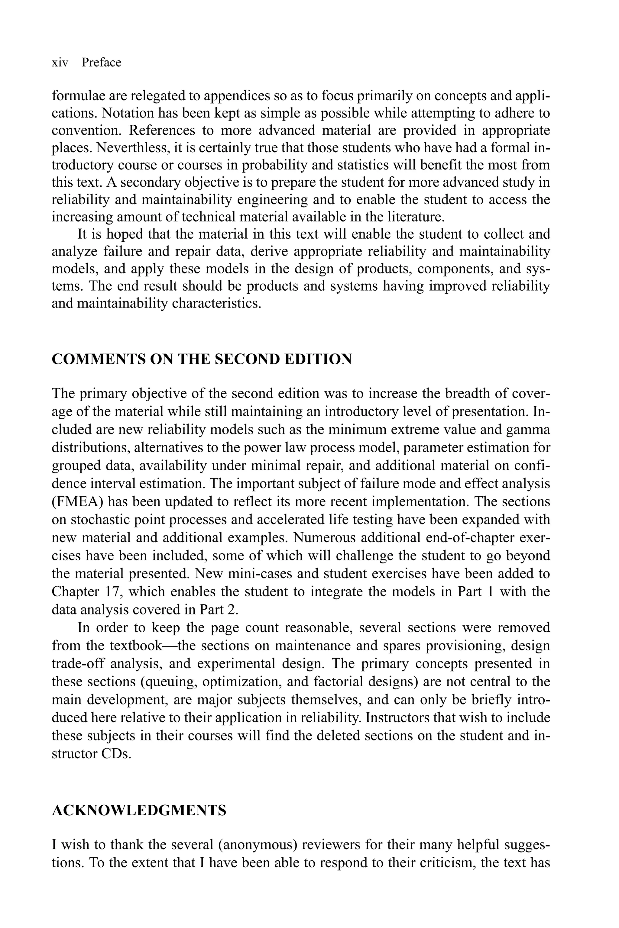 xiv Preface
formulae are relegated to appendices so as to focus primarily on concepts and appli-
cations. Notation has been kept as simple as possible while attempting to adhere to
convention. References to more advanced material are provided in appropriate
places. Neverthless, it is certainly true that those students who have had a formal in-
troductory course or courses in probability and statistics will benefit the most from
this text. A secondary objective is to prepare the student for more advanced study in
reliability and maintainability engineering and to enable the student to access the
increasing amount of technical material available in the literature.
It is hoped that the material in this text will enable the student to collect and
analyze failure and repair data, derive appropriate reliability and maintainability
models, and apply these models in the design of products, components, and sys-
tems. The end result should be products and systems having improved reliability
and maintainability characteristics.
COMMENTS ON THE SECOND EDITION
The primary objective of the second edition was to increase the breadth of cover-
age of the material while still maintaining an introductory level of presentation. In-
cluded are new reliability models such as the minimum extreme value and gamma
distributions, alternatives to the power law process model, parameter estimation for
grouped data, availability under minimal repair, and additional material on confi-
dence interval estimation. The important subject of failure mode and effect analysis
(FMEA) has been updated to reflect its more recent implementation. The sections
on stochastic point processes and accelerated life testing have been expanded with
new material and additional examples. Numerous additional end-of-chapter exer-
cises have been included, some of which will challenge the student to go beyond
the material presented. New mini-cases and student exercises have been added to
Chapter 17, which enables the student to integrate the models in Part 1 with the
data analysis covered in Part 2.
In order to keep the page count reasonable, several sections were removed
from the textbook—the sections on maintenance and spares provisioning, design
trade-off analysis, and experimental design. The primary concepts presented in
these sections (queuing, optimization, and factorial designs) are not central to the
main development, are major subjects themselves, and can only be briefly intro-
duced here relative to their application in reliability. Instructors that wish to include
these subjects in their courses will find the deleted sections on the student and in-
structor CDs.
ACKNOWLEDGMENTS
I wish to thank the several (anonymous) reviewers for their many helpful sugges-
tions. To the extent that I have been able to respond to their criticism, the text has
 