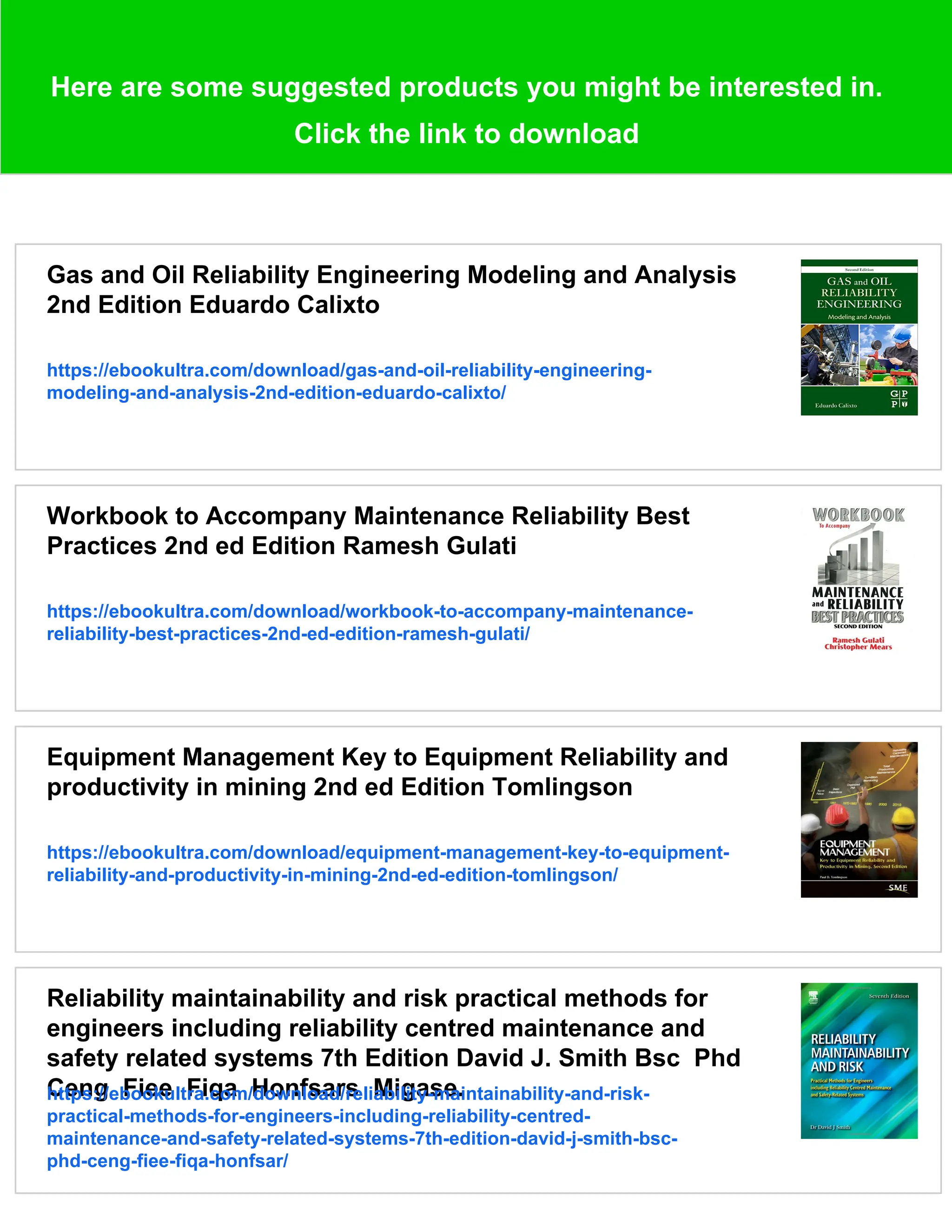 Here are some suggested products you might be interested in.
Click the link to download
Gas and Oil Reliability Engineering Modeling and Analysis
2nd Edition Eduardo Calixto
https://ebookultra.com/download/gas-and-oil-reliability-engineering-
modeling-and-analysis-2nd-edition-eduardo-calixto/
Workbook to Accompany Maintenance Reliability Best
Practices 2nd ed Edition Ramesh Gulati
https://ebookultra.com/download/workbook-to-accompany-maintenance-
reliability-best-practices-2nd-ed-edition-ramesh-gulati/
Equipment Management Key to Equipment Reliability and
productivity in mining 2nd ed Edition Tomlingson
https://ebookultra.com/download/equipment-management-key-to-equipment-
reliability-and-productivity-in-mining-2nd-ed-edition-tomlingson/
Reliability maintainability and risk practical methods for
engineers including reliability centred maintenance and
safety related systems 7th Edition David J. Smith Bsc Phd
Ceng Fiee Fiqa Honfsars Migase.
https://ebookultra.com/download/reliability-maintainability-and-risk-
practical-methods-for-engineers-including-reliability-centred-
maintenance-and-safety-related-systems-7th-edition-david-j-smith-bsc-
phd-ceng-fiee-fiqa-honfsar/
 