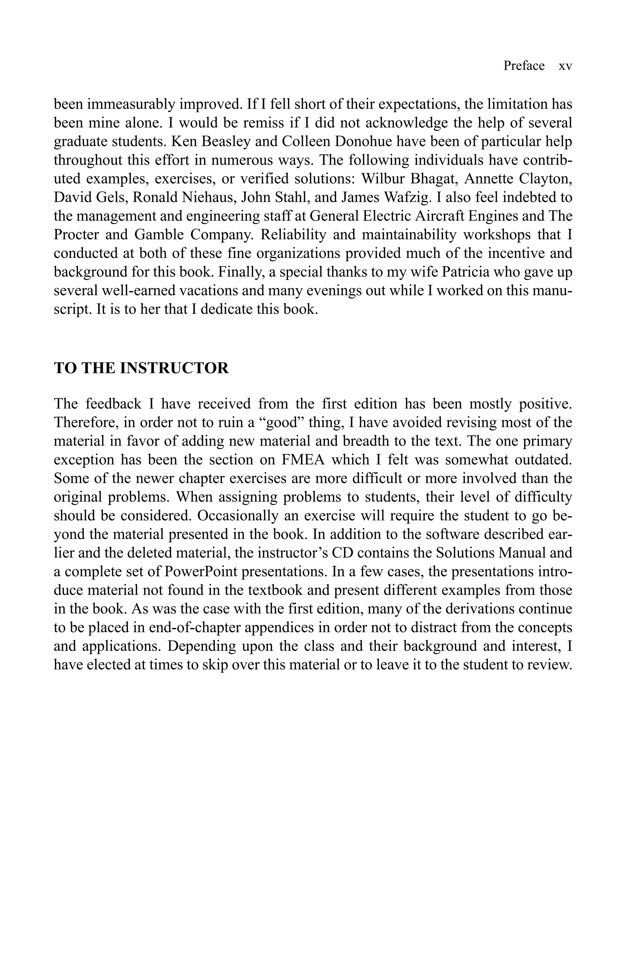 Preface xv
been immeasurably improved. If I fell short of their expectations, the limitation has
been mine alone. I would be remiss if I did not acknowledge the help of several
graduate students. Ken Beasley and Colleen Donohue have been of particular help
throughout this effort in numerous ways. The following individuals have contrib-
uted examples, exercises, or verified solutions: Wilbur Bhagat, Annette Clayton,
David Gels, Ronald Niehaus, John Stahl, and James Wafzig. I also feel indebted to
the management and engineering staff at General Electric Aircraft Engines and The
Procter and Gamble Company. Reliability and maintainability workshops that I
conducted at both of these fine organizations provided much of the incentive and
background for this book. Finally, a special thanks to my wife Patricia who gave up
several well-earned vacations and many evenings out while I worked on this manu-
script. It is to her that I dedicate this book.
TO THE INSTRUCTOR
The feedback I have received from the first edition has been mostly positive.
Therefore, in order not to ruin a “good” thing, I have avoided revising most of the
material in favor of adding new material and breadth to the text. The one primary
exception has been the section on FMEA which I felt was somewhat outdated.
Some of the newer chapter exercises are more difficult or more involved than the
original problems. When assigning problems to students, their level of difficulty
should be considered. Occasionally an exercise will require the student to go be-
yond the material presented in the book. In addition to the software described ear-
lier and the deleted material, the instructor’s CD contains the Solutions Manual and
a complete set of PowerPoint presentations. In a few cases, the presentations intro-
duce material not found in the textbook and present different examples from those
in the book. As was the case with the first edition, many of the derivations continue
to be placed in end-of-chapter appendices in order not to distract from the concepts
and applications. Depending upon the class and their background and interest, I
have elected at times to skip over this material or to leave it to the student to review.
 