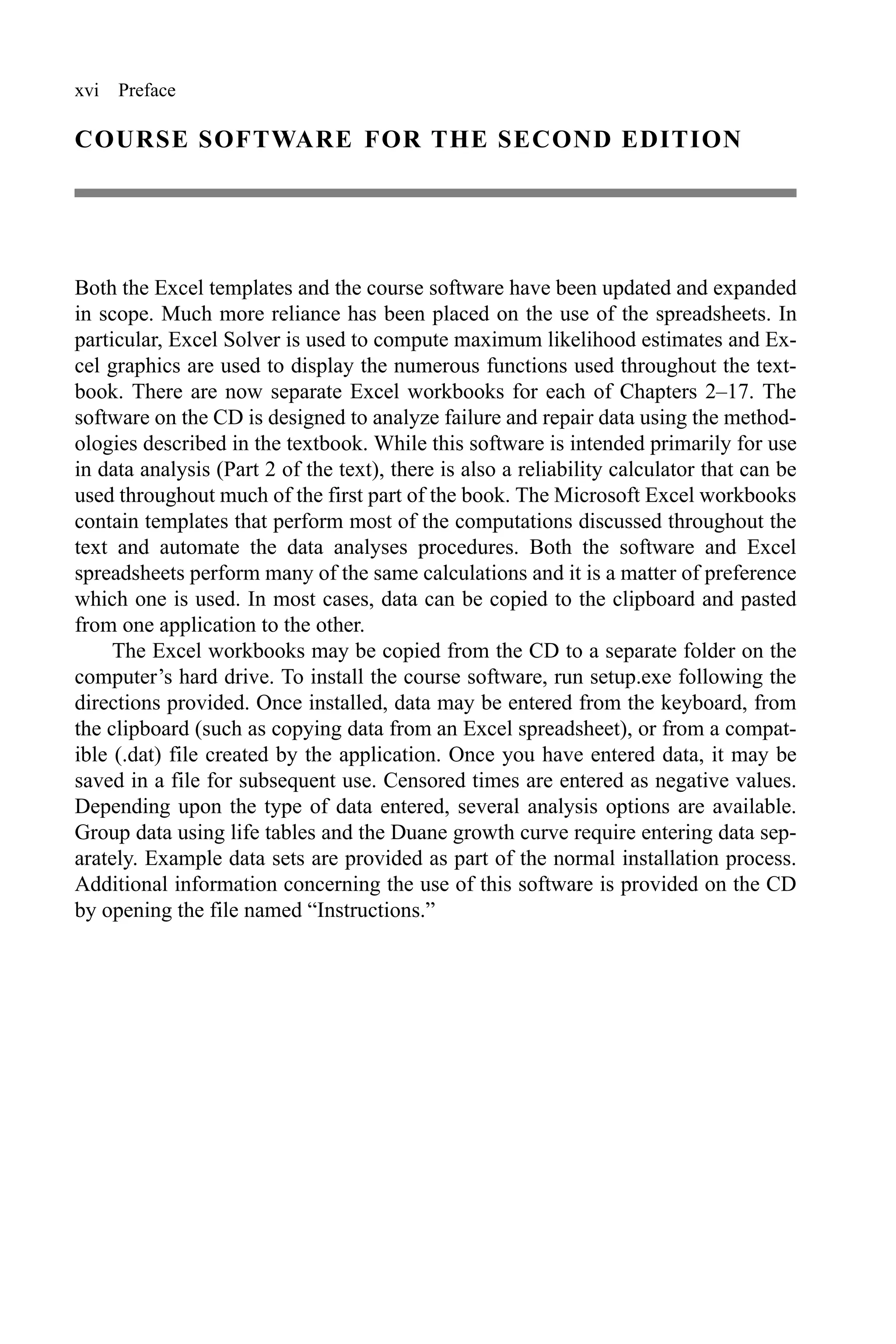 xvi Preface
COURSE SOFTWARE FOR THE SECOND EDITION
Both the Excel templates and the course software have been updated and expanded
in scope. Much more reliance has been placed on the use of the spreadsheets. In
particular, Excel Solver is used to compute maximum likelihood estimates and Ex-
cel graphics are used to display the numerous functions used throughout the text-
book. There are now separate Excel workbooks for each of Chapters 2–17. The
software on the CD is designed to analyze failure and repair data using the method-
ologies described in the textbook. While this software is intended primarily for use
in data analysis (Part 2 of the text), there is also a reliability calculator that can be
used throughout much of the first part of the book. The Microsoft Excel workbooks
contain templates that perform most of the computations discussed throughout the
text and automate the data analyses procedures. Both the software and Excel
spreadsheets perform many of the same calculations and it is a matter of preference
which one is used. In most cases, data can be copied to the clipboard and pasted
from one application to the other.
The Excel workbooks may be copied from the CD to a separate folder on the
computer’s hard drive. To install the course software, run setup.exe following the
directions provided. Once installed, data may be entered from the keyboard, from
the clipboard (such as copying data from an Excel spreadsheet), or from a compat-
ible (.dat) file created by the application. Once you have entered data, it may be
saved in a file for subsequent use. Censored times are entered as negative values.
Depending upon the type of data entered, several analysis options are available.
Group data using life tables and the Duane growth curve require entering data sep-
arately. Example data sets are provided as part of the normal installation process.
Additional information concerning the use of this software is provided on the CD
by opening the file named “Instructions.”
 