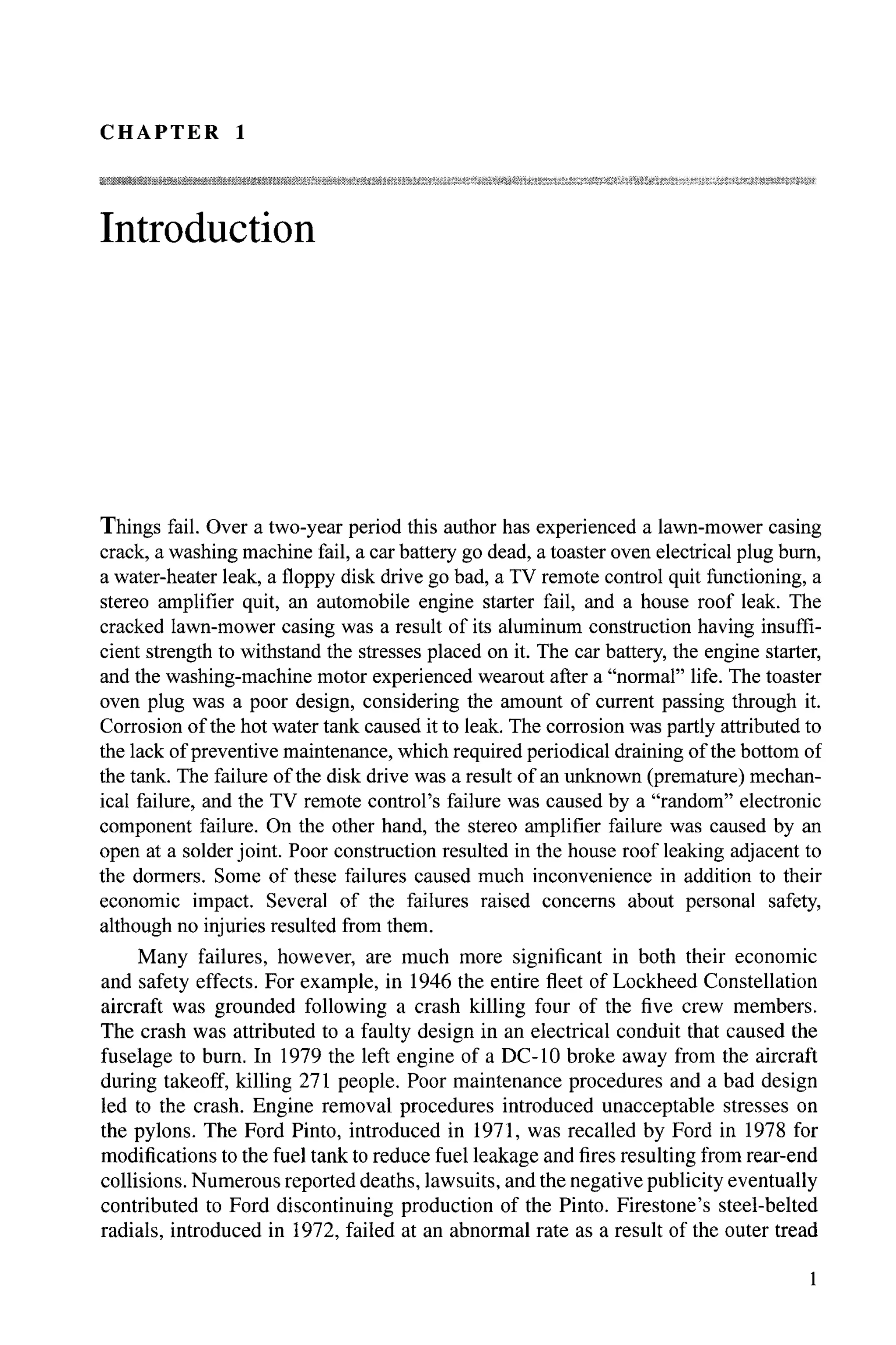CHAPTER 1
Introduction
Things fail. Over a two-year period this author has experienced a lawn-mower casing
crack, a washing machine fail, a car battery go dead, a toaster oven electrical plug bum,
a water-heater leak, a floppy disk drive go bad, a TV remote control quit functioning, a
stereo amplifier quit, an automobile engine starter fail, and a house roof leak. The
cracked lawn-mower casing was a result of its aluminum construction having insuffi-
cient strength to withstand the stresses placed on it. The car battery, the engine starter,
and the washing-machine motor experienced wearout after a "normal" life. The toaster
oven plug was a poor design, considering the amount of current passing through it.
Corrosion ofthe hot water tank caused it to leak. The corrosion was partly attributed to
the lack ofpreventive maintenance, which required periodical draining ofthe bottom of
the tank. The failure ofthe disk drive was a result of an unknown (premature) mechan-
ical failure, and the TV remote control's failure was caused by a "random" electronic
component failure. On the other hand, the stereo amplifier failure was caused by an
open at a solder joint. Poor construction resulted in the house roof leaking adjacent to
the dormers. Some of these failures caused much inconvenience in addition to their
economic impact. Several of the failures raised concerns about personal safety,
although no injuries resulted from them.
Many failures, however, are much more significant in both their economic
and safety effects. For example, in 1946 the entire fleet of Lockheed Constellation
aircraft was grounded following a crash killing four of the five crew members.
The crash was attributed to a faulty design in an electrical conduit that caused the
fuselage to bum. In 1979 the left engine of a DC-l0 broke away from the aircraft
during takeoff, killing 271 people. Poor maintenance procedures and a bad design
led to the crash. Engine removal procedures introduced unacceptable stresses on
the pylons. The Ford Pinto, introduced in 1971, was recalled by Ford in 1978 for
modifications to the fuel tank to reduce fuel leakage and fires resulting from rear-end
collisions. Numerous reported deaths, lawsuits, and the negative publicity eventually
contributed to Ford discontinuing production of the Pinto. Firestone's steel-belted
radials, introduced in 1972, failed at an abnormal rate as a result of the outer tread
 