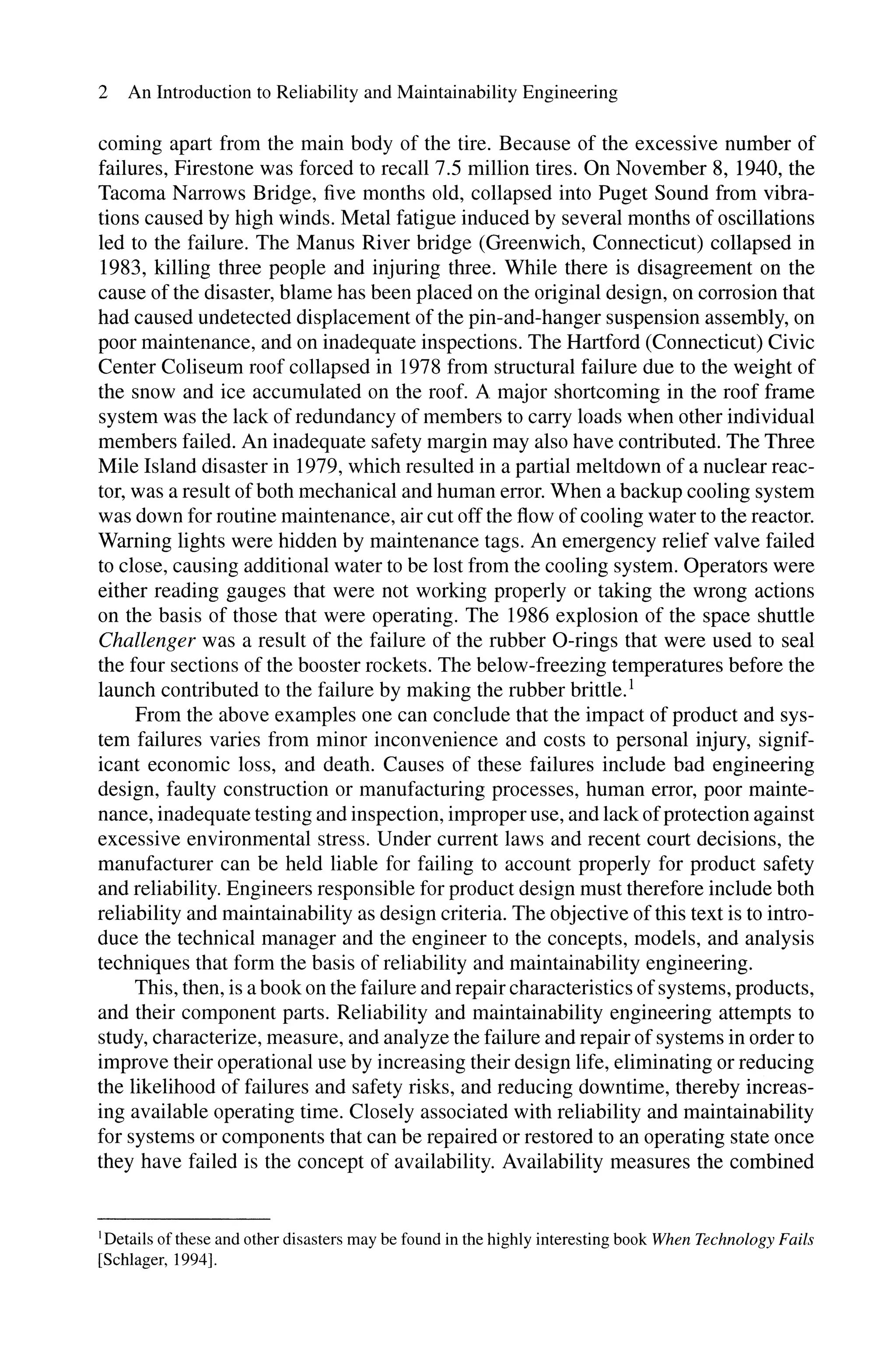 2 An Introduction to Reliability and Maintainability Engineering
coming apart from the main body of the tire. Because of the excessive number of
failures, Firestone was forced to recall 7.5 million tires. On November 8, 1940, the
Tacoma Narrows Bridge, five months old, collapsed into Puget Sound from vibra-
tions caused by high winds. Metal fatigue induced by several months of oscillations
led to the failure. The Manus River bridge (Greenwich, Connecticut) collapsed in
1983, killing three people and injuring three. While there is disagreement on the
cause of the disaster, blame has been placed on the original design, on corrosion that
had caused undetected displacement of the pin-and-hanger suspension assembly, on
poor maintenance, and on inadequate inspections. The Hartford (Connecticut) Civic
Center Coliseum roof collapsed in 1978 from structural failure due to the weight of
the snow and ice accumulated on the roof. A major shortcoming in the roof frame
system was the lack of redundancy of members to carry loads when other individual
members failed. An inadequate safety margin may also have contributed. The Three
Mile Island disaster in 1979, which resulted in a partial meltdown of a nuclear reac-
tor, was a result ofboth mechanical and human error. When a backup cooling system
was down for routine maintenance, air cut off the flow ofcooling water to the reactor.
Warning lights were hidden by maintenance tags. An emergency relief valve failed
to close, causing additional water to be lost from the cooling system. Operators were
either reading gauges that were not working properly or taking the wrong actions
on the basis of those that were operating. The 1986 explosion of the space shuttle
Challenger was a result of the failure of the rubber O-rings that were used to seal
the four sections of the booster rockets. The below-freezing temperatures before the
launch contributed to the failure by making the rubber brittle.!
From the above examples one can conclude that the impact of product and sys-
tem failures varies from minor inconvenience and costs to personal injury, signif-
icant economic loss, and death. Causes of these failures include bad engineering
design, faulty construction or manufacturing processes, human error, poor mainte-
nance, inadequate testing and inspection, improper use, and lack ofprotection against
excessive environmental stress. Under current laws and recent court decisions, the
manufacturer can be held liable for failing to account properly for product safety
and reliability. Engineers responsible for product design must therefore include both
reliability and maintainability as design criteria. The objective of this text is to intro-
duce the technical manager and the engineer to the concepts, models, and analysis
techniques that form the basis of reliability and maintainability engineering.
This, then, is a book on the failure and repair characteristics ofsystems, products,
and their component parts. Reliability and maintainability engineering attempts to
study, characterize, measure, and analyze the failure and repair ofsystems in order to
improve their operational use by increasing their design life, eliminating or reducing
the likelihood of failures and safety risks, and reducing downtime, thereby increas-
ing available operating time. Closely associated with reliability and maintainability
for systems or components that can be repaired or restored to an operating state once
they have failed is the concept of availability. Availability measures the combined
I Details ofthese and other disasters may be found in the highly interesting book When Technology Fails
[Schlager, 1994].
 