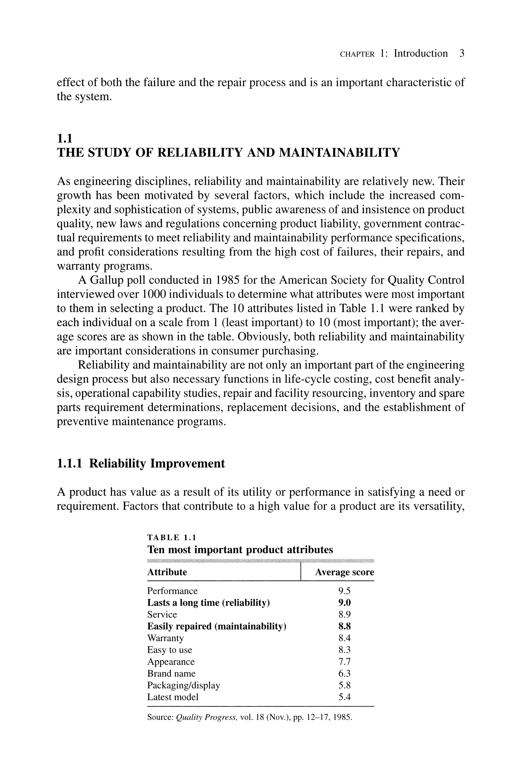 CHAPTER 1: Introduction 3
effect of both the failure and the repair process and is an important characteristic of
the system.
1.1
THE STUDY OF RELIABILITY AND MAINTAINABILITY
As engineering disciplines, reliability and maintainability are relatively new. Their
growth has been motivated by several factors, which include the increased com-
plexity and sophistication of systems, public awareness of and insistence on product
quality, new laws and regulations concerning product liability, government contrac-
tual requirements to meet reliability and maintainability performance specifications,
and profit considerations resulting from the high cost of failures, their repairs, and
warranty programs.
A Gallup poll conducted in 1985 for the American Society for Quality Control
interviewed over 1000 individuals to determine what attributes were most important
to them in selecting a product. The 10 attributes listed in Table 1.1 were ranked by
each individual on a scale from 1 (least important) to 10 (most important); the aver-
age scores are as shown in the table. Obviously, both reliability and maintainability
are important considerations in consumer purchasing.
Reliability and maintainability are not only an important part of the engineering
design process but also necessary functions in life-cycle costing, cost benefit analy-
sis, operational capability studies, repair and facility resourcing, inventory and spare
parts requirement determinations, replacement decisions, and the establishment of
preventive maintenance programs.
1.1.1 Reliability Improvement
A product has value as a result of its utility or performance in satisfying a need or
requirement. Factors that contribute to a high value for a product are its versatility,
TABLE 1.1
Ten most important product attributes
Attribute rAverage score
Performance 9.5
Lasts a long time (reliability) 9.0
Service 8.9
Easily repaired (maintainability) 8.8
Warranty 8.4
Easy to use 8.3
Appearance 7.7
Brand name 6.3
Packaging/display 5.8
Latest model 5.4
Source: Quality Progress. yol. 18 (NaY.), pp. 12-17, 1985.
 