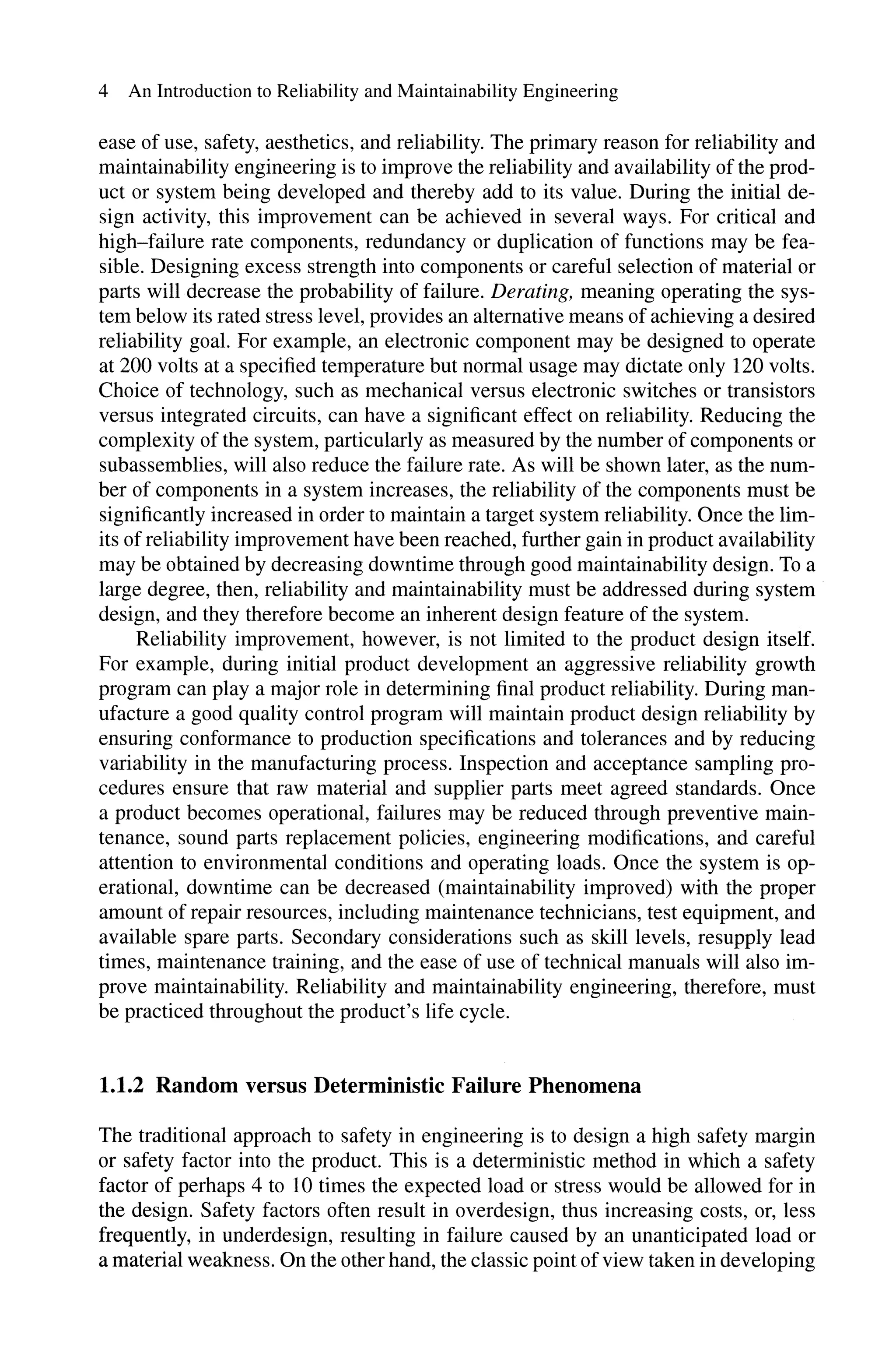 4 An Introduction to Reliability and Maintainability Engineering
ease of use, safety, aesthetics, and reliability. The primary reason for reliability and
maintainability engineering is to improve the reliability and availability of the prod-
uct or system being developed and thereby add to its value. During the initial de-
sign activity, this improvement can be achieved in several ways. For critical and
high-failure rate components, redundancy or duplication of functions may be fea-
sible. Designing excess strength into components or careful selection of material or
parts will decrease the probability of failure. Derating, meaning operating the sys-
tem below its rated stress level, provides an alternative means of achieving a desired
reliability goal. For example, an electronic component may be designed to operate
at 200 volts at a specified temperature but normal usage may dictate only 120 volts.
Choice of technology, such as mechanical versus electronic switches or transistors
versus integrated circuits, can have a significant effect on reliability. Reducing the
complexity of the system, particularly as measured by the number of components or
subassemblies, will also reduce the failure rate. As will be shown later, as the num-
ber of components in a system increases, the reliability of the components must be
significantly increased in order to maintain a target system reliability. Once the lim-
its of reliability improvement have been reached, further gain in product availability
may be obtained by decreasing downtime through good maintainability design. To a
large degree, then, reliability and maintainability must be addressed during system
design, and they therefore become an inherent design feature of the system.
Reliability improvement, however, is not limited to the product design itself.
For example, during initial product development an aggressive reliability growth
program can playa major role in determining final product reliability. During man-
ufacture a good quality control program will maintain product design reliability by
ensuring conformance to production specifications and tolerances and by reducing
variability in the manufacturing process. Inspection and acceptance sampling pro-
cedures ensure that raw material and supplier parts meet agreed standards. Once
a product becomes operational, failures may be reduced through preventive main-
tenance, sound parts replacement policies, engineering modifications, and careful
attention to environmental conditions and operating loads. Once the system is op-
erational, downtime can be decreased (maintainability improved) with the proper
amount of repair resources, including maintenance technicians, test equipment, and
available spare parts. Secondary considerations such as skill levels, resupply lead
times, maintenance training, and the ease of use of technical manuals will also im-
prove maintainability. Reliability and maintainability engineering, therefore, must
be practiced throughout the product's life cycle.
1.1.2 Random versus Deterministic Failure Phenomena
The traditional approach to safety in engineering is to design a high safety margin
or safety factor into the product. This is a deterministic method in which a safety
factor of perhaps 4 to 10 times the expected load or stress would be allowed for in
the design. Safety factors often result in overdesign, thus increasing costs, or, less
frequently, in underdesign, resulting in failure caused by an unanticipated load or
a material weakness. On the other hand, the classic point ofview taken in developing
 