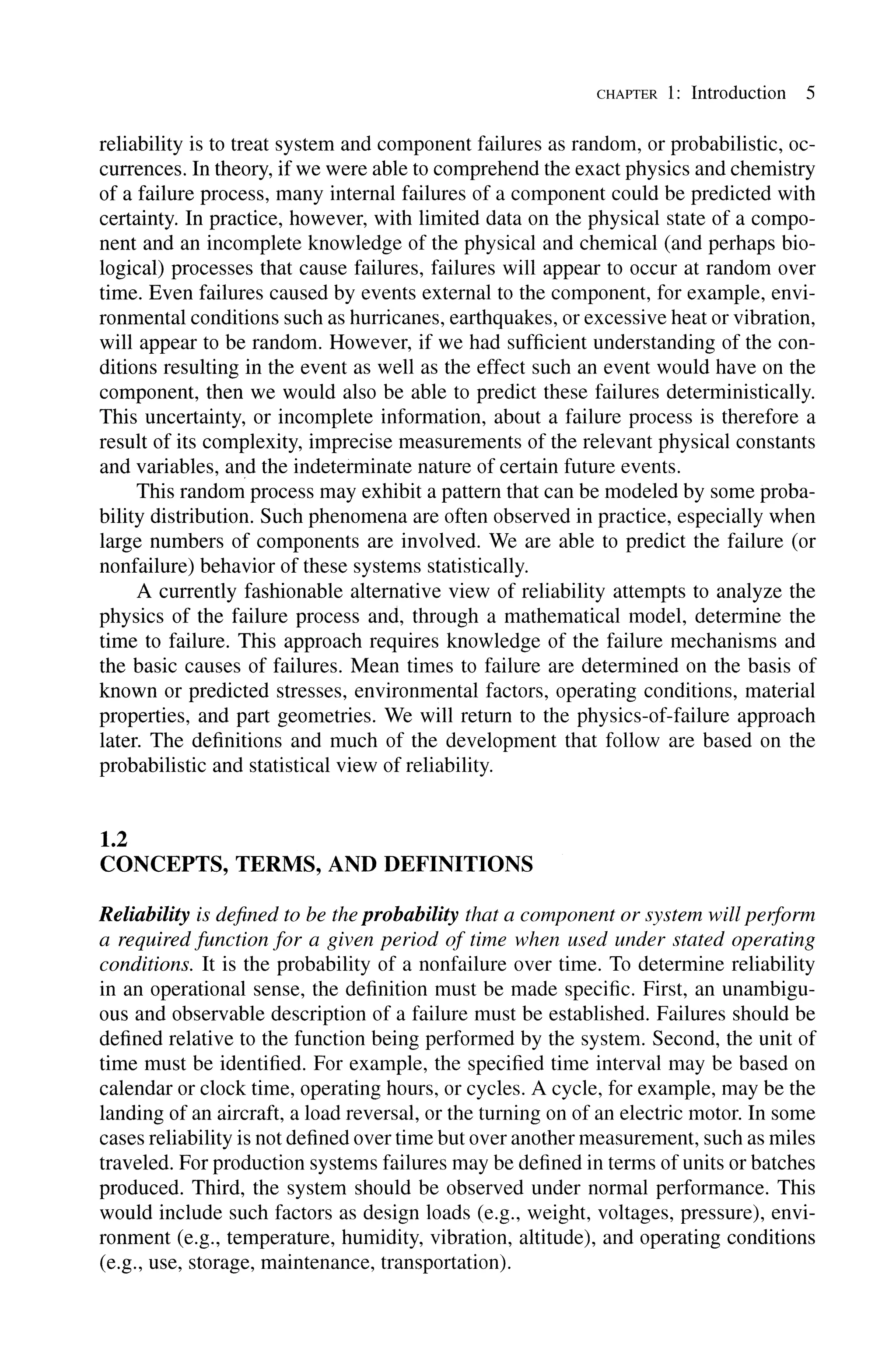 CHAPTER 1: Introduction 5
reliability is to treat system and component failures as random, or probabilistic, oc-
currences. In theory, if we were able to comprehend the exact physics and chemistry
of a failure process, many internal failures of a component could be predicted with
certainty. In practice, however, with limited data on the physical state of a compo-
nent and an incomplete knowledge of the physical and chemical (and perhaps bio-
logical) processes that cause failures, failures will appear to occur at random over
time. Even failures caused by events external to the component, for example, envi-
ronmental conditions such as hurricanes, earthquakes, or excessive heat or vibration,
will appear to be random. However, if we had sufficient understanding of the con-
ditions resulting in the event as well as the effect such an event would have on the
component, then we would also be able to predict these failures deterministically.
This uncertainty, or incomplete information, about a failure process is therefore a
result of its complexity, imprecise measurements of the relevant physical constants
and variables, and the indeterminate nature of certain future events.
This random process may exhibit a pattern that can be modeled by some proba-
bility distribution. Such phenomena are often observed in practice, especially when
large numbers of components are involved. We are able to predict the failure (or
nonfailure) behavior of these systems statistically.
A currently fashionable alternative view of reliability attempts to analyze the
physics of the failure process and, through a mathematical model, determine the
time to failure. This approach requires knowledge of the failure mechanisms and
the basic causes of failures. Mean times to failure are determined on the basis of
known or predicted stresses, environmental factors, operating conditions, material
properties, and part geometries. We will return to the physics-of-failure approach
later. The definitions and much of the development that follow are based on the
probabilistic and statistical view of reliability.
1.2
CONCEPTS, TERMS, AND DEFINITIONS
Reliability is defined to be the probability that a component or system will peiform
a required function for a given period of time when used under stated operating
conditions. It is the probability of a nonfailure over time. To determine reliability
in an operational sense, the definition must be made specific. First, an unambigu-
ous and observable description of a failure must be established. Failures should be
defined relative to the function being performed by the system. Second, the unit of
time must be identified. For example, the specified time interval may be based on
calendar or clock time, operating hours, or cycles. A cycle, for example, may be the
landing of an aircraft, a load reversal, or the turning on of an electric motor. In some
cases reliability is not defined over time but over another measurement, such as miles
traveled. For production systems failures may be defined in terms of units or batches
produced. Third, the system should be observed under normal performance. This
would include such factors as design loads (e.g., weight, voltages, pressure), envi-
ronment (e.g., temperature, humidity, vibration, altitude), and operating conditions
(e.g., use, storage, maintenance, transportation).
 
