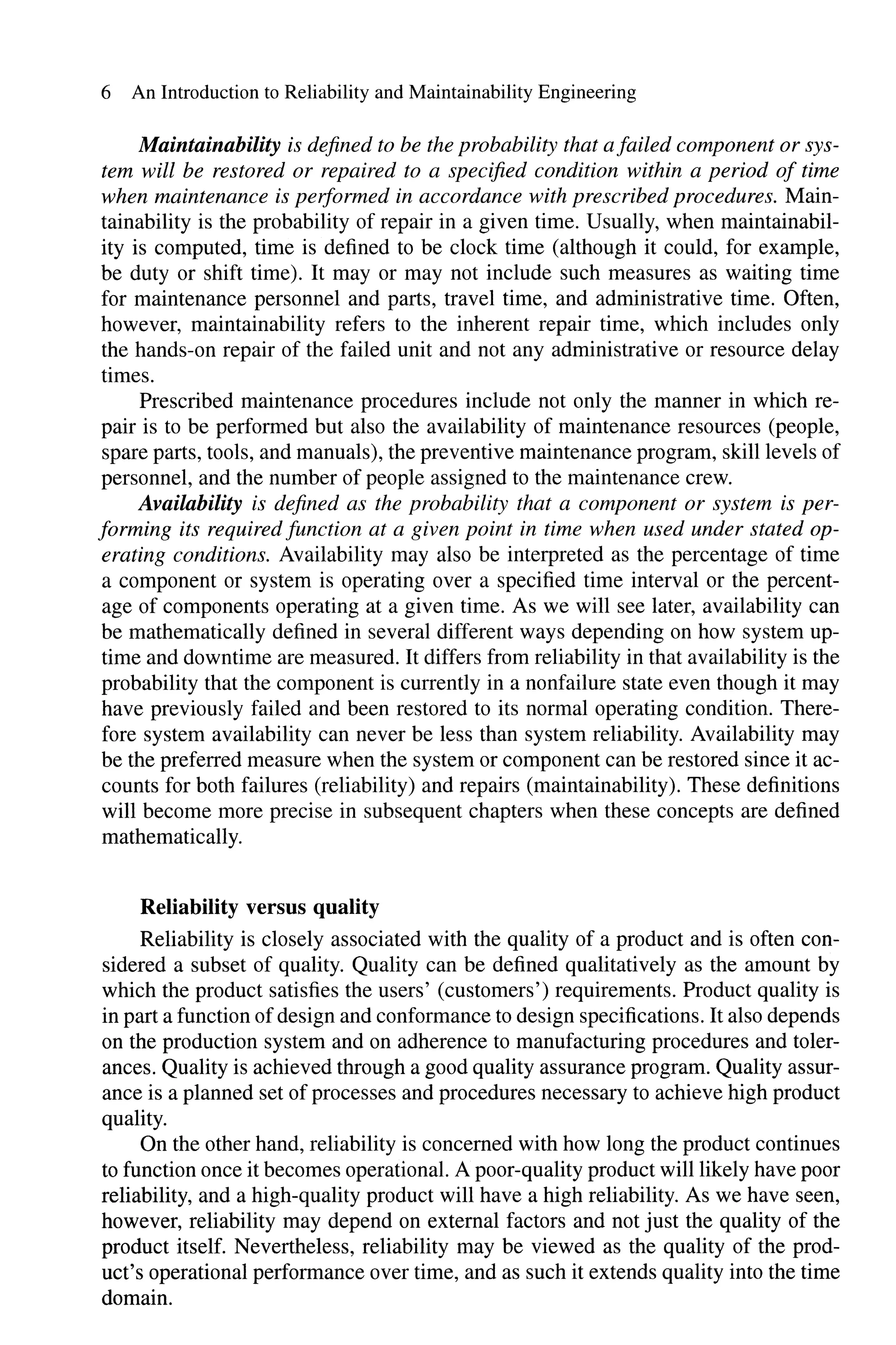 6 An Introduction to Reliability and Maintainability Engineering
Maintainability is defined to be the probability that afailed component or sys-
tem will be restored or repaired to a specified condition within a period of time
when maintenance is performed in accordance with prescribed procedures. Main-
tainability is the probability of repair in a given time. Usually, when maintainabil-
ity is computed, time is defined to be clock time (although it could, for example,
be duty or shift time). It mayor may not include such measures as waiting time
for maintenance personnel and parts, travel time, and administrative time. Often,
however, maintainability refers to the inherent repair time, which includes only
the hands-on repair of the failed unit and not any administrative or resource delay
times.
Prescribed maintenance procedures include not only the manner in which re-
pair is to be performed but also the availability of maintenance resources (people,
spare parts, tools, and manuals), the preventive maintenance program, skill levels of
personnel, and the number of people assigned to the maintenance crew.
Availability is defined as the probability that a component or system is per-
forming its required function at a given point in time when used under stated op-
erating conditions. Availability may also be interpreted as the percentage of time
a component or system is operating over a specified time interval or the percent-
age of components operating at a given time. As we will see later, availability can
be mathematically defined in several different ways depending on how system up-
time and downtime are measured. It differs from reliability in that availability is the
probability that the component is currently in a nonfailure state even though it may
have previously failed and been restored to its normal operating condition. There-
fore system availability can never be less than system reliability. Availability may
be the preferred measure when the system or component can be restored since it ac-
counts for both failures (reliability) and repairs (maintainability). These definitions
will become more precise in subsequent chapters when these concepts are defined
mathematically.
Reliability versus quality
Reliability is closely associated with the quality of a product and is often con-
sidered a subset of quality. Quality can be defined qualitatively as the amount by
which the product satisfies the users' (customers') requirements. Product quality is
in part a function ofdesign and conformance to design specifications. It also depends
on the production system and on adherence to manufacturing procedures and toler-
ances. Quality is achieved through a good quality assurance program. Quality assur-
ance is a planned set of processes and procedures necessary to achieve high product
quality.
On the other hand, reliability is concerned with how long the product continues
to function once it becomes operational. A poor-quality product will likely have poor
reliability, and a high-quality product will have a high reliability. As we have seen,
however, reliability may depend on external factors and not just the quality of the
product itself. Nevertheless, reliability may be viewed as the quality of the prod-
uct's operational performance over time, and as such it extends quality into the time
domain.
 