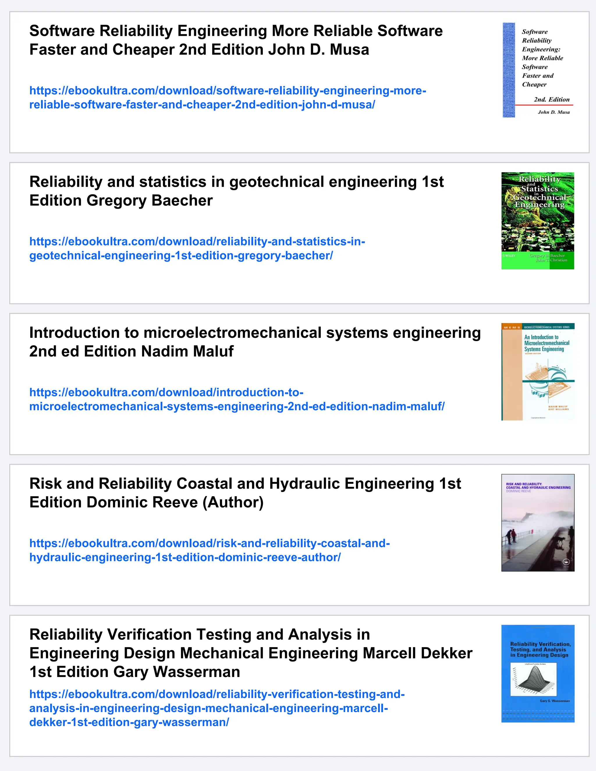 Software Reliability Engineering More Reliable Software
Faster and Cheaper 2nd Edition John D. Musa
https://ebookultra.com/download/software-reliability-engineering-more-
reliable-software-faster-and-cheaper-2nd-edition-john-d-musa/
Reliability and statistics in geotechnical engineering 1st
Edition Gregory Baecher
https://ebookultra.com/download/reliability-and-statistics-in-
geotechnical-engineering-1st-edition-gregory-baecher/
Introduction to microelectromechanical systems engineering
2nd ed Edition Nadim Maluf
https://ebookultra.com/download/introduction-to-
microelectromechanical-systems-engineering-2nd-ed-edition-nadim-maluf/
Risk and Reliability Coastal and Hydraulic Engineering 1st
Edition Dominic Reeve (Author)
https://ebookultra.com/download/risk-and-reliability-coastal-and-
hydraulic-engineering-1st-edition-dominic-reeve-author/
Reliability Verification Testing and Analysis in
Engineering Design Mechanical Engineering Marcell Dekker
1st Edition Gary Wasserman
https://ebookultra.com/download/reliability-verification-testing-and-
analysis-in-engineering-design-mechanical-engineering-marcell-
dekker-1st-edition-gary-wasserman/
 