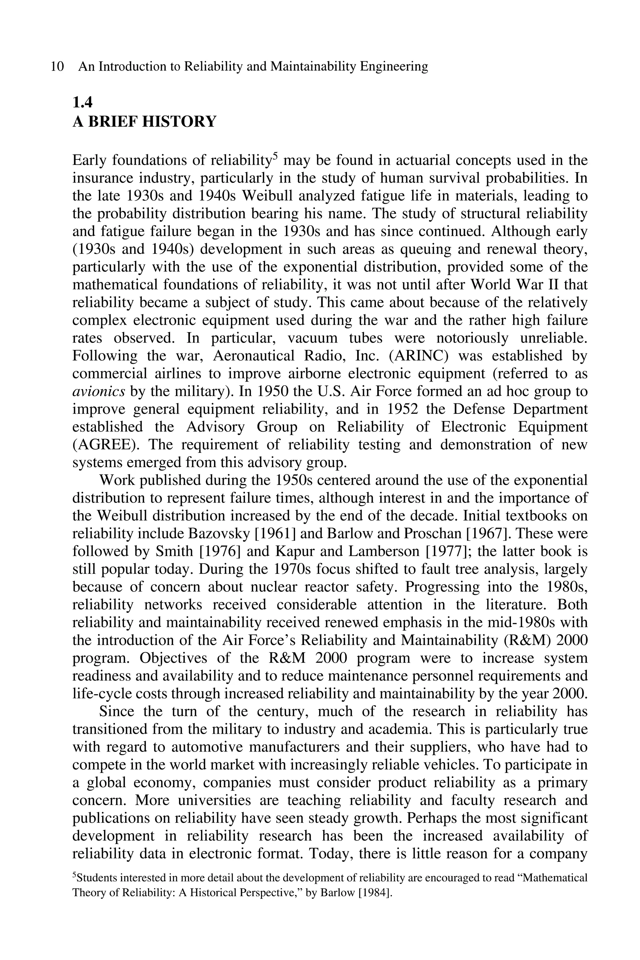 10 An Introduction to Reliability and Maintainability Engineering
1.4
A BRIEF HISTORY
Early foundations of reliability5 may be found in actuarial concepts used in the
insurance industry, particularly in the study of human survival probabilities. In
the late 1930s and 1940s Weibull analyzed fatigue life in materials, leading to
the probability distribution bearing his name. The study of structural reliability
and fatigue failure began in the 1930s and has since continued. Although early
(l930s and 1940s) development in such areas as queuing and renewal theory,
particularly with the use of the exponential distribution, provided some of the
mathematical foundations of reliability, it was not until after World War II that
reliability became a subject of study. This came about because of the relatively
complex electronic equipment used during the war and the rather high failure
rates observed. In particular, vacuum tubes were notoriously unreliable.
Following the war, Aeronautical Radio, Inc. (ARINC) was established by
commercial airlines to improve airborne electronic equipment (referred to as
avionics by the military). In 1950 the U.S. Air Force formed an ad hoc group to
improve general equipment reliability, and in 1952 the Defense Department
established the Advisory Group on Reliability of Electronic Equipment
(AGREE). The requirement of reliability testing and demonstration of new
systems emerged from this advisory group.
Work published during the 1950s centered around the use of the exponential
distribution to represent failure times, although interest in and the importance of
the Weibull distribution increased by the end of the decade. Initial textbooks on
reliability include Bazovsky [1961] and Barlow and Proschan [1967]. These were
followed by Smith [1976] and Kapur and Lamberson [1977]; the latter book is
still popular today. During the 1970s focus shifted to fault tree analysis, largely
because of concern about nuclear reactor safety. Progressing into the 1980s,
reliability networks received considerable attention in the literature. Both
reliability and maintainability received renewed emphasis in the mid-1980s with
the introduction of the Air Force's Reliability and Maintainability (R&M) 2000
program. Objectives of the R&M 2000 program were to increase system
readiness and availability and to reduce maintenance personnel requirements and
life-cycle costs through increased reliability and maintainability by the year 2000.
Since the turn of the century, much of the research in reliability has
transitioned from the military to industry and academia. This is particularly true
with regard to automotive manufacturers and their suppliers, who have had to
compete in the world market with increasingly reliable vehicles. To participate in
a global economy, companies must consider product reliability as a primary
concern. More universities are teaching reliability and faculty research and
publications on reliability have seen steady growth. Perhaps the most significant
development in reliability research has been the increased availability of
reliability data in electronic format. Today, there is little reason for a company
5Students interested in more detail about the development ofreliability are encouraged to read "Mathematical
Theory of Reliability: A Historical Perspective,'· by Barlow [1984].
 