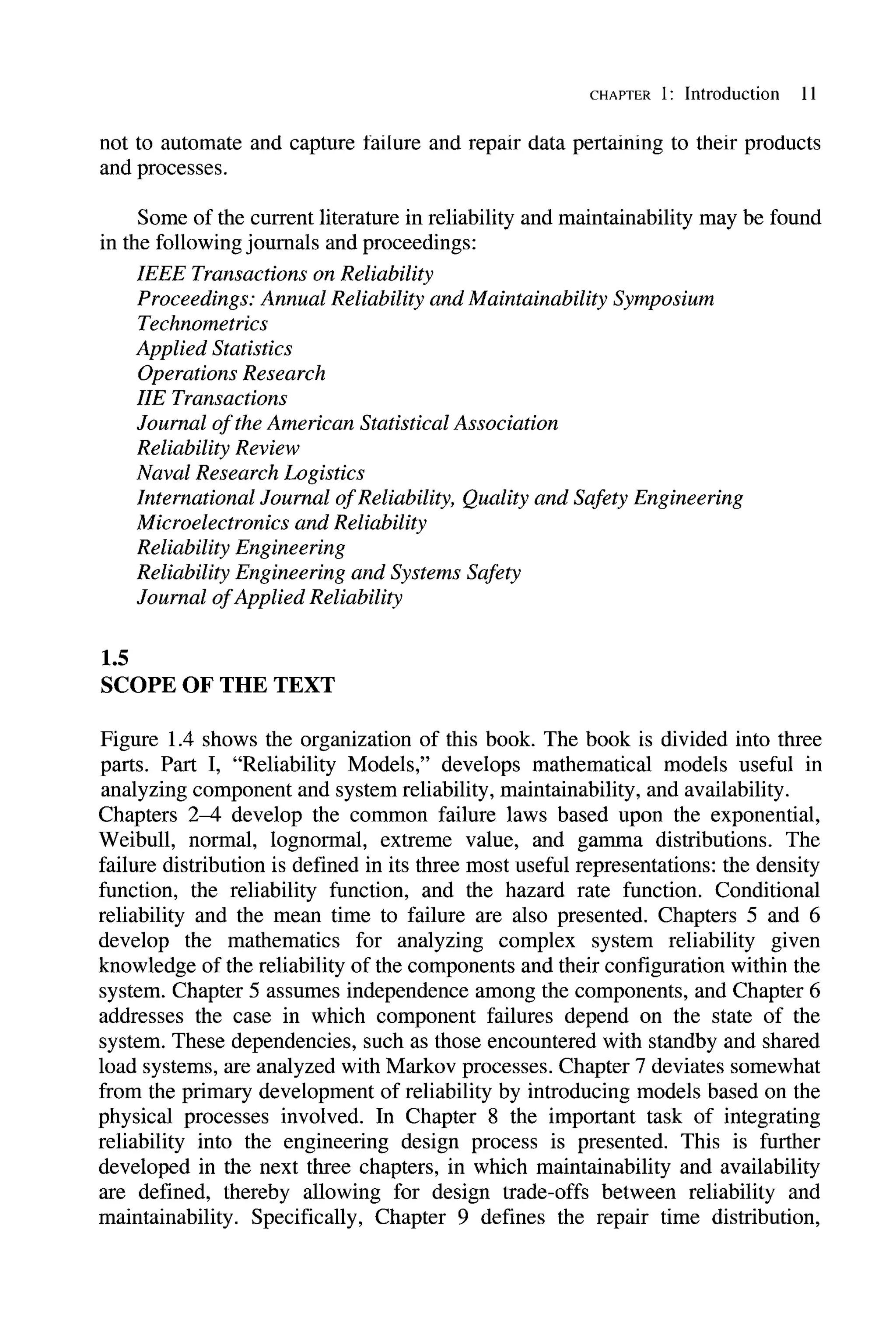 CHAPTER 1: Introduction 11
not to automate and capture failure and repair data pertaining to their products
and processes.
Some of the current literature in reliability and maintainability may be found
in the following journals and proceedings:
1.5
IEEE Transactions on Reliability
Proceedings: Annual Reliability and Maintainability Symposium
Technometrics
Applied Statistics
Operations Research
lIE Transactions
Journal ofthe American Statistical Association
Reliability Review
Naval Research Logistics
International Journal ofReliability, Quality and Safety Engineering
Microelectronics and Reliability
Reliability Engineering
Reliability Engineering and Systems Safety
Journal ofApplied Reliability
SCOPE OF THE TEXT
Figure 1.4 shows the organization of this book. The book is divided into three
parts. Part I, "Reliability Models," develops mathematical models useful in
analyzing component and system reliability, maintainability, and availability.
Chapters 2-4 develop the common failure laws based upon the exponential,
Weibull, normal, lognormal, extreme value, and gamma distributions. The
failure distribution is defined in its three most useful representations: the density
function, the reliability function, and the hazard rate function. Conditional
reliability and the mean time to failure are also presented. Chapters 5 and 6
develop the mathematics for analyzing complex system reliability given
knowledge of the reliability of the components and their configuration within the
system. Chapter 5 assumes independence among the components, and Chapter 6
addresses the case in which component failures depend on the state of the
system. These dependencies, such as those encountered with standby and shared
load systems, are analyzed with Markov processes. Chapter 7 deviates somewhat
from the primary development of reliability by introducing models based on the
physical processes involved. In Chapter 8 the important task of integrating
reliability into the engineering design process is presented. This is further
developed in the next three chapters, in which maintainability and availability
are defined, thereby allowing for design trade-offs between reliability and
maintainability. Specifically, Chapter 9 defines the repair time distribution,
 