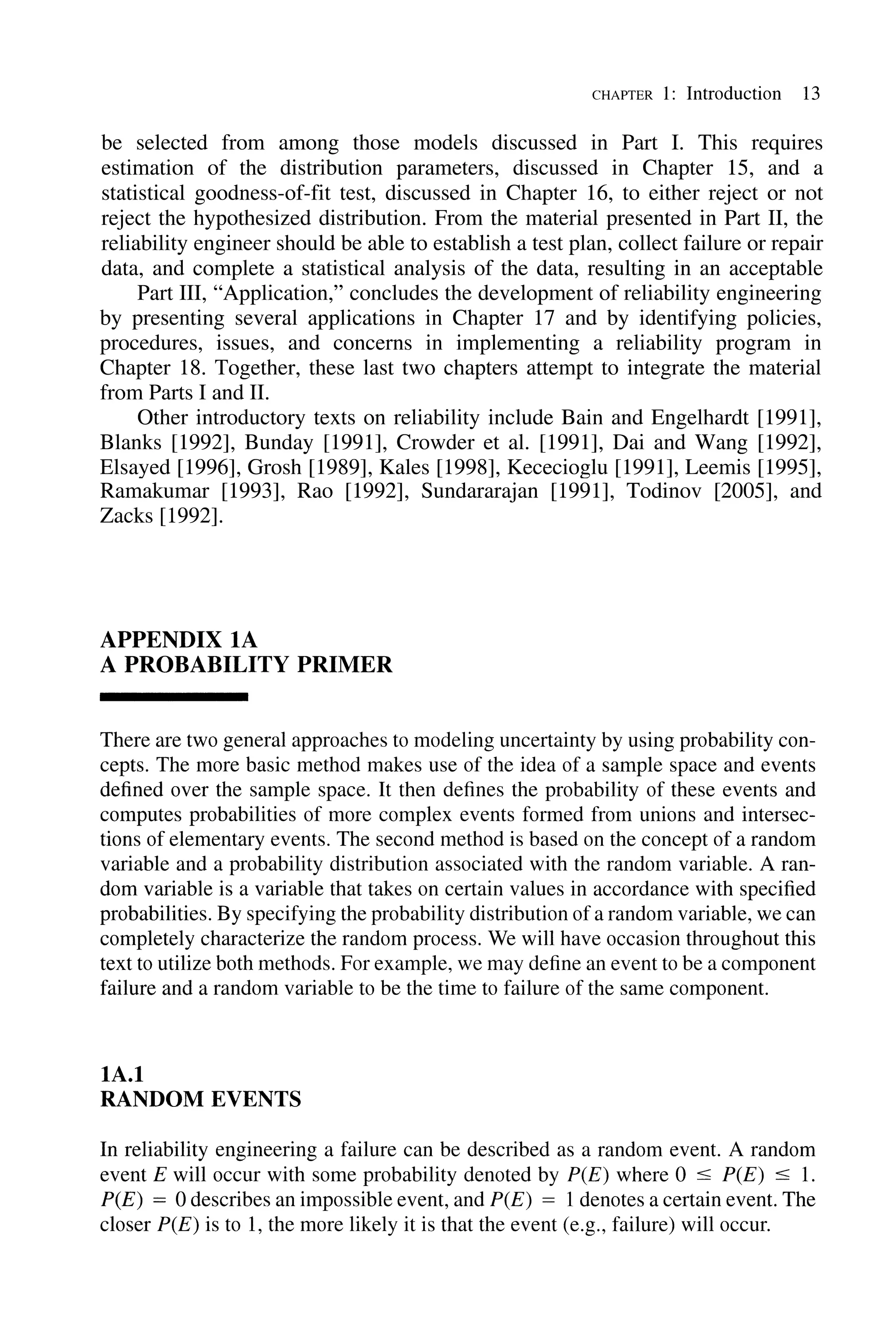 CHAPTER 1: Introduction 13
be selected from among those models discussed in Part I. This requires
estimation of the distribution parameters, discussed in Chapter 15, and a
statistical goodness-of-fit test, discussed in Chapter 16, to either reject or not
reject the hypothesized distribution. From the material presented in Part II, the
reliability engineer should be able to establish a test plan, collect failure or repair
data, and complete a statistical analysis of the data, resulting in an acceptable
Part III, "Application," concludes the development of reliability engineering
by presenting several applications in Chapter 17 and by identifying policies,
procedures, issues, and concerns in implementing a reliability program in
Chapter 18. Together, these last two chapters attempt to integrate the material
from Parts I and II.
Other introductory texts on reliability include Bain and Engelhardt [1991],
Blanks [1992], Bunday [1991], Crowder et al. [1991], Dai and Wang [1992],
Elsayed [1996], Grosh [1989], Kales [1998], Kececioglu [1991], Leemis [1995],
Ramakumar [1993], Rao [1992], Sundararajan [1991], Todinov [2005], and
Zacks [1992].
APPENDIX IA
A PROBABILITY PRIMER
There are two general approaches to modeling uncertainty by using probability con-
cepts. The more basic method makes use of the idea of a sample space and events
defined over the sample space. It then defines the probability of these events and
computes probabilities of more complex events formed from unions and intersec-
tions of elementary events. The second method is based on the concept of a random
variable and a probability distribution associated with the random variable. A ran-
dom variable is a variable that takes on certain values in accordance with specified
probabilities. By specifying the probability distribution of a random variable, we can
completely characterize the random process. We will have occasion throughout this
text to utilize both methods. For example, we may define an event to be a component
failure and a random variable to be the time to failure of the same component.
IA.I
RANDOM EVENTS
In reliability engineering a failure can be described as a random event. A random
event E will occur with some probability denoted by peE) where 0 :s; peE) :s; 1.
peE) = 0 describes an impossible event, and peE) = 1denotes a certain event. The
closer peE) is to 1, the more likely it is that the event (e.g., failure) will occur.
 