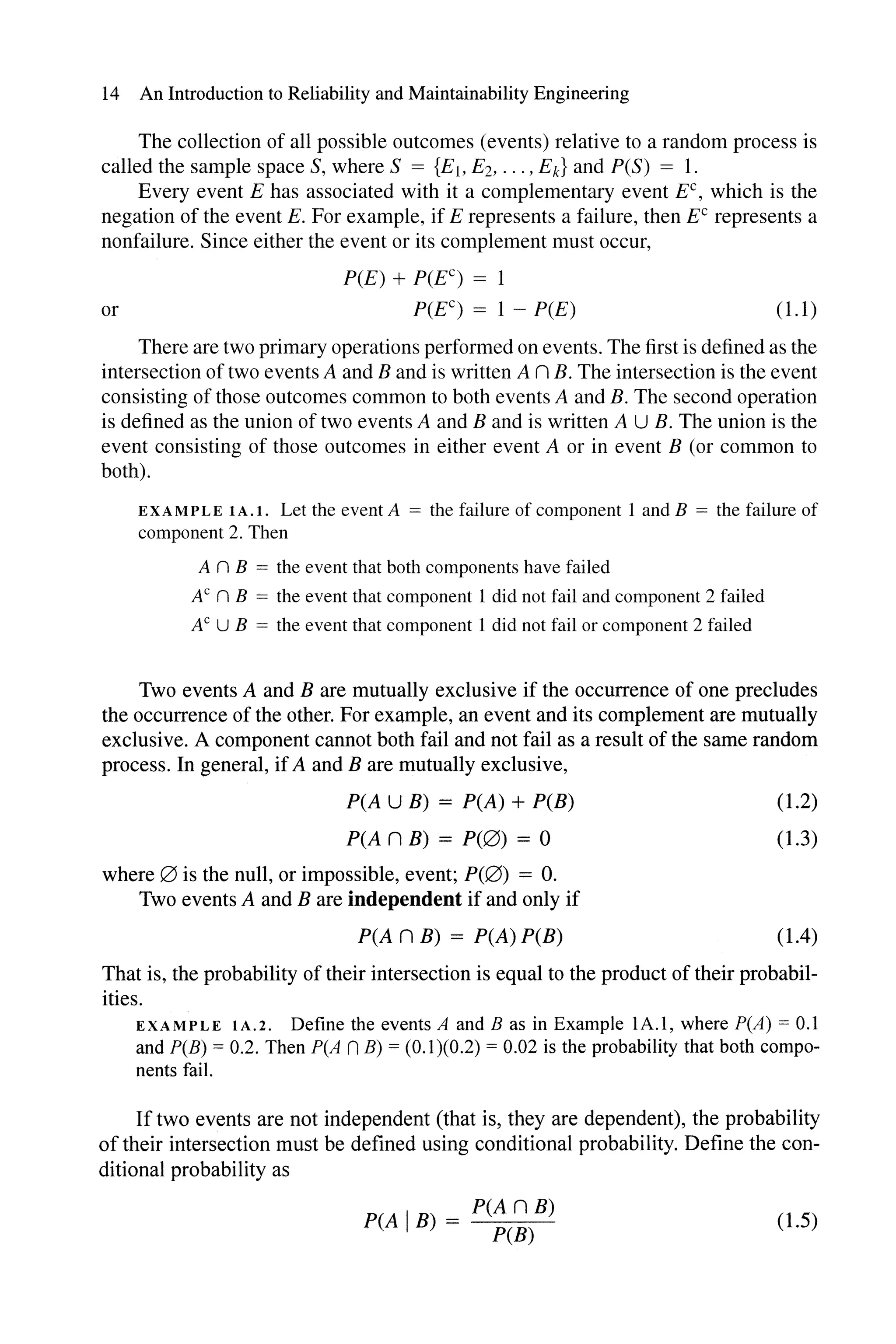 14 An Introduction to Reliability and Maintainability Engineering
The collection of all possible outcomes (events) relative to a random process is
called the sample space S, where S = {E1, E2, ... , Ek} and peS) = 1.
Every event E has associated with it a complementary event EC , which is the
negation of the event E. For example, if E represents a failure, then EC represents a
nonfailure. Since either the event or its complement must occur,
pee) + P(EC) = 1
or P(EC) = 1 - pee) (1.1)
There are two primary operations performed on events. The first is defined as the
intersection of two events A and B and is written A n B. The intersection is the event
consisting of those outcomes common to both events A and B. The second operation
is defined as the union of two events A and B and is written A U B. The union is the
event consisting of those outcomes in either event A or in event B (or common to
both).
EXAMPLE IA.I. Let the event A = the failure of component 1 and B = the failure of
component 2. Then
A n B = the event that both components have failed
A" n B = the event that component 1 did not fail and component 2 failed
AC U B = the event that component 1 did not fail or component 2 failed
Two events A and B are mutually exclusive if the occurrence of one precludes
the occurrence of the other. For example, an event and its complement are mutually
exclusive. A component cannot both fail and not fail as a result of the same random
process. In general, ifA and B are mutually exclusive,
peA U B) = peA) + PCB)
peA n B) = P(0) = 0
where 0 is the null, or impossible, event; P(0) = O.
Two events A and B are independent if and only if
peA n B) = peA) PCB)
(1.2)
(1.3)
(1.4)
That is, the probability of their intersection is equal to the product of their probabil-
ities.
EXAMPLE IA.2. Define the events A and B as in Example 1A.l, where peA) = 0.1
and PCB) = 0.2. Then peA nB) = (0.1)(0.2) = 0.02 is the probability that both compo-
nents fail.
If two events are not independent (that is, they are dependent), the probability
of their intersection must be defined using conditional probability. Define the con-
ditional probability as
peA IB) = peA n B)
PCB)
(1.5)
 