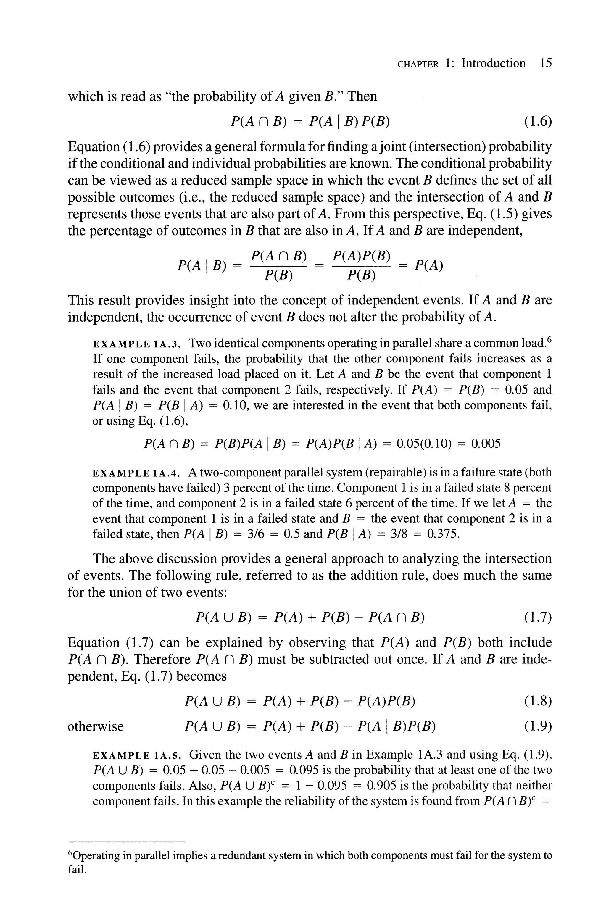 CHAPTER 1: Introduction 15
which is read as "the probability ofA given B." Then
P(A n B) = P(A IB) P(B) (1.6)
Equation (1.6) provides a general formula for finding ajoint (intersection) probability
ifthe conditional and individual probabilities are known. The conditional probability
can be viewed as a reduced sample space in which the event B defines the set of all
possible outcomes (i.e., the reduced sample space) and the intersection of A and B
represents those events that are also part ofA. From this perspective, Eq. (1.5) gives
the percentage of outcomes in B that are also in A. IfA and B are independent,
P(A IB) = P(A n B) = P(A)P(B) = P(A)
P(B) P(B)
This result provides insight into the concept of independent events. If A and B are
independent, the occurrence of event B does not alter the probability ofA.
EXAMPLE IA.3. Two identical components operating in parallel share a common load.6
If one component fails, the probability that the other component fails increases as a
result of the increased load placed on it. Let A and B be the event that component 1
fails and the event that component 2 fails, respectively. If P(A) = P(B) = 0.05 and
P(A IB) = P(B IA) = 0.10, we are interested in the event that both components fail,
or using Eq. (1.6),
P(A n B) = P(B)P(A IB) = P(A)P(B IA) = 0.05(0.10) = 0.005
EXA MP LEI A. 4. A two-component parallel system (repairable) is in a failure state (both
components have failed) 3 percent ofthe time. Component 1 is in a failed state 8 percent
of the time, and component 2 is in a failed state 6 percent of the time. If we let A = the
event that component 1 is in a failed state and B = the event that component 2 is in a
failed state, then P(A IB) = 3/6 = 0.5 and P(B IA) = 3/8 = 0.375.
The above discussion provides a general approach to analyzing the intersection
of events. The following rule, referred to as the addition rule, does much the same
for the union of two events:
P(A U B) = P(A) + P(B) - P(A n B) (1.7)
Equation (1.7) can be explained by observing that P(A) and P(B) both include
P(A n B). Therefore P(A n B) must be subtracted out once. If A and B are inde-
pendent, Eq. (1.7) becomes
otherwise
P(A U B) = P(A) + P(B) - P(A)P(B)
P(A U B) = P(A) + P(B) - P(A IB)P(B)
(1.8)
(1.9)
EXAMPLE IA.S. Given the two events A and B in Example lA.3 and using Eq. (1.9),
P(A U B) = 0.05 + 0.05 - 0.005 = 0.095 is the probability that at least one of the two
components fails. Also, P(A U B)c = I - 0.095 = 0.905 is the probability that neither
component fails. In this example the reliability ofthe system is found from P(A n B)C =
60perating in parallel implies a redundant system in which both components must fail for the system to
fail.
 