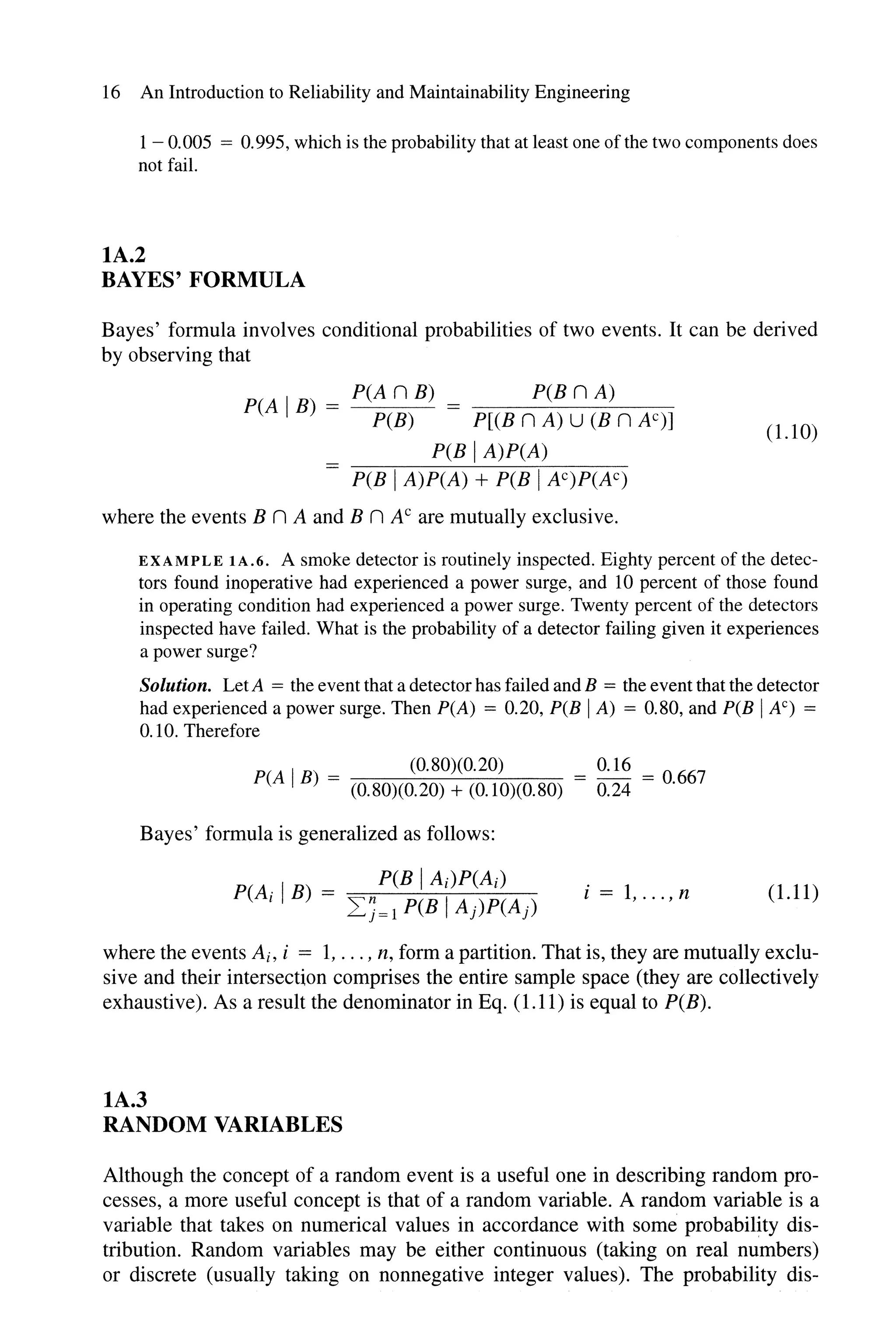 16 An Introduction to Reliability and Maintainability Engineering
1 - 0.005 = 0.995, which is the probability that at least one ofthe two components does
not fail.
lA.2
BAYES' FORMULA
Bayes' formula involves conditional probabilities of two events. It can be derived
by observing that
p(AnB) p(BnA)
peA IB) = PCB) = P[(B n A) U (B n N)]
PCB IA)P(A)
PCB IA)P(A) + PCB IN)P(AC)
where the events B n A and B n AC are mutually exclusive.
(LlO)
EXAMPLE lA.6. A smoke detector is routinely inspected. Eighty percent of the detec-
tors found inoperative had experienced a power surge, and 10 percent of those found
in operating condition had experienced a power surge. Twenty percent of the detectors
inspected have failed. What is the probability of a detector failing given it experiences
a power surge?
Solution. LetA = the event that a detector has failed and B = the event that the detector
had experienced a power surge. Then peA) = 0.20, PCB IA) = 0.80, and PCB IAC) =
0.10. Therefore
peA IB) (0.80)(0.20) = 0.16 = 0667
= (0.80)(0.20) + (0.10)(0.80) 0.24 .
Bayes' formula is generalized as follows:
i = 1, ... , n (1.11)
where the events Ai, i = 1, ... , n, form a partition. That is, they are mutually exclu-
sive and their intersection comprises the entire sample space (they are collectively
exhaustive). As a result the denominator in Eq. (1.11) is equal to P(B).
lA.3
RANDOM VARIABLES
Although the concept of a random event is a useful one in describing random pro-
cesses, a more useful concept is that of a random variable. A random variable is a
variable that takes on numerical values in accordance with some probability dis-
tribution. Random variables may be either continuous (taking on real numbers)
or discrete (usually taking on nonnegative integer values). The probability dis-
 