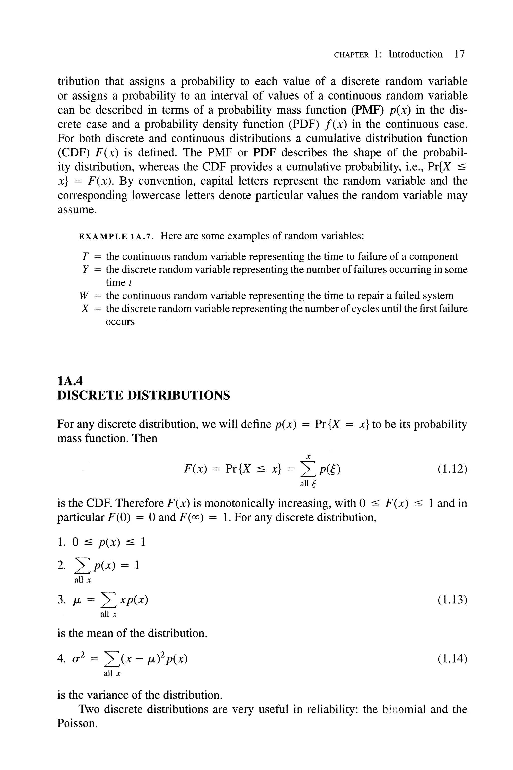 CHAPTER 1: Introduction 17
tribution that assigns a probability to each value of a discrete random variable
or assigns a probability to an interval of values of a continuous random variable
can be described in terms of a probability mass function (PMF) p(x) in the dis-
crete case and a probability density function (PDF) f(x) in the continuous case.
For both discrete and continuous distributions a cumulative distribution function
(CDF) F(x) is defined. The PMF or PDF describes the shape of the probabil-
ity distribution, whereas the CDF provides a cumulative probability, i.e., Pr{X :5
x} = F(x). By convention, capital letters represent the random variable and the
corresponding lowercase letters denote particular values the random variable may
assume.
EXAMPLE IA.7. Here are some examples of random variables:
T = the continuous random variable representing the time to failure of a component
Y = the discrete random variable representing the number offailures occurring in some
timet
W = the continuous random variable representing the time to repair a failed system
X = the discrete random variable representing the numberofcycles until the first failure
occurs
lA.4
DISCRETE DISTRIBUTIONS
For any discrete distribution, we will define p(x) = Pr{X = x} to be its probability
mass function. Then
x
F(x) = Pr{X :5 x} = LP(~)
all g
(1.12)
is the CDF. Therefore F(x) is monotonically increasing, with 0 :5 F(x) :5 I and in
particular F(O) = 0 and F(oo) = 1. For any discrete distribution,
1. 0 :5 p(x) :5 1
2. LP(x) = 1
all x
3. JL = L xp(x) (1.13)
all x
is the mean of the distribution.
4. (J'2 = L(x - JL)2p(X) (1.14)
all x
is the variance of the distribution.
Two discrete distributions are very useful in reliability: the binomial and the
Poisson.
 