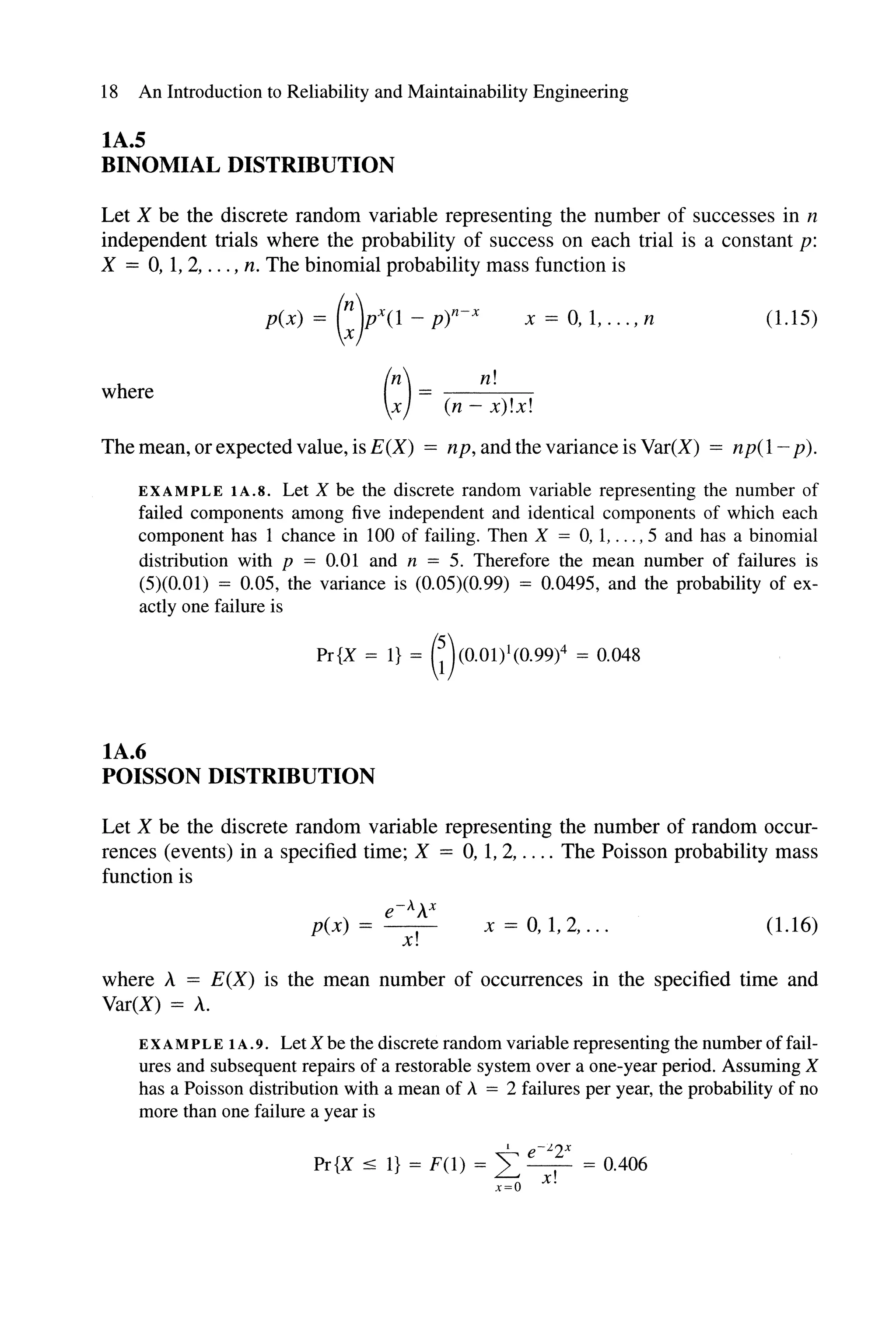 18 An Introduction to Reliability and Maintainability Engineering
lA.S
BINOMIAL DISTRmUTION
Let X be the discrete random variable representing the number of successes in n
independent trials where the probability of success on each trial is a constant p:
X = 0, 1, 2, ... , n. The binomial probability mass function is
p(x) = (:)pX(1 - p)n-x x = 0,1, ... , n (1.15)
where (:) = (n _n~)!X!
The mean, or expected value, isE(X) = np, and the variance is Var(X) = np(1- p).
EXAMPLE lA.S. Let X be the discrete random variable representing the number of
failed components among five independent and identical components of which each
component has 1 chance in 100 of failing. Then X = 0, 1, ... ,5 and has a binomial
distribution with p = 0.01 and n = 5. Therefore the mean number of failures is
(5)(0.01) = 0.05, the variance is (0.05)(0.99) = 0.0495, and the probability of ex-
actly one failure is
Pr{X = I} = (i)(0.01)1(0.99)4 = 0.048
lA.6
POISSON DISTRmUTION
Let X be the discrete random variable representing the number of random occur-
rences (events) in a specified time; X = 0, 1, 2, .... The Poisson probability mass
function is
e-AAX
p(x) = --
x!
x = 0,1,2, ... (1.16)
where A = E(X) is the mean number of occurrences in the specified time and
Var(X) = A.
E XA MPL E 1A.9. Let X be the discrete random variable representing the number offail-
ures and subsequent repairs of a restorable system over a one-year period. Assuming X
has a Poisson distribution with a mean of A = 2 failures per year, the probability of no
more than one failure a year is
1 e-k 2x
Pr{X ~ I} = F(1) = L - = 0.406
x=o x!
 