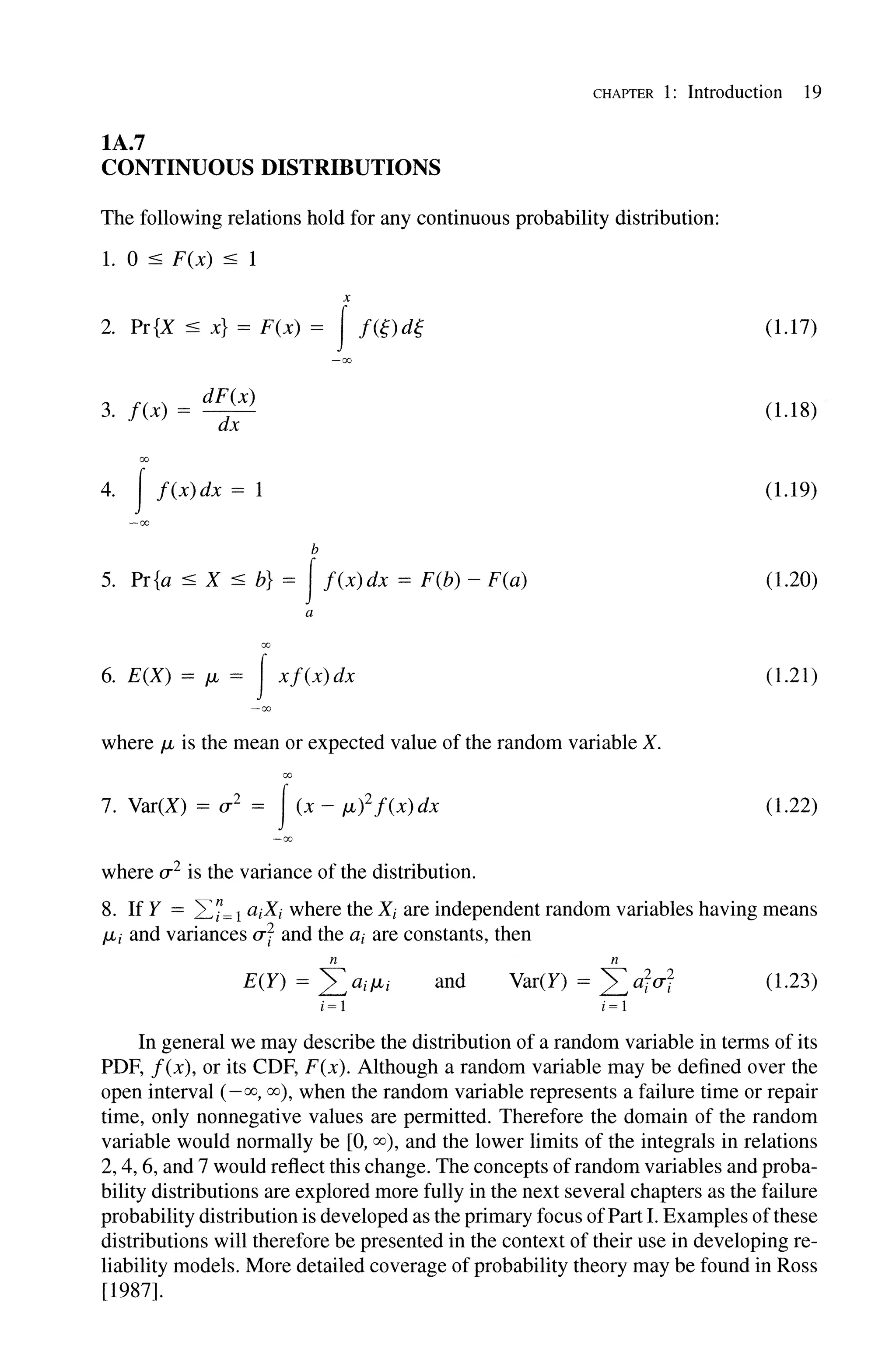 CHAPTER 1: Introduction 19
lA.7
CONTINUOUS DISTRIBUTIONS
The following relations hold for any continuous probability distribution:
1. 0 :5 F(x) :5 1
x
2. Pr{X :5 x} = F(x) = If({) d{
3. f(x) = d~~x)
00
4. I f(x)dx = 1
-00
b
5. Pr{a:5 X :5 b} = If(x)dx = F(b) - F(a)
a
00
6. E(X) = JL = Ixf(x)dx
-00
where JL is the mean or expected value of the random variable X.
00
7. Var(X) = u 2 = I(x - JL)2 f(x)dx
where u 2 is the variance of the distribution.
(1.17)
(1.18)
(1.19)
(1.20)
(1.21)
(1.22)
8. If Y = L.7=1 aiXi where the Xi are independent random variables having means
JLi and variances uf and the ai are constants, then
n
E(Y) = 2:aiJLi
i= 1
and
n
Var(Y) = 2:afuf (1.23)
i= 1
In general we may describe the distribution of a random variable in terms of its
PDF, f(x), or its CDF, F(x). Although a random variable may be defined over the
open interval (-00,00), when the random variable represents a failure time or repair
time, only nonnegative values are permitted. Therefore the domain of the random
variable would normally be [0, 00), and the lower limits of the integrals in relations
2, 4, 6, and 7 would reflect this change. The concepts ofrandom variables and proba-
bility distributions are explored more fully in the next several chapters as the failure
probability distribution is developed as the primary focus ofPart I. Examples ofthese
distributions will therefore be presented in the context of their use in developing re-
liability models. More detailed coverage of probability theory may be found in Ross
[1987].
 