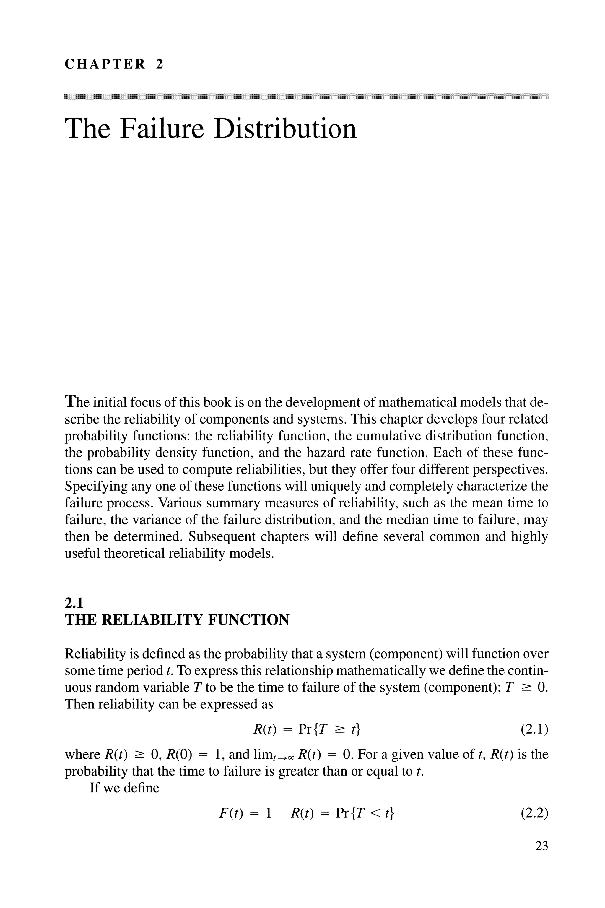 CHAPTER 2
The Failure Distribution
The initial focus of this book is on the development of mathematical models that de-
scribe the reliability of components and systems. This chapter develops four related
probability functions: the reliability function, the cumulative distribution function,
the probability density function, and the hazard rate function. Each of these func-
tions can be used to compute reliabilities, but they offer four different perspectives.
Specifying anyone of these functions will uniquely and completely characterize the
failure process. Various summary measures of reliability, such as the mean time to
failure, the variance of the failure distribution, and the median time to failure, may
then be determined. Subsequent chapters will define several common and highly
useful theoretical reliability models.
2.1
THE RELIABILITY FUNCTION
Reliability is defined as the probability that a system (component) will function over
some time period t. To express this relationship mathematically we define the contin-
uous random variable T to be the time to failure of the system (component); T ;::: O.
Then reliability can be expressed as
R(t) = Pr{T ;::: t} (2.1)
where R(t) ;::: 0, R(O) = 1, and limHoc R(t) = O. For a given value of t, R(t) is the
probability that the time to failure is greater than or equal to t.
If we define
F(t) = 1 - R(t) = Pr{T < t} (2.2)
23
 