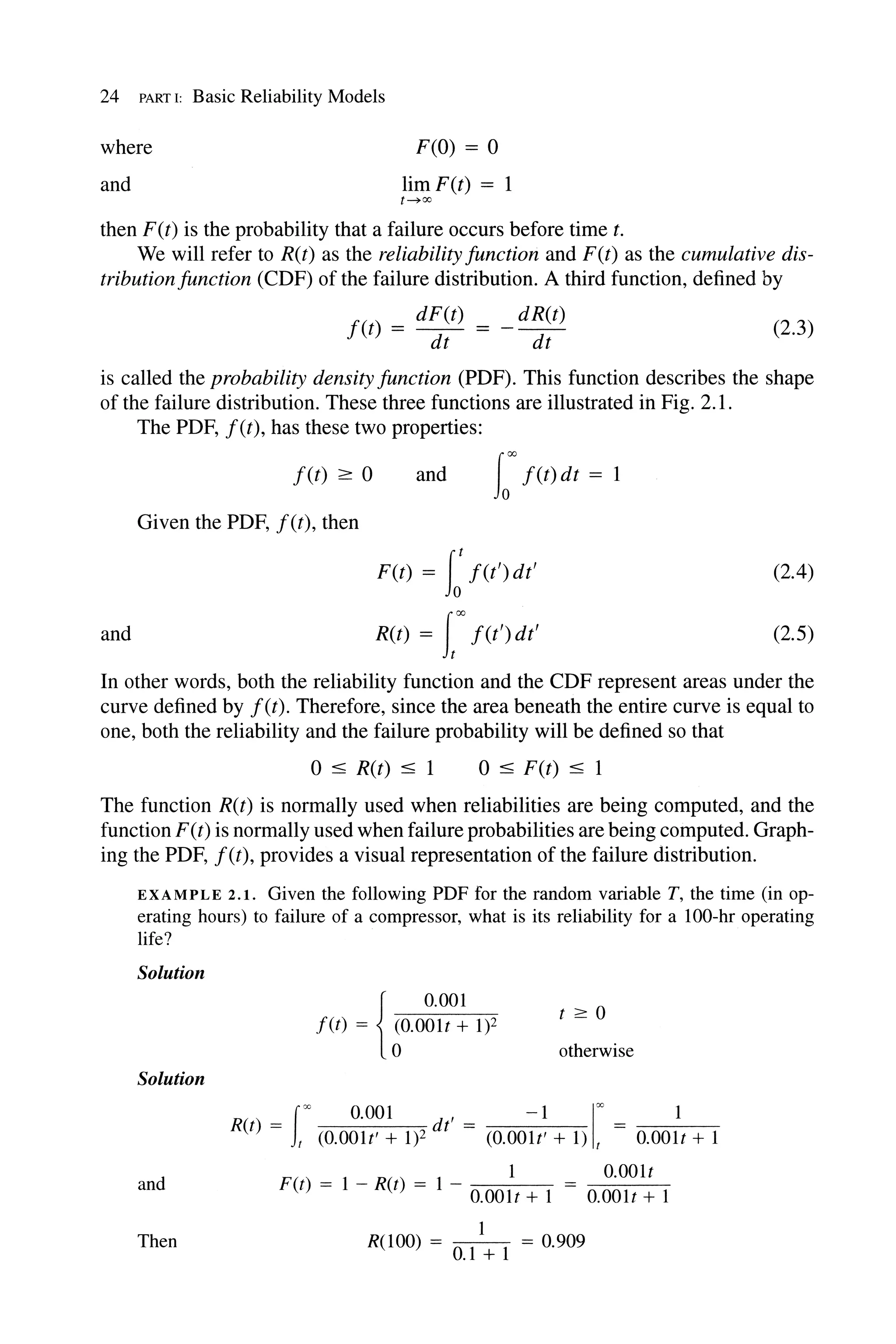 24 PART I: Basic Reliability Models
where
and
F(O) = 0
limF(t) = 1
t .....oo
then F(t) is the probability that a failure occurs before time t.
We will refer to R(t) as the reliability function and F(t) as the cumulative dis-
tributionfunction (CDF) of the failure distribution. A third function, defined by
f(t) = dF(t) = _ dR(t)
dt dt
(2.3)
is called the probability density function (PDF). This function describes the shape
of the failure distribution. These three functions are illustrated in Fig. 2.1.
and
The PDF, f(t), has these two properties:
f(t) ;::: 0
Given the PDF, f(t), then
and tOO f(t) dt = 1
F(t) = I:f(t')dt'
R(t) = Ioo
f(t') dt'
(2.4)
(2.5)
In other words, both the reliability function and the CDF represent areas under the
curve defined by f(t). Therefore, since the area beneath the entire curve is equal to
one, both the reliability and the failure probability will be defined so that
o :S R(t) :S 1 o :S F(t) :S 1
The function R(t) is normally used when reliabilities are being computed, and the
function F(t) is normally used when failure probabilities are being computed. Graph-
ing the PDF, f(t), provides a visual representation of the failure distribution.
EXAMPLE 2.1. Given the following PDF for the random variable T, the time (in op-
erating hours) to failure of a compressor, what is its reliability for a 1oo-hr operating
life?
Solution
{
0.001
f(t) = 6o.001t + 1)2
t :=:: 0
otherwise
Solution
R() foo 0.001 d' -1 1
00
t = t (O.OOlt' + 1)2 t = (O.OOlt' + 1) t O.OOlt + 1
and
1 O.OOlt
F(t) = 1 - R(t) = 1 - O.OOlt + 1 O.OOlt + 1
Then
1
R(1oo) = 0.1 + 1 = 0.909
 
