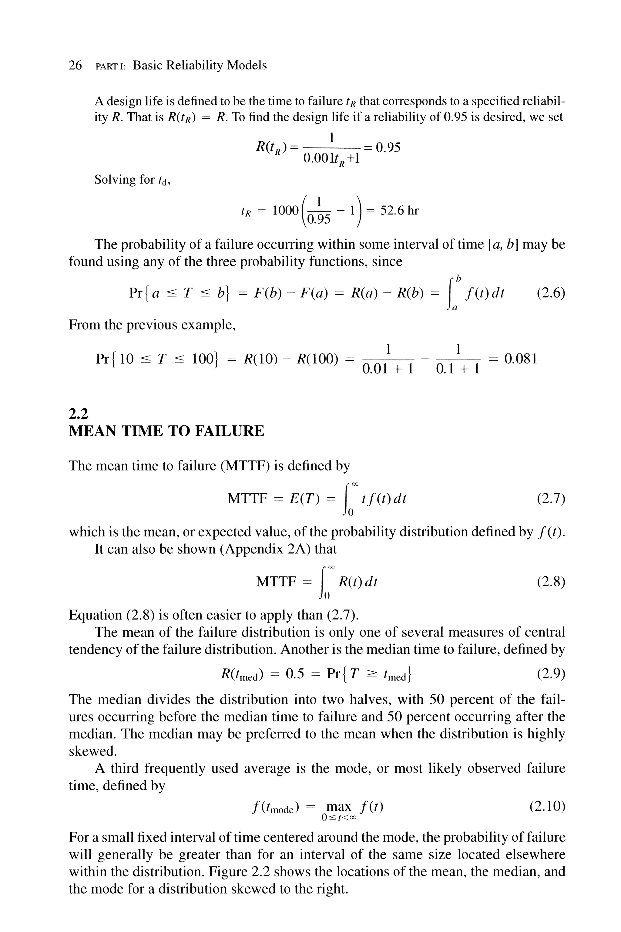 26 PART I: Basic Reliability Models
A design life is defined to be the time to failure tR that corresponds to a specified reliabil-
ity R. That is R(tR) = R. To find the design life if a reliability of 0.95 is desired, we set
1
R(t ) = 0.95
R O.OOltR +1
Solving for tct,
tR =1000(0.~5 -1)= 52.6hr
The probability of a failure occurring within some interval of time [a, b] may be
found using any of the three probability functions, since
Pr{ a :::; T :::; b} = F(b) - F(a) = R(a) - R(b) = rf(t)dt (2.6)
From the previous example,
1 1
Pr{ 10 :::; T :::; 100} = R(10) - R(100) = 0.01 + 1 - 0.1 + 1 = 0.081
2.2
MEAN TIME TO FAILURE
The mean time to failure (MTTF) is defined by
MTTF = E(T) = fo'''' tf(t)dt (2.7)
which is the mean, or expected value, of the probability distribution defined by f(t).
It can also be shown (Appendix 2A) that
MTTF = fo'''' R(t) dt (2.8)
Equation (2.8) is often easier to apply than (2.7).
The mean of the failure distribution is only one of several measures of central
tendency of the failure distribution. Another is the median time to failure, defined by
R(tmed) = 0.5 = Pr{ T 2: tmed} (2.9)
The median divides the distribution into two halves, with 50 percent of the fail-
ures occurring before the median time to failure and 50 percent occurring after the
median. The median may be preferred to the mean when the distribution is highly
skewed.
A third frequently used average is the mode, or most likely observed failure
time, defined by
f(tmode) = max f(t)
O:s«oo
(2.10)
For a small fixed interval of time centered around the mode, the probability offailure
will generally be greater than for an interval of the same size located elsewhere
within the distribution. Figure 2.2 shows the locations of the mean, the median, and
the mode for a distribution skewed to the right.
 