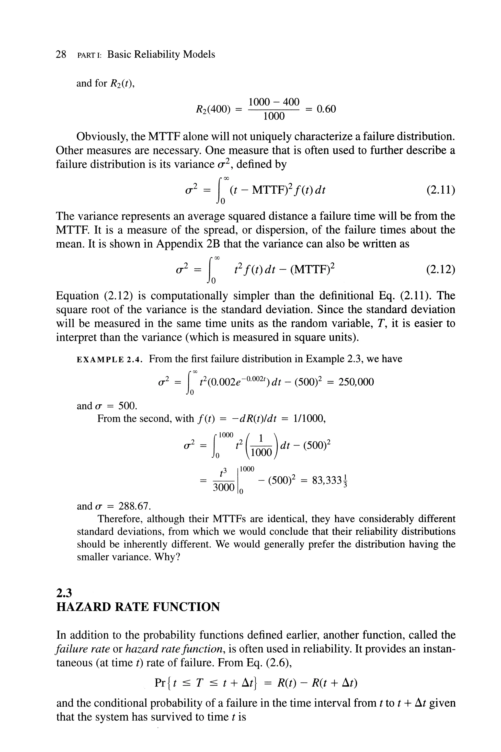 28 PART I: Basic Reliability Models
R (400) = 1000 - 400 = °60
2 1000·
Obviously, the MTTF alone will not uniquely characterize a failure distribution.
Other measures are necessary. One measure that is often used to further describe a
failure distribution is its variance (j2, defined by
(j2 = Iooo(t - MTTF)2 f(t)dt (2.11)
The variance represents an average squared distance a failure time will be from the
MTTF. It is a measure of the spread, or dispersion, of the failure times about the
mean. It is shown in Appendix 2B that the variance can also be written as
(j2 = L'" t2 f(t)dt - (MTTF)2 (2.12)
Equation (2.12) is computationally simpler than the definitional Eq. (2.11). The
square root of the variance is the standard deviation. Since the standard deviation
will be measured in the same time units as the random variable, T, it is easier to
interpret than the variance (which is measured in square units).
2.3
EXAMPLE 2.4. From the first failure distribution in Example 2.3, we have
u 2 = L'"t2(0.002e-o.002t)dt - (500)2 = 250,000
andu = 500.
From the second, with f(t) = -dR(t)/dt = 111000,
u 2 = t2 - - dt - (500)2
flOOO ( 1 )
o 1000
t
3
1
1000
= 3000 0 - (SOW = 83,333~
and u = 288.67.
Therefore, although their MTTFs are identical, they have considerably different
standard deviations, from which we would conclude that their reliability distributions
should be inherently different. We would generally prefer the distribution having the
smaller variance. Why?
HAZARD RATE FUNCTION
In addition to the probability functions defined earlier, another function, called the
failure rate or hazard ratejunction, is often used in reliability. It provides an instan-
taneous (at time t) rate of failure. From Eq. (2.6),
Pr{ t ::::; T ::::; t + at} = R(t) - R(t + at)
and the conditional probability of a failure in the time interval from t to t + at given
that the system has survived to time tis
 