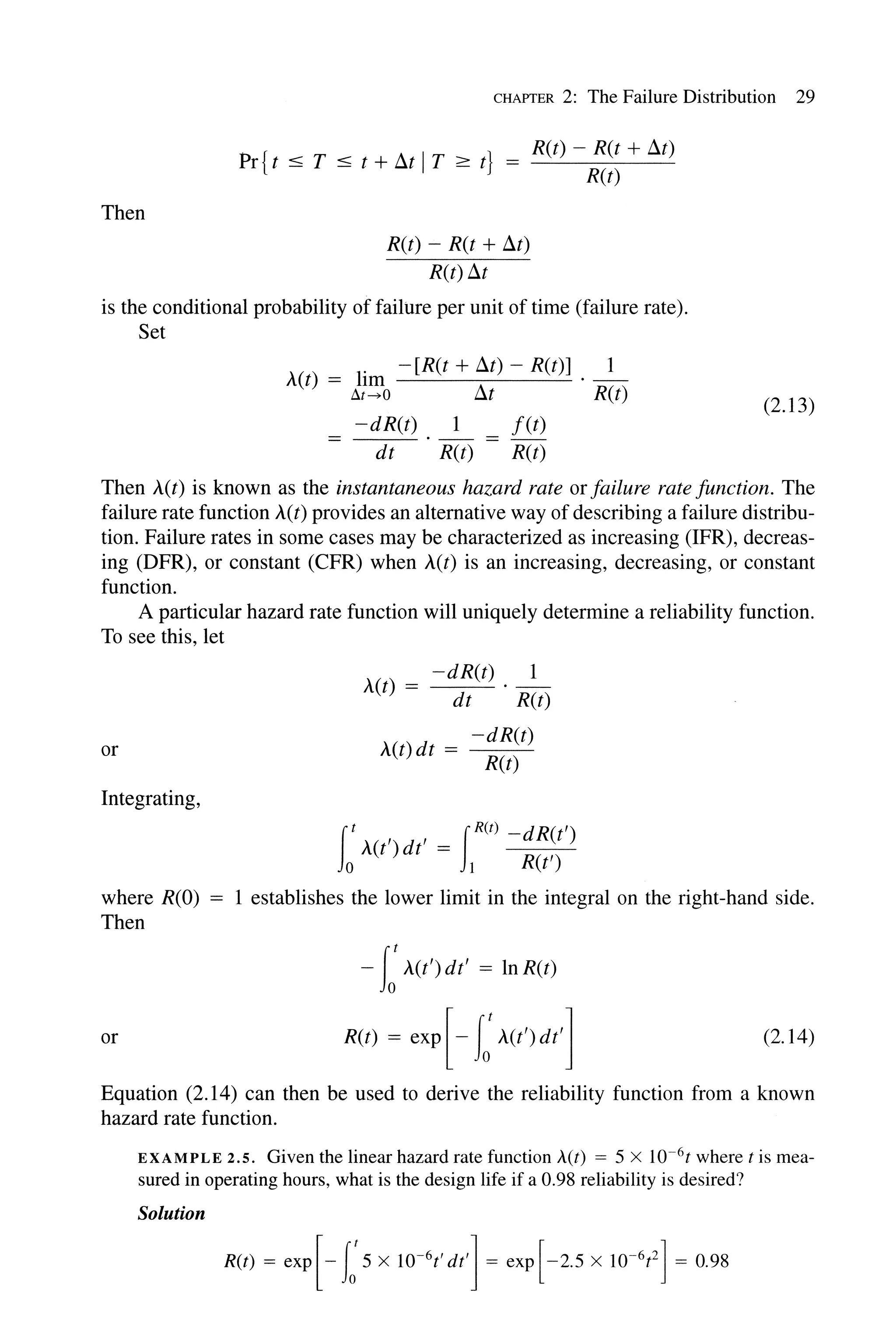 Then
CHAPTER 2: The Failure Distribution 29
Pr{t :::; T :::; t + !It IT;::: t} = _R-,-(t,---)---=-R-,-:,(t_+_L1....:...t)
R(t)
R(t) - R(t + L1t)
R(t) L1t
is the conditional probability of failure per unit of time (failure rate).
Set
A(t) = lim -[R(t + L1t) - R(t)] . _1_
~t-+O !It R(t)
-dR(t) 1 f(t)
-----:d:--t:....:... . -R(-t) = -R(-t)
(2.13)
Then A(t) is known as the instantaneous hazard rate or failure rate function. The
failure rate function A(t) provides an alternative way of describing a failure distribu-
tion. Failure rates in some cases may be characterized as increasing (IFR), decreas-
ing (DFR), or constant (CFR) when A(t) is an increasing, decreasing, or constant
function.
A particular hazard rate function will uniquely determine a reliability function.
To see this, let
A(t) = -dR(t) . _1_
dt R(t)
or ( )d = -dR(t)
1 t t R(t)
Integrating,
(t , , _ IR(t) -dR(t')
Jo A(t ) dt - 1 R(t')
where R(O) = 1 establishes the lower limit in the integral on the right-hand side.
Then
-I:A(t') dt' = In R(t)
or R(t) = exp [- I:A(t')dt'] (2.14)
Equation (2.14) can then be used to derive the reliability function from a known
hazard rate function.
EXAMPLE 2.5. Given the linear hazard rate function A(t) = 5 x 1O-6t where t is mea-
sured in operating hours, what is the design life if a 0.98 reliability is desired?
Solution
 