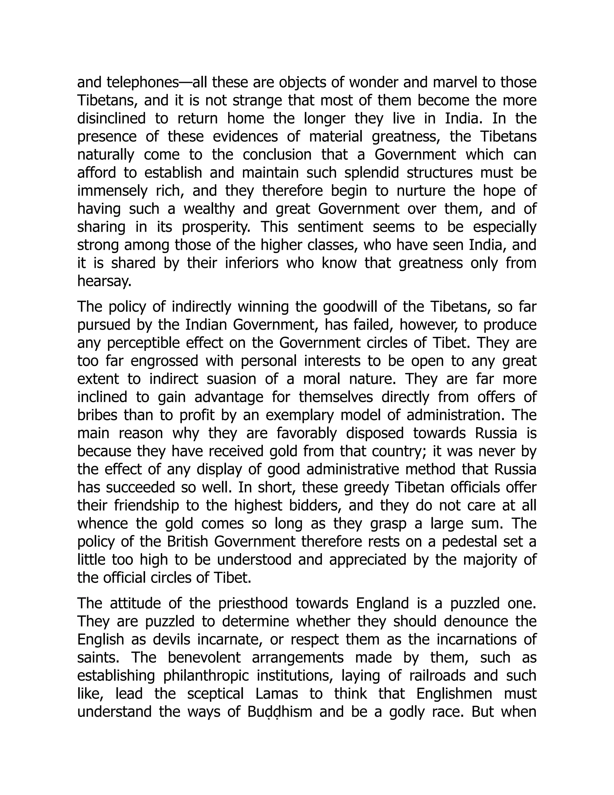 and telephones—all these are objects of wonder and marvel to those
Tibetans, and it is not strange that most of them become the more
disinclined to return home the longer they live in India. In the
presence of these evidences of material greatness, the Tibetans
naturally come to the conclusion that a Government which can
afford to establish and maintain such splendid structures must be
immensely rich, and they therefore begin to nurture the hope of
having such a wealthy and great Government over them, and of
sharing in its prosperity. This sentiment seems to be especially
strong among those of the higher classes, who have seen India, and
it is shared by their inferiors who know that greatness only from
hearsay.
The policy of indirectly winning the goodwill of the Tibetans, so far
pursued by the Indian Government, has failed, however, to produce
any perceptible effect on the Government circles of Tibet. They are
too far engrossed with personal interests to be open to any great
extent to indirect suasion of a moral nature. They are far more
inclined to gain advantage for themselves directly from offers of
bribes than to profit by an exemplary model of administration. The
main reason why they are favorably disposed towards Russia is
because they have received gold from that country; it was never by
the effect of any display of good administrative method that Russia
has succeeded so well. In short, these greedy Tibetan officials offer
their friendship to the highest bidders, and they do not care at all
whence the gold comes so long as they grasp a large sum. The
policy of the British Government therefore rests on a pedestal set a
little too high to be understood and appreciated by the majority of
the official circles of Tibet.
The attitude of the priesthood towards England is a puzzled one.
They are puzzled to determine whether they should denounce the
English as devils incarnate, or respect them as the incarnations of
saints. The benevolent arrangements made by them, such as
establishing philanthropic institutions, laying of railroads and such
like, lead the sceptical Lamas to think that Englishmen must
understand the ways of Buḍḍhism and be a godly race. But when
 