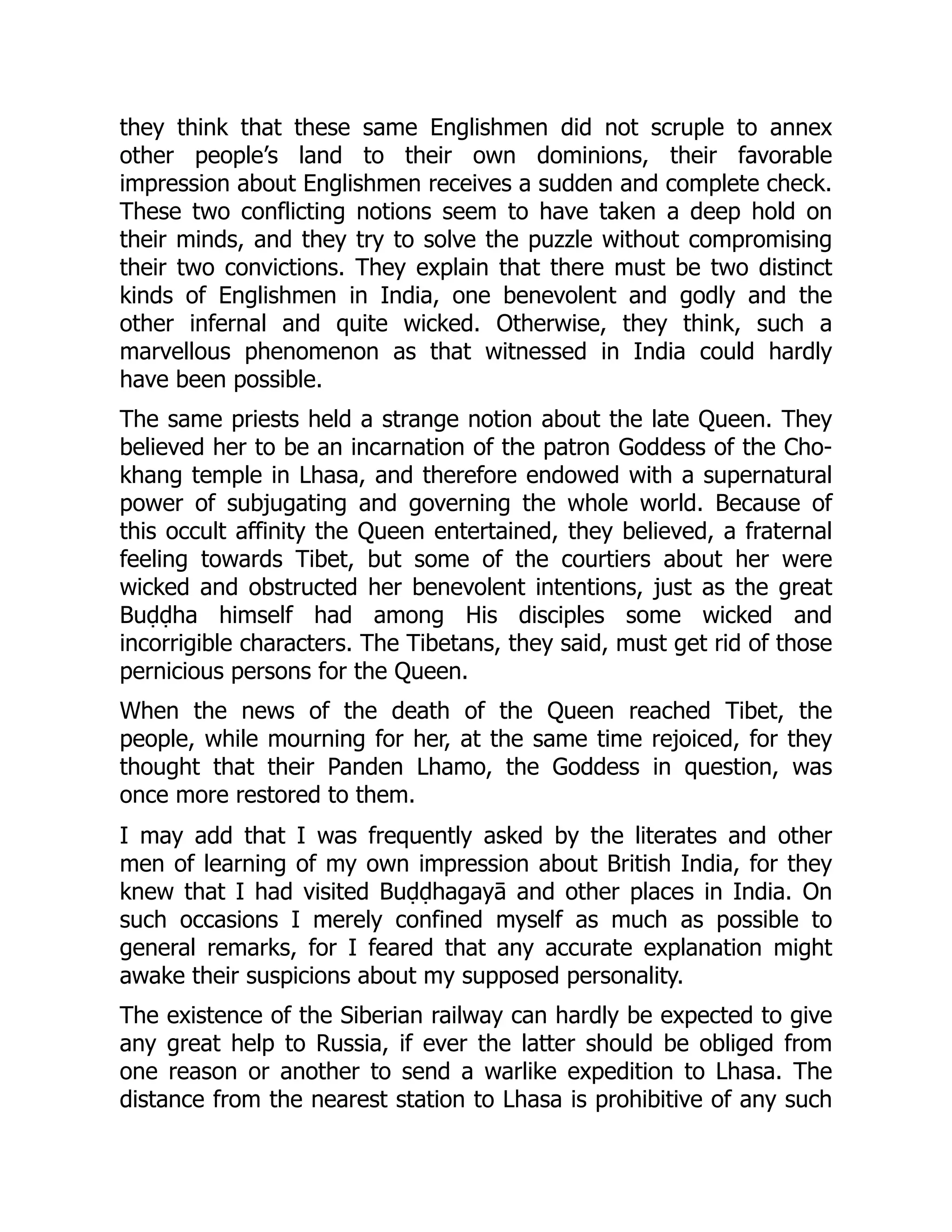 they think that these same Englishmen did not scruple to annex
other people’s land to their own dominions, their favorable
impression about Englishmen receives a sudden and complete check.
These two conflicting notions seem to have taken a deep hold on
their minds, and they try to solve the puzzle without compromising
their two convictions. They explain that there must be two distinct
kinds of Englishmen in India, one benevolent and godly and the
other infernal and quite wicked. Otherwise, they think, such a
marvellous phenomenon as that witnessed in India could hardly
have been possible.
The same priests held a strange notion about the late Queen. They
believed her to be an incarnation of the patron Goddess of the Cho-
khang temple in Lhasa, and therefore endowed with a supernatural
power of subjugating and governing the whole world. Because of
this occult affinity the Queen entertained, they believed, a fraternal
feeling towards Tibet, but some of the courtiers about her were
wicked and obstructed her benevolent intentions, just as the great
Buḍḍha himself had among His disciples some wicked and
incorrigible characters. The Tibetans, they said, must get rid of those
pernicious persons for the Queen.
When the news of the death of the Queen reached Tibet, the
people, while mourning for her, at the same time rejoiced, for they
thought that their Panden Lhamo, the Goddess in question, was
once more restored to them.
I may add that I was frequently asked by the literates and other
men of learning of my own impression about British India, for they
knew that I had visited Buḍḍhagayā and other places in India. On
such occasions I merely confined myself as much as possible to
general remarks, for I feared that any accurate explanation might
awake their suspicions about my supposed personality.
The existence of the Siberian railway can hardly be expected to give
any great help to Russia, if ever the latter should be obliged from
one reason or another to send a warlike expedition to Lhasa. The
distance from the nearest station to Lhasa is prohibitive of any such
 