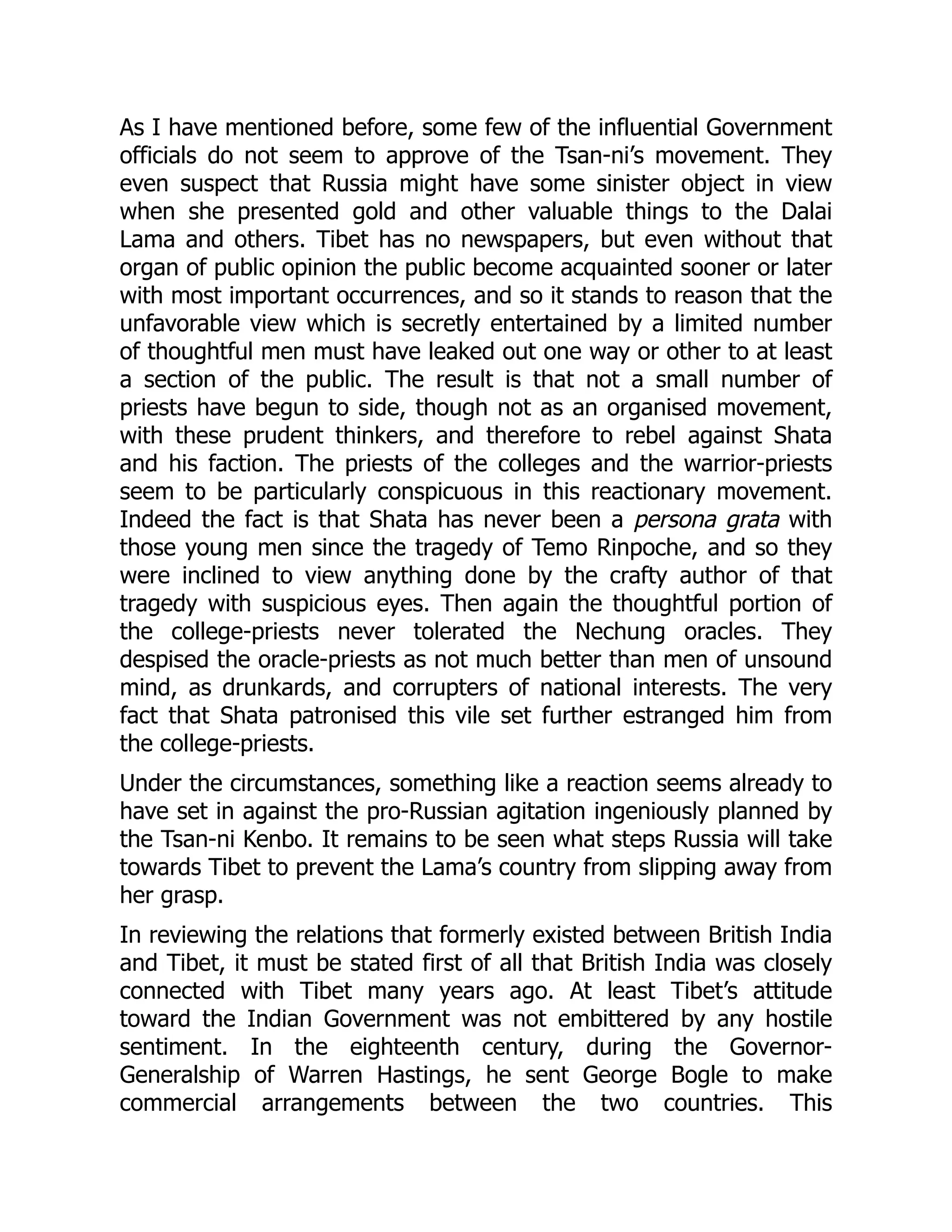 As I have mentioned before, some few of the influential Government
officials do not seem to approve of the Tsan-ni’s movement. They
even suspect that Russia might have some sinister object in view
when she presented gold and other valuable things to the Dalai
Lama and others. Tibet has no newspapers, but even without that
organ of public opinion the public become acquainted sooner or later
with most important occurrences, and so it stands to reason that the
unfavorable view which is secretly entertained by a limited number
of thoughtful men must have leaked out one way or other to at least
a section of the public. The result is that not a small number of
priests have begun to side, though not as an organised movement,
with these prudent thinkers, and therefore to rebel against Shata
and his faction. The priests of the colleges and the warrior-priests
seem to be particularly conspicuous in this reactionary movement.
Indeed the fact is that Shata has never been a persona grata with
those young men since the tragedy of Temo Rinpoche, and so they
were inclined to view anything done by the crafty author of that
tragedy with suspicious eyes. Then again the thoughtful portion of
the college-priests never tolerated the Nechung oracles. They
despised the oracle-priests as not much better than men of unsound
mind, as drunkards, and corrupters of national interests. The very
fact that Shata patronised this vile set further estranged him from
the college-priests.
Under the circumstances, something like a reaction seems already to
have set in against the pro-Russian agitation ingeniously planned by
the Tsan-ni Kenbo. It remains to be seen what steps Russia will take
towards Tibet to prevent the Lama’s country from slipping away from
her grasp.
In reviewing the relations that formerly existed between British India
and Tibet, it must be stated first of all that British India was closely
connected with Tibet many years ago. At least Tibet’s attitude
toward the Indian Government was not embittered by any hostile
sentiment. In the eighteenth century, during the Governor-
Generalship of Warren Hastings, he sent George Bogle to make
commercial arrangements between the two countries. This
 