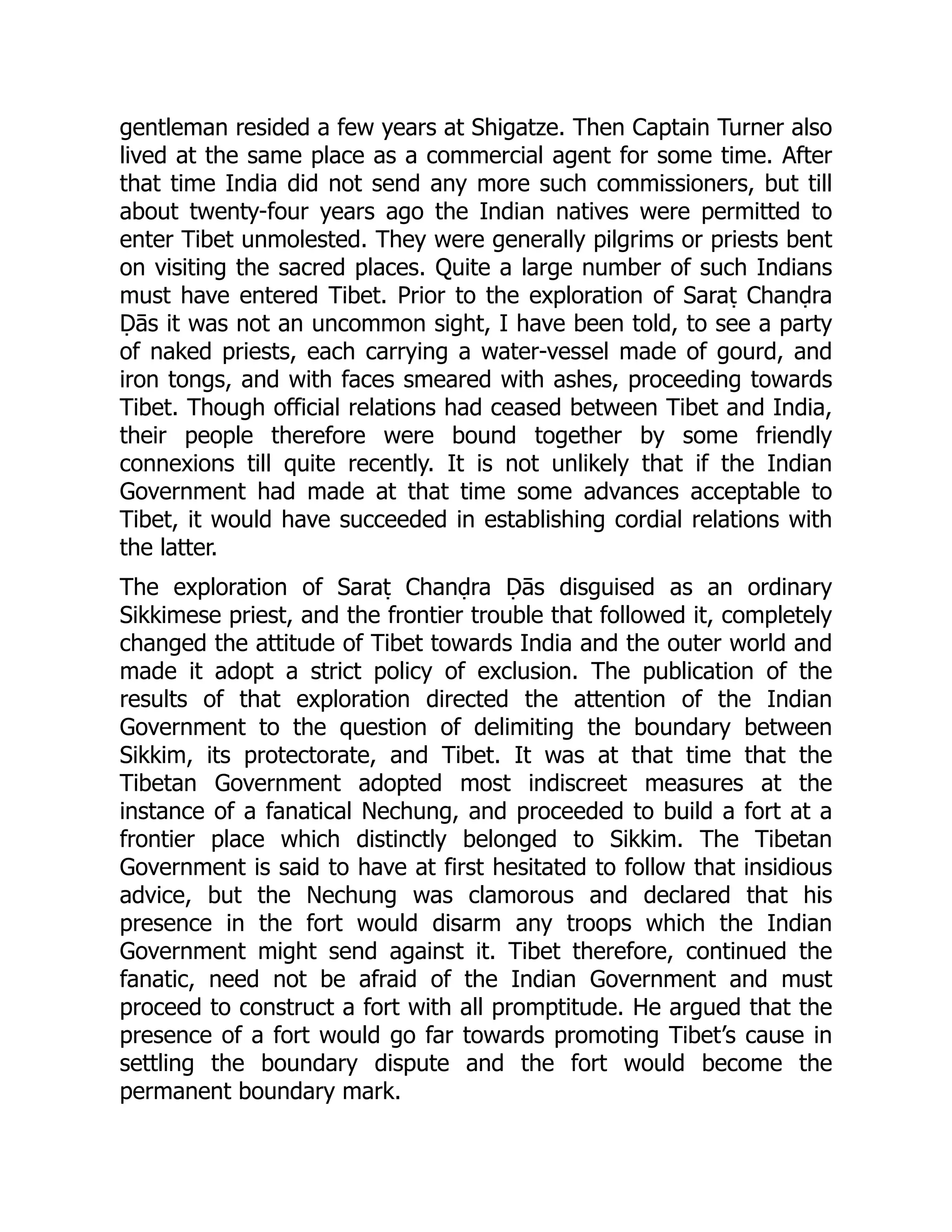 gentleman resided a few years at Shigatze. Then Captain Turner also
lived at the same place as a commercial agent for some time. After
that time India did not send any more such commissioners, but till
about twenty-four years ago the Indian natives were permitted to
enter Tibet unmolested. They were generally pilgrims or priests bent
on visiting the sacred places. Quite a large number of such Indians
must have entered Tibet. Prior to the exploration of Saraṭ Chanḍra
Ḍās it was not an uncommon sight, I have been told, to see a party
of naked priests, each carrying a water-vessel made of gourd, and
iron tongs, and with faces smeared with ashes, proceeding towards
Tibet. Though official relations had ceased between Tibet and India,
their people therefore were bound together by some friendly
connexions till quite recently. It is not unlikely that if the Indian
Government had made at that time some advances acceptable to
Tibet, it would have succeeded in establishing cordial relations with
the latter.
The exploration of Saraṭ Chanḍra Ḍās disguised as an ordinary
Sikkimese priest, and the frontier trouble that followed it, completely
changed the attitude of Tibet towards India and the outer world and
made it adopt a strict policy of exclusion. The publication of the
results of that exploration directed the attention of the Indian
Government to the question of delimiting the boundary between
Sikkim, its protectorate, and Tibet. It was at that time that the
Tibetan Government adopted most indiscreet measures at the
instance of a fanatical Nechung, and proceeded to build a fort at a
frontier place which distinctly belonged to Sikkim. The Tibetan
Government is said to have at first hesitated to follow that insidious
advice, but the Nechung was clamorous and declared that his
presence in the fort would disarm any troops which the Indian
Government might send against it. Tibet therefore, continued the
fanatic, need not be afraid of the Indian Government and must
proceed to construct a fort with all promptitude. He argued that the
presence of a fort would go far towards promoting Tibet’s cause in
settling the boundary dispute and the fort would become the
permanent boundary mark.
 