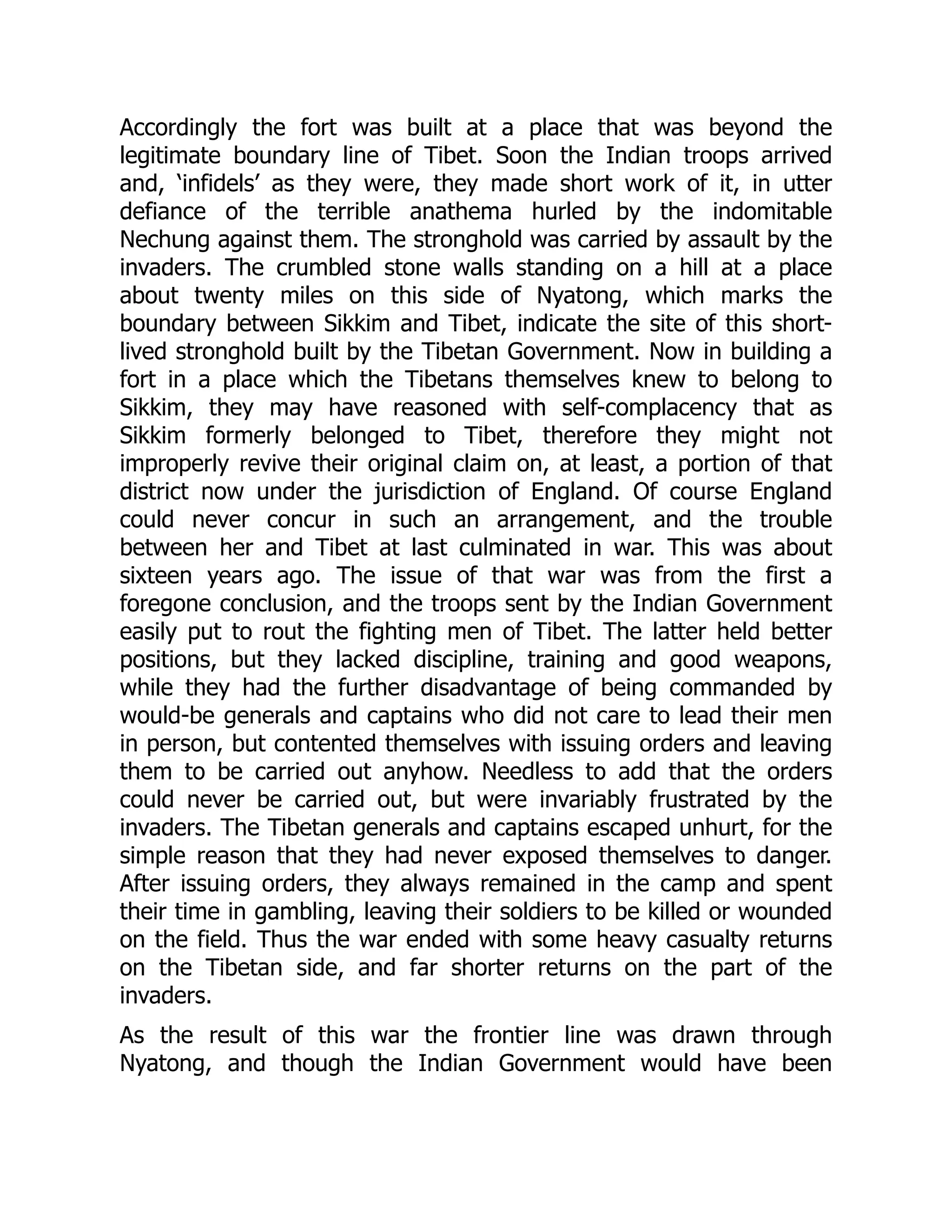 Accordingly the fort was built at a place that was beyond the
legitimate boundary line of Tibet. Soon the Indian troops arrived
and, ‘infidels’ as they were, they made short work of it, in utter
defiance of the terrible anathema hurled by the indomitable
Nechung against them. The stronghold was carried by assault by the
invaders. The crumbled stone walls standing on a hill at a place
about twenty miles on this side of Nyatong, which marks the
boundary between Sikkim and Tibet, indicate the site of this short-
lived stronghold built by the Tibetan Government. Now in building a
fort in a place which the Tibetans themselves knew to belong to
Sikkim, they may have reasoned with self-complacency that as
Sikkim formerly belonged to Tibet, therefore they might not
improperly revive their original claim on, at least, a portion of that
district now under the jurisdiction of England. Of course England
could never concur in such an arrangement, and the trouble
between her and Tibet at last culminated in war. This was about
sixteen years ago. The issue of that war was from the first a
foregone conclusion, and the troops sent by the Indian Government
easily put to rout the fighting men of Tibet. The latter held better
positions, but they lacked discipline, training and good weapons,
while they had the further disadvantage of being commanded by
would-be generals and captains who did not care to lead their men
in person, but contented themselves with issuing orders and leaving
them to be carried out anyhow. Needless to add that the orders
could never be carried out, but were invariably frustrated by the
invaders. The Tibetan generals and captains escaped unhurt, for the
simple reason that they had never exposed themselves to danger.
After issuing orders, they always remained in the camp and spent
their time in gambling, leaving their soldiers to be killed or wounded
on the field. Thus the war ended with some heavy casualty returns
on the Tibetan side, and far shorter returns on the part of the
invaders.
As the result of this war the frontier line was drawn through
Nyatong, and though the Indian Government would have been
 