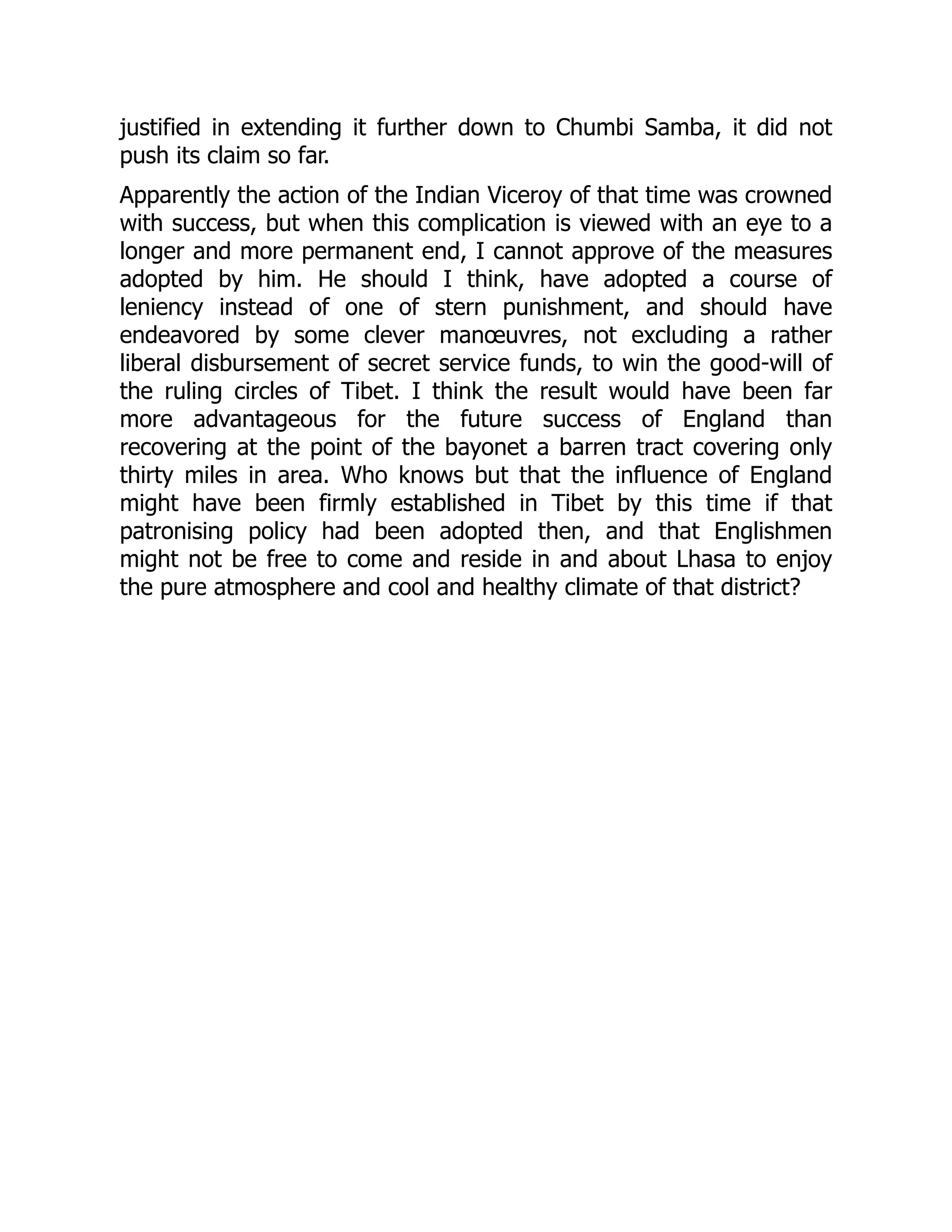 justified in extending it further down to Chumbi Samba, it did not
push its claim so far.
Apparently the action of the Indian Viceroy of that time was crowned
with success, but when this complication is viewed with an eye to a
longer and more permanent end, I cannot approve of the measures
adopted by him. He should I think, have adopted a course of
leniency instead of one of stern punishment, and should have
endeavored by some clever manœuvres, not excluding a rather
liberal disbursement of secret service funds, to win the good-will of
the ruling circles of Tibet. I think the result would have been far
more advantageous for the future success of England than
recovering at the point of the bayonet a barren tract covering only
thirty miles in area. Who knows but that the influence of England
might have been firmly established in Tibet by this time if that
patronising policy had been adopted then, and that Englishmen
might not be free to come and reside in and about Lhasa to enjoy
the pure atmosphere and cool and healthy climate of that district?
 