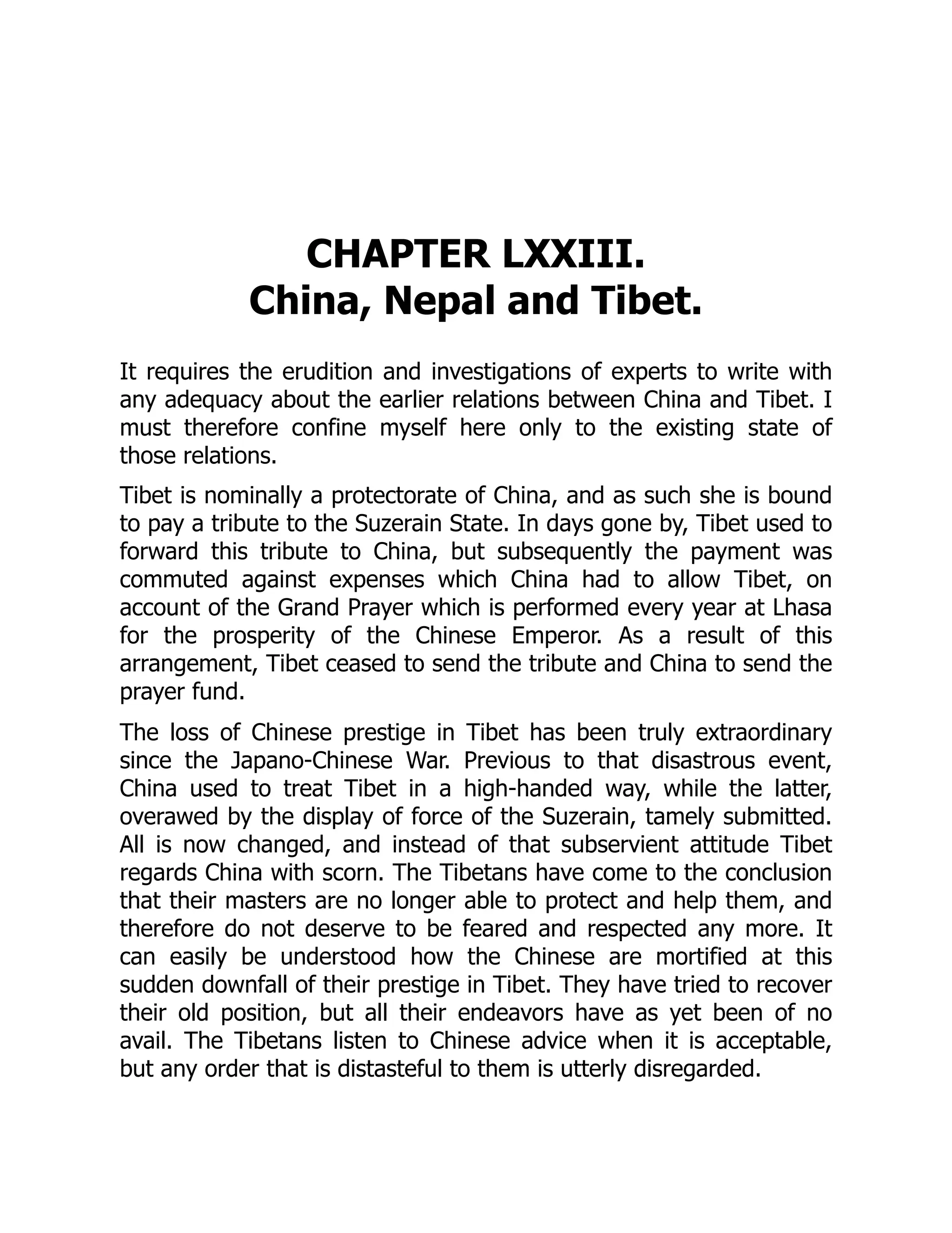 CHAPTER LXXIII.
China, Nepal and Tibet.
It requires the erudition and investigations of experts to write with
any adequacy about the earlier relations between China and Tibet. I
must therefore confine myself here only to the existing state of
those relations.
Tibet is nominally a protectorate of China, and as such she is bound
to pay a tribute to the Suzerain State. In days gone by, Tibet used to
forward this tribute to China, but subsequently the payment was
commuted against expenses which China had to allow Tibet, on
account of the Grand Prayer which is performed every year at Lhasa
for the prosperity of the Chinese Emperor. As a result of this
arrangement, Tibet ceased to send the tribute and China to send the
prayer fund.
The loss of Chinese prestige in Tibet has been truly extraordinary
since the Japano-Chinese War. Previous to that disastrous event,
China used to treat Tibet in a high-handed way, while the latter,
overawed by the display of force of the Suzerain, tamely submitted.
All is now changed, and instead of that subservient attitude Tibet
regards China with scorn. The Tibetans have come to the conclusion
that their masters are no longer able to protect and help them, and
therefore do not deserve to be feared and respected any more. It
can easily be understood how the Chinese are mortified at this
sudden downfall of their prestige in Tibet. They have tried to recover
their old position, but all their endeavors have as yet been of no
avail. The Tibetans listen to Chinese advice when it is acceptable,
but any order that is distasteful to them is utterly disregarded.
 