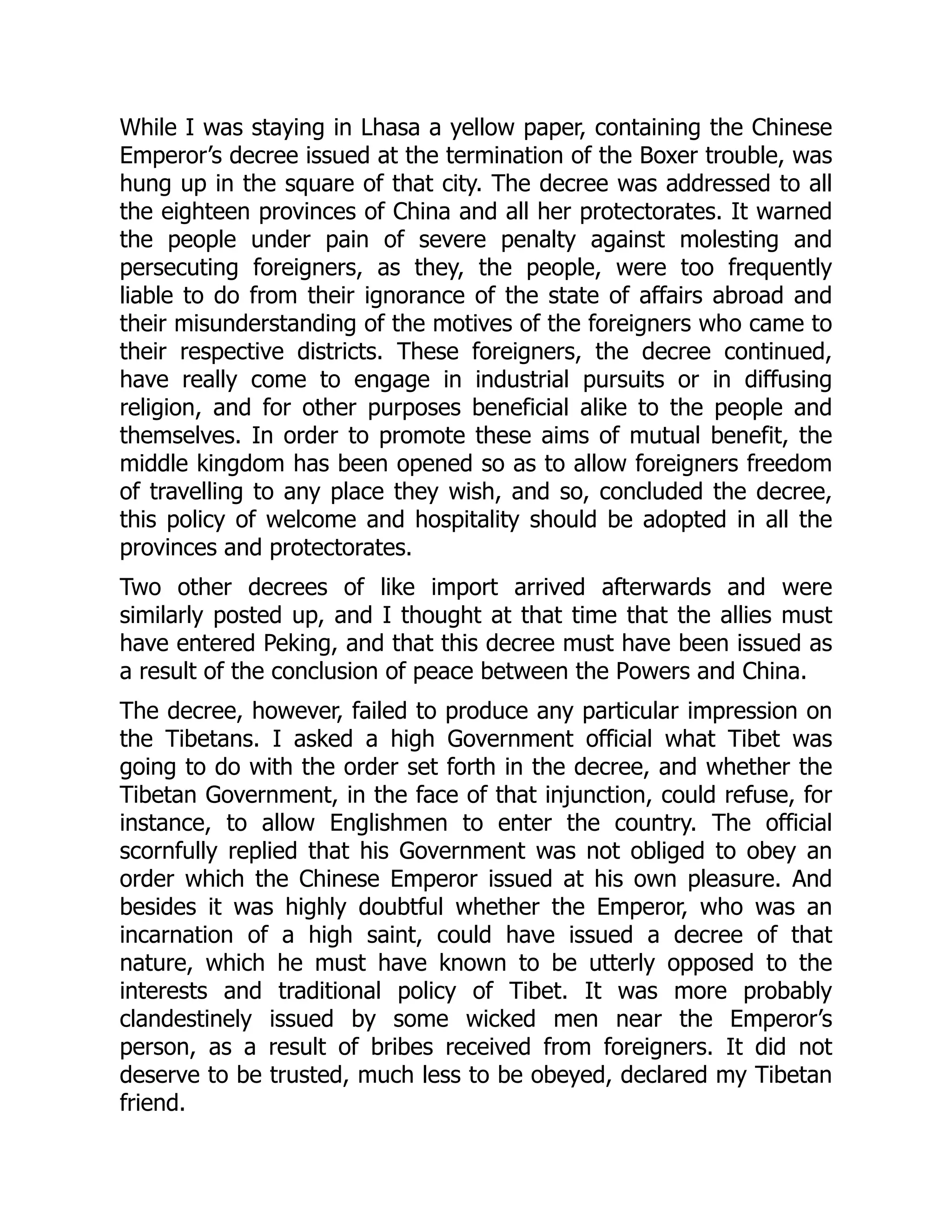 While I was staying in Lhasa a yellow paper, containing the Chinese
Emperor’s decree issued at the termination of the Boxer trouble, was
hung up in the square of that city. The decree was addressed to all
the eighteen provinces of China and all her protectorates. It warned
the people under pain of severe penalty against molesting and
persecuting foreigners, as they, the people, were too frequently
liable to do from their ignorance of the state of affairs abroad and
their misunderstanding of the motives of the foreigners who came to
their respective districts. These foreigners, the decree continued,
have really come to engage in industrial pursuits or in diffusing
religion, and for other purposes beneficial alike to the people and
themselves. In order to promote these aims of mutual benefit, the
middle kingdom has been opened so as to allow foreigners freedom
of travelling to any place they wish, and so, concluded the decree,
this policy of welcome and hospitality should be adopted in all the
provinces and protectorates.
Two other decrees of like import arrived afterwards and were
similarly posted up, and I thought at that time that the allies must
have entered Peking, and that this decree must have been issued as
a result of the conclusion of peace between the Powers and China.
The decree, however, failed to produce any particular impression on
the Tibetans. I asked a high Government official what Tibet was
going to do with the order set forth in the decree, and whether the
Tibetan Government, in the face of that injunction, could refuse, for
instance, to allow Englishmen to enter the country. The official
scornfully replied that his Government was not obliged to obey an
order which the Chinese Emperor issued at his own pleasure. And
besides it was highly doubtful whether the Emperor, who was an
incarnation of a high saint, could have issued a decree of that
nature, which he must have known to be utterly opposed to the
interests and traditional policy of Tibet. It was more probably
clandestinely issued by some wicked men near the Emperor’s
person, as a result of bribes received from foreigners. It did not
deserve to be trusted, much less to be obeyed, declared my Tibetan
friend.
 
