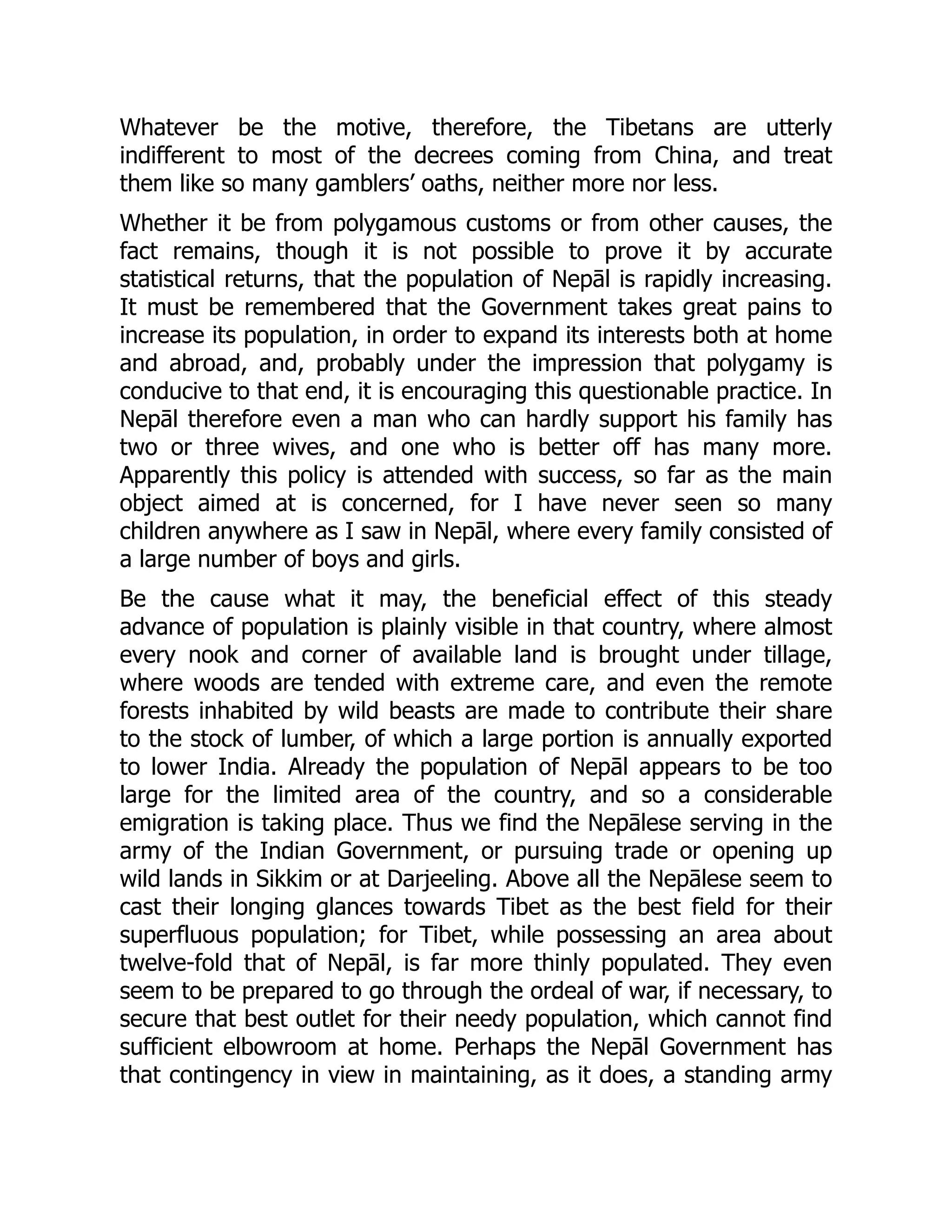Whatever be the motive, therefore, the Tibetans are utterly
indifferent to most of the decrees coming from China, and treat
them like so many gamblers’ oaths, neither more nor less.
Whether it be from polygamous customs or from other causes, the
fact remains, though it is not possible to prove it by accurate
statistical returns, that the population of Nepāl is rapidly increasing.
It must be remembered that the Government takes great pains to
increase its population, in order to expand its interests both at home
and abroad, and, probably under the impression that polygamy is
conducive to that end, it is encouraging this questionable practice. In
Nepāl therefore even a man who can hardly support his family has
two or three wives, and one who is better off has many more.
Apparently this policy is attended with success, so far as the main
object aimed at is concerned, for I have never seen so many
children anywhere as I saw in Nepāl, where every family consisted of
a large number of boys and girls.
Be the cause what it may, the beneficial effect of this steady
advance of population is plainly visible in that country, where almost
every nook and corner of available land is brought under tillage,
where woods are tended with extreme care, and even the remote
forests inhabited by wild beasts are made to contribute their share
to the stock of lumber, of which a large portion is annually exported
to lower India. Already the population of Nepāl appears to be too
large for the limited area of the country, and so a considerable
emigration is taking place. Thus we find the Nepālese serving in the
army of the Indian Government, or pursuing trade or opening up
wild lands in Sikkim or at Darjeeling. Above all the Nepālese seem to
cast their longing glances towards Tibet as the best field for their
superfluous population; for Tibet, while possessing an area about
twelve-fold that of Nepāl, is far more thinly populated. They even
seem to be prepared to go through the ordeal of war, if necessary, to
secure that best outlet for their needy population, which cannot find
sufficient elbowroom at home. Perhaps the Nepāl Government has
that contingency in view in maintaining, as it does, a standing army
 