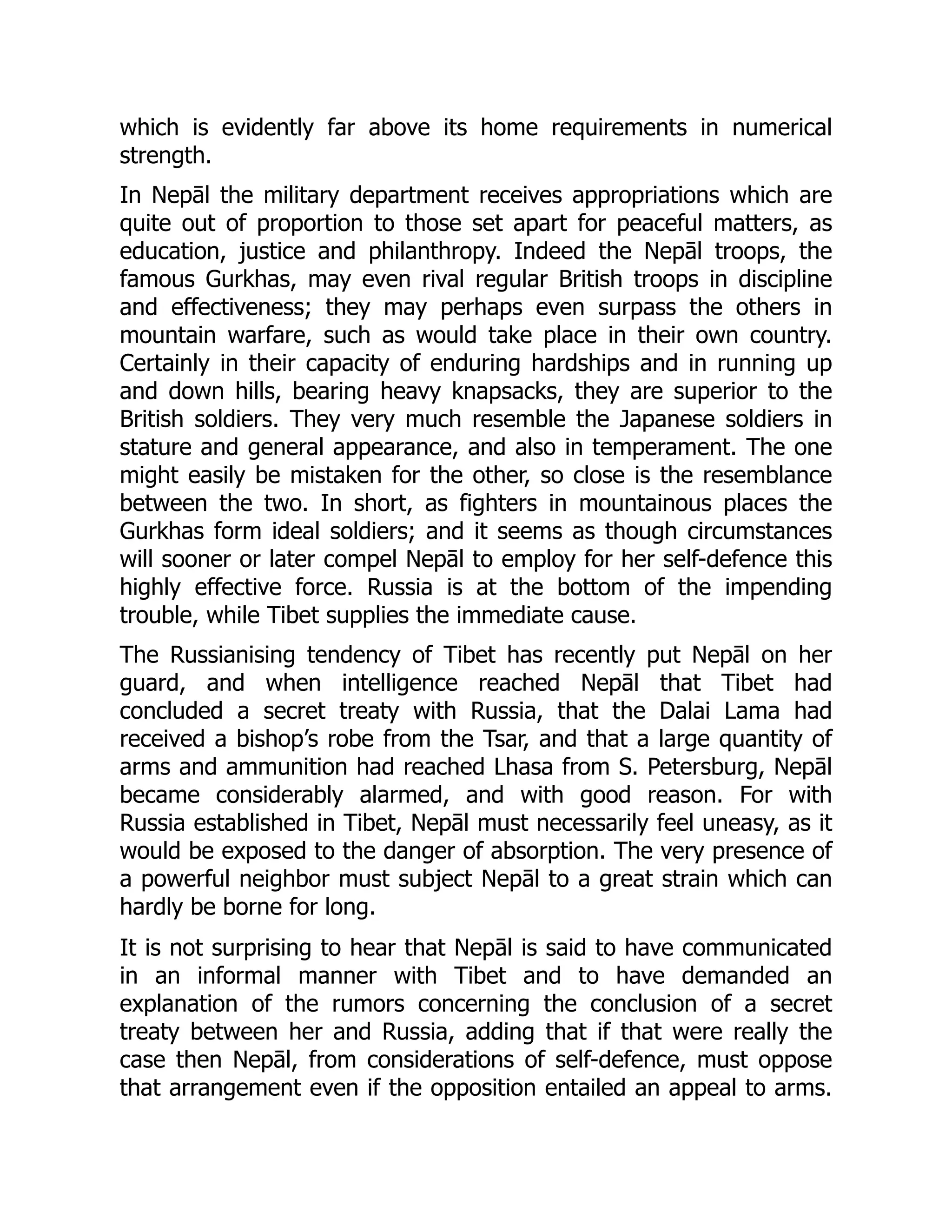 which is evidently far above its home requirements in numerical
strength.
In Nepāl the military department receives appropriations which are
quite out of proportion to those set apart for peaceful matters, as
education, justice and philanthropy. Indeed the Nepāl troops, the
famous Gurkhas, may even rival regular British troops in discipline
and effectiveness; they may perhaps even surpass the others in
mountain warfare, such as would take place in their own country.
Certainly in their capacity of enduring hardships and in running up
and down hills, bearing heavy knapsacks, they are superior to the
British soldiers. They very much resemble the Japanese soldiers in
stature and general appearance, and also in temperament. The one
might easily be mistaken for the other, so close is the resemblance
between the two. In short, as fighters in mountainous places the
Gurkhas form ideal soldiers; and it seems as though circumstances
will sooner or later compel Nepāl to employ for her self-defence this
highly effective force. Russia is at the bottom of the impending
trouble, while Tibet supplies the immediate cause.
The Russianising tendency of Tibet has recently put Nepāl on her
guard, and when intelligence reached Nepāl that Tibet had
concluded a secret treaty with Russia, that the Dalai Lama had
received a bishop’s robe from the Tsar, and that a large quantity of
arms and ammunition had reached Lhasa from S. Petersburg, Nepāl
became considerably alarmed, and with good reason. For with
Russia established in Tibet, Nepāl must necessarily feel uneasy, as it
would be exposed to the danger of absorption. The very presence of
a powerful neighbor must subject Nepāl to a great strain which can
hardly be borne for long.
It is not surprising to hear that Nepāl is said to have communicated
in an informal manner with Tibet and to have demanded an
explanation of the rumors concerning the conclusion of a secret
treaty between her and Russia, adding that if that were really the
case then Nepāl, from considerations of self-defence, must oppose
that arrangement even if the opposition entailed an appeal to arms.
 