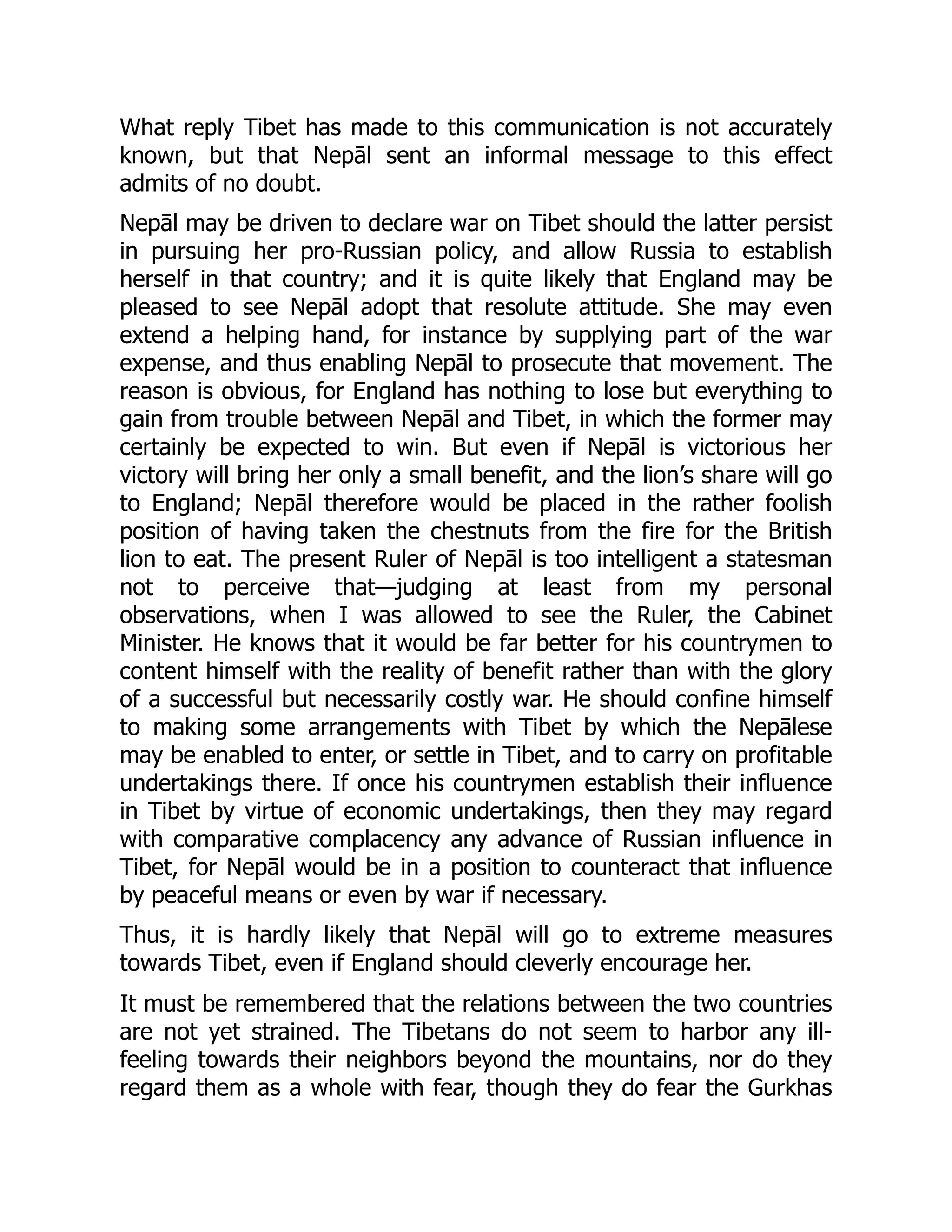 What reply Tibet has made to this communication is not accurately
known, but that Nepāl sent an informal message to this effect
admits of no doubt.
Nepāl may be driven to declare war on Tibet should the latter persist
in pursuing her pro-Russian policy, and allow Russia to establish
herself in that country; and it is quite likely that England may be
pleased to see Nepāl adopt that resolute attitude. She may even
extend a helping hand, for instance by supplying part of the war
expense, and thus enabling Nepāl to prosecute that movement. The
reason is obvious, for England has nothing to lose but everything to
gain from trouble between Nepāl and Tibet, in which the former may
certainly be expected to win. But even if Nepāl is victorious her
victory will bring her only a small benefit, and the lion’s share will go
to England; Nepāl therefore would be placed in the rather foolish
position of having taken the chestnuts from the fire for the British
lion to eat. The present Ruler of Nepāl is too intelligent a statesman
not to perceive that—judging at least from my personal
observations, when I was allowed to see the Ruler, the Cabinet
Minister. He knows that it would be far better for his countrymen to
content himself with the reality of benefit rather than with the glory
of a successful but necessarily costly war. He should confine himself
to making some arrangements with Tibet by which the Nepālese
may be enabled to enter, or settle in Tibet, and to carry on profitable
undertakings there. If once his countrymen establish their influence
in Tibet by virtue of economic undertakings, then they may regard
with comparative complacency any advance of Russian influence in
Tibet, for Nepāl would be in a position to counteract that influence
by peaceful means or even by war if necessary.
Thus, it is hardly likely that Nepāl will go to extreme measures
towards Tibet, even if England should cleverly encourage her.
It must be remembered that the relations between the two countries
are not yet strained. The Tibetans do not seem to harbor any ill-
feeling towards their neighbors beyond the mountains, nor do they
regard them as a whole with fear, though they do fear the Gurkhas
 