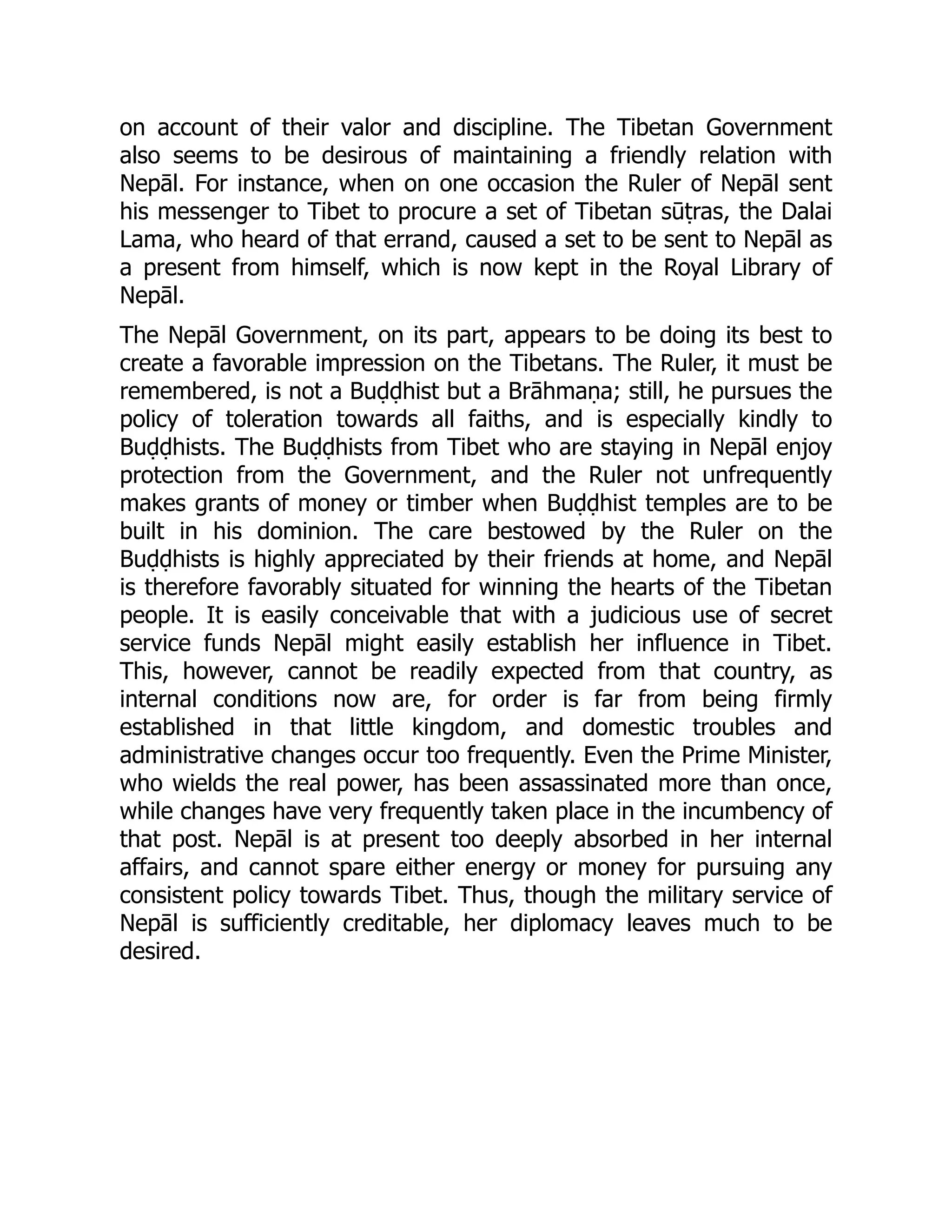 on account of their valor and discipline. The Tibetan Government
also seems to be desirous of maintaining a friendly relation with
Nepāl. For instance, when on one occasion the Ruler of Nepāl sent
his messenger to Tibet to procure a set of Tibetan sūṭras, the Dalai
Lama, who heard of that errand, caused a set to be sent to Nepāl as
a present from himself, which is now kept in the Royal Library of
Nepāl.
The Nepāl Government, on its part, appears to be doing its best to
create a favorable impression on the Tibetans. The Ruler, it must be
remembered, is not a Buḍḍhist but a Brāhmaṇa; still, he pursues the
policy of toleration towards all faiths, and is especially kindly to
Buḍḍhists. The Buḍḍhists from Tibet who are staying in Nepāl enjoy
protection from the Government, and the Ruler not unfrequently
makes grants of money or timber when Buḍḍhist temples are to be
built in his dominion. The care bestowed by the Ruler on the
Buḍḍhists is highly appreciated by their friends at home, and Nepāl
is therefore favorably situated for winning the hearts of the Tibetan
people. It is easily conceivable that with a judicious use of secret
service funds Nepāl might easily establish her influence in Tibet.
This, however, cannot be readily expected from that country, as
internal conditions now are, for order is far from being firmly
established in that little kingdom, and domestic troubles and
administrative changes occur too frequently. Even the Prime Minister,
who wields the real power, has been assassinated more than once,
while changes have very frequently taken place in the incumbency of
that post. Nepāl is at present too deeply absorbed in her internal
affairs, and cannot spare either energy or money for pursuing any
consistent policy towards Tibet. Thus, though the military service of
Nepāl is sufficiently creditable, her diplomacy leaves much to be
desired.
 
