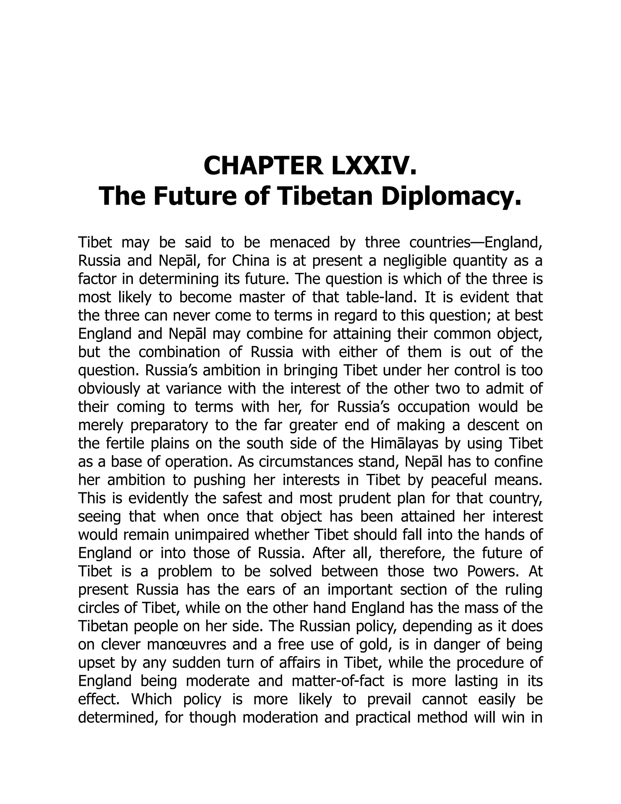 CHAPTER LXXIV.
The Future of Tibetan Diplomacy.
Tibet may be said to be menaced by three countries—England,
Russia and Nepāl, for China is at present a negligible quantity as a
factor in determining its future. The question is which of the three is
most likely to become master of that table-land. It is evident that
the three can never come to terms in regard to this question; at best
England and Nepāl may combine for attaining their common object,
but the combination of Russia with either of them is out of the
question. Russia’s ambition in bringing Tibet under her control is too
obviously at variance with the interest of the other two to admit of
their coming to terms with her, for Russia’s occupation would be
merely preparatory to the far greater end of making a descent on
the fertile plains on the south side of the Himālayas by using Tibet
as a base of operation. As circumstances stand, Nepāl has to confine
her ambition to pushing her interests in Tibet by peaceful means.
This is evidently the safest and most prudent plan for that country,
seeing that when once that object has been attained her interest
would remain unimpaired whether Tibet should fall into the hands of
England or into those of Russia. After all, therefore, the future of
Tibet is a problem to be solved between those two Powers. At
present Russia has the ears of an important section of the ruling
circles of Tibet, while on the other hand England has the mass of the
Tibetan people on her side. The Russian policy, depending as it does
on clever manœuvres and a free use of gold, is in danger of being
upset by any sudden turn of affairs in Tibet, while the procedure of
England being moderate and matter-of-fact is more lasting in its
effect. Which policy is more likely to prevail cannot easily be
determined, for though moderation and practical method will win in
 