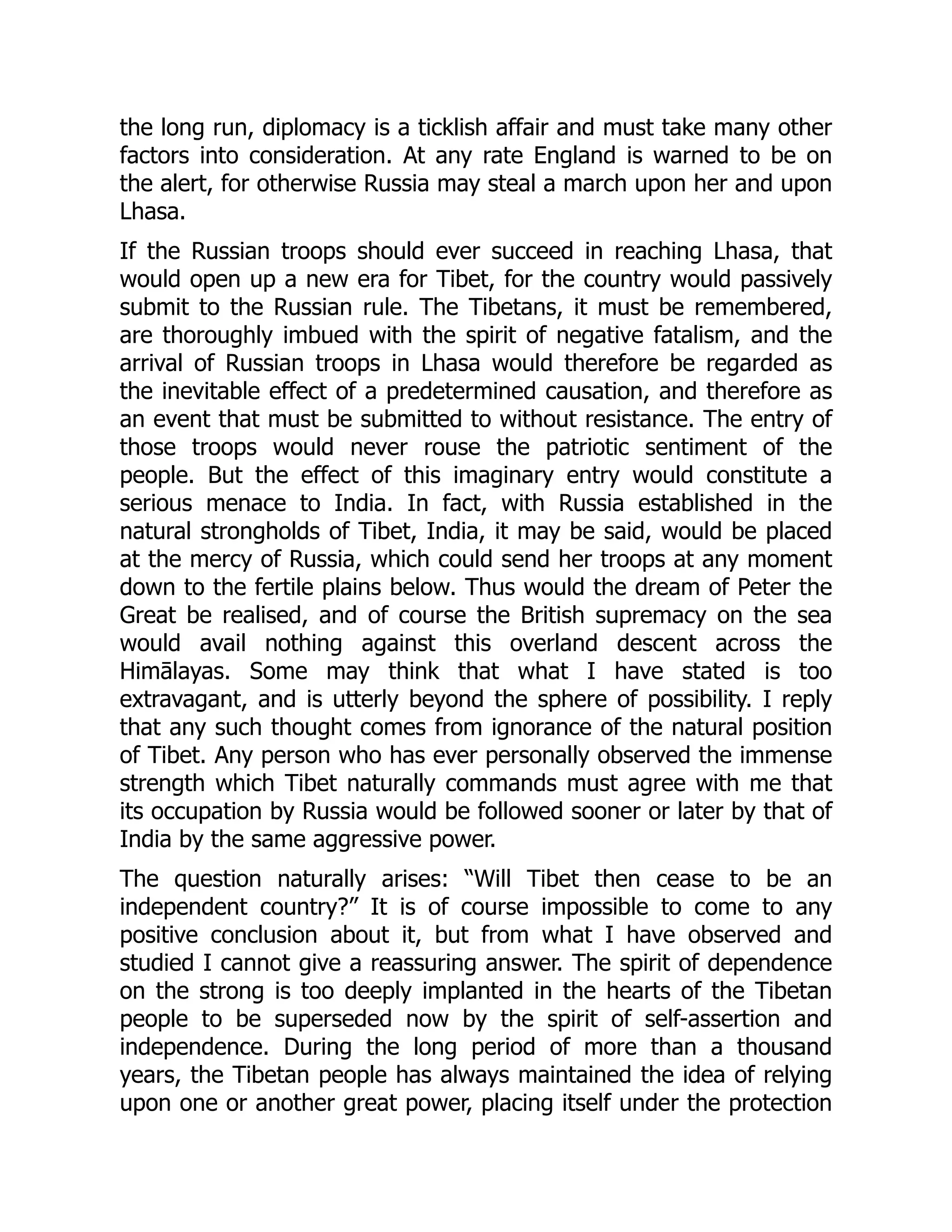 the long run, diplomacy is a ticklish affair and must take many other
factors into consideration. At any rate England is warned to be on
the alert, for otherwise Russia may steal a march upon her and upon
Lhasa.
If the Russian troops should ever succeed in reaching Lhasa, that
would open up a new era for Tibet, for the country would passively
submit to the Russian rule. The Tibetans, it must be remembered,
are thoroughly imbued with the spirit of negative fatalism, and the
arrival of Russian troops in Lhasa would therefore be regarded as
the inevitable effect of a predetermined causation, and therefore as
an event that must be submitted to without resistance. The entry of
those troops would never rouse the patriotic sentiment of the
people. But the effect of this imaginary entry would constitute a
serious menace to India. In fact, with Russia established in the
natural strongholds of Tibet, India, it may be said, would be placed
at the mercy of Russia, which could send her troops at any moment
down to the fertile plains below. Thus would the dream of Peter the
Great be realised, and of course the British supremacy on the sea
would avail nothing against this overland descent across the
Himālayas. Some may think that what I have stated is too
extravagant, and is utterly beyond the sphere of possibility. I reply
that any such thought comes from ignorance of the natural position
of Tibet. Any person who has ever personally observed the immense
strength which Tibet naturally commands must agree with me that
its occupation by Russia would be followed sooner or later by that of
India by the same aggressive power.
The question naturally arises: “Will Tibet then cease to be an
independent country?” It is of course impossible to come to any
positive conclusion about it, but from what I have observed and
studied I cannot give a reassuring answer. The spirit of dependence
on the strong is too deeply implanted in the hearts of the Tibetan
people to be superseded now by the spirit of self-assertion and
independence. During the long period of more than a thousand
years, the Tibetan people has always maintained the idea of relying
upon one or another great power, placing itself under the protection
 