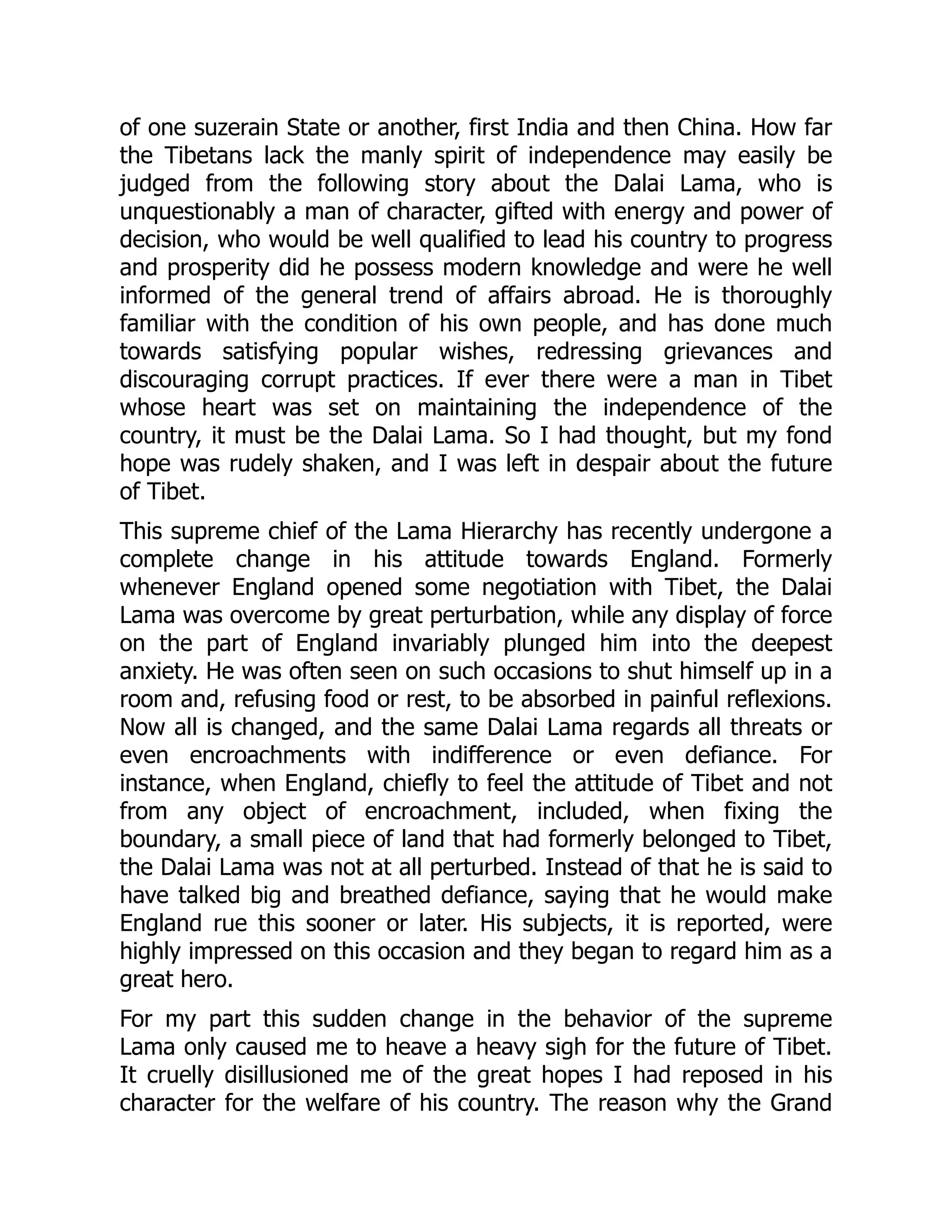 of one suzerain State or another, first India and then China. How far
the Tibetans lack the manly spirit of independence may easily be
judged from the following story about the Dalai Lama, who is
unquestionably a man of character, gifted with energy and power of
decision, who would be well qualified to lead his country to progress
and prosperity did he possess modern knowledge and were he well
informed of the general trend of affairs abroad. He is thoroughly
familiar with the condition of his own people, and has done much
towards satisfying popular wishes, redressing grievances and
discouraging corrupt practices. If ever there were a man in Tibet
whose heart was set on maintaining the independence of the
country, it must be the Dalai Lama. So I had thought, but my fond
hope was rudely shaken, and I was left in despair about the future
of Tibet.
This supreme chief of the Lama Hierarchy has recently undergone a
complete change in his attitude towards England. Formerly
whenever England opened some negotiation with Tibet, the Dalai
Lama was overcome by great perturbation, while any display of force
on the part of England invariably plunged him into the deepest
anxiety. He was often seen on such occasions to shut himself up in a
room and, refusing food or rest, to be absorbed in painful reflexions.
Now all is changed, and the same Dalai Lama regards all threats or
even encroachments with indifference or even defiance. For
instance, when England, chiefly to feel the attitude of Tibet and not
from any object of encroachment, included, when fixing the
boundary, a small piece of land that had formerly belonged to Tibet,
the Dalai Lama was not at all perturbed. Instead of that he is said to
have talked big and breathed defiance, saying that he would make
England rue this sooner or later. His subjects, it is reported, were
highly impressed on this occasion and they began to regard him as a
great hero.
For my part this sudden change in the behavior of the supreme
Lama only caused me to heave a heavy sigh for the future of Tibet.
It cruelly disillusioned me of the great hopes I had reposed in his
character for the welfare of his country. The reason why the Grand
 