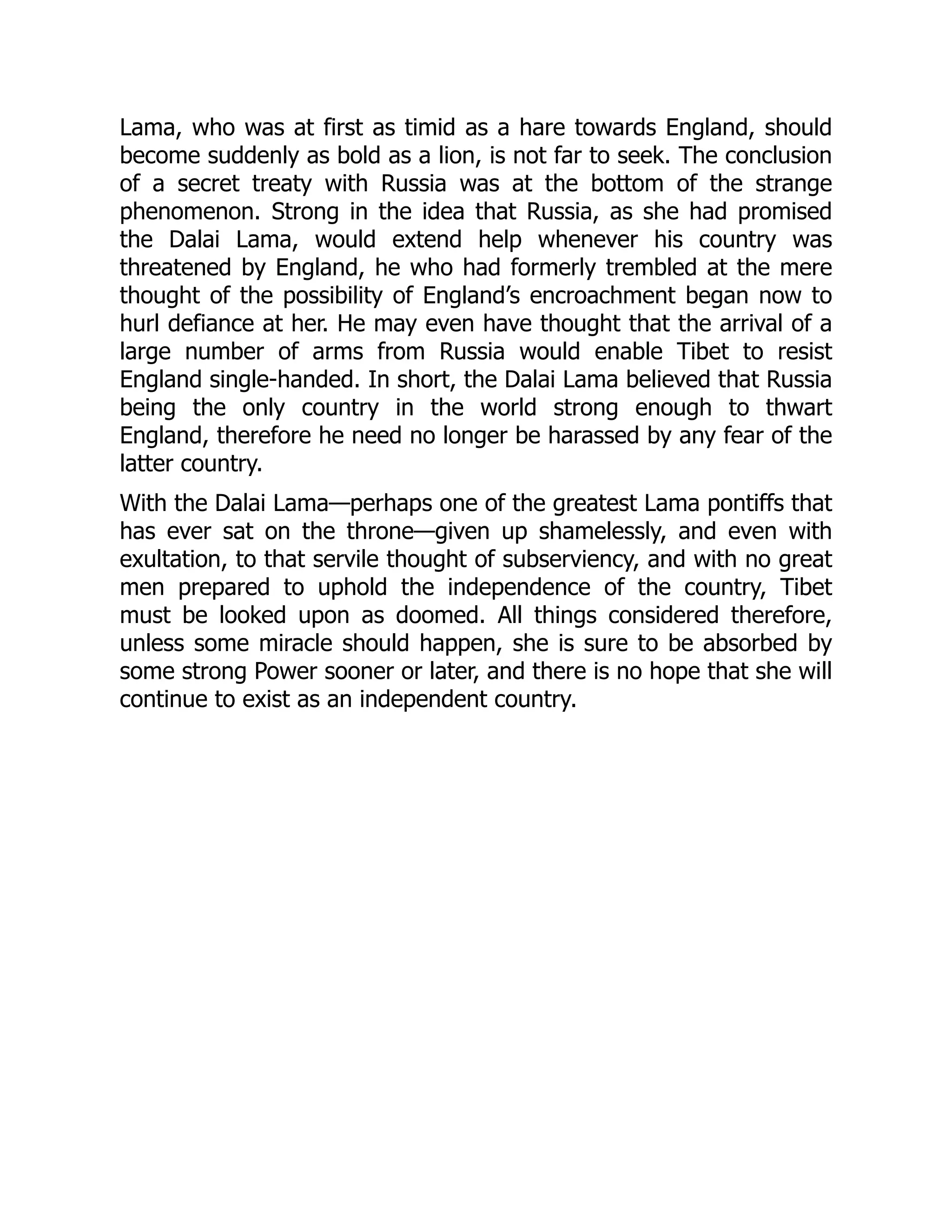 Lama, who was at first as timid as a hare towards England, should
become suddenly as bold as a lion, is not far to seek. The conclusion
of a secret treaty with Russia was at the bottom of the strange
phenomenon. Strong in the idea that Russia, as she had promised
the Dalai Lama, would extend help whenever his country was
threatened by England, he who had formerly trembled at the mere
thought of the possibility of England’s encroachment began now to
hurl defiance at her. He may even have thought that the arrival of a
large number of arms from Russia would enable Tibet to resist
England single-handed. In short, the Dalai Lama believed that Russia
being the only country in the world strong enough to thwart
England, therefore he need no longer be harassed by any fear of the
latter country.
With the Dalai Lama—perhaps one of the greatest Lama pontiffs that
has ever sat on the throne—given up shamelessly, and even with
exultation, to that servile thought of subserviency, and with no great
men prepared to uphold the independence of the country, Tibet
must be looked upon as doomed. All things considered therefore,
unless some miracle should happen, she is sure to be absorbed by
some strong Power sooner or later, and there is no hope that she will
continue to exist as an independent country.
 