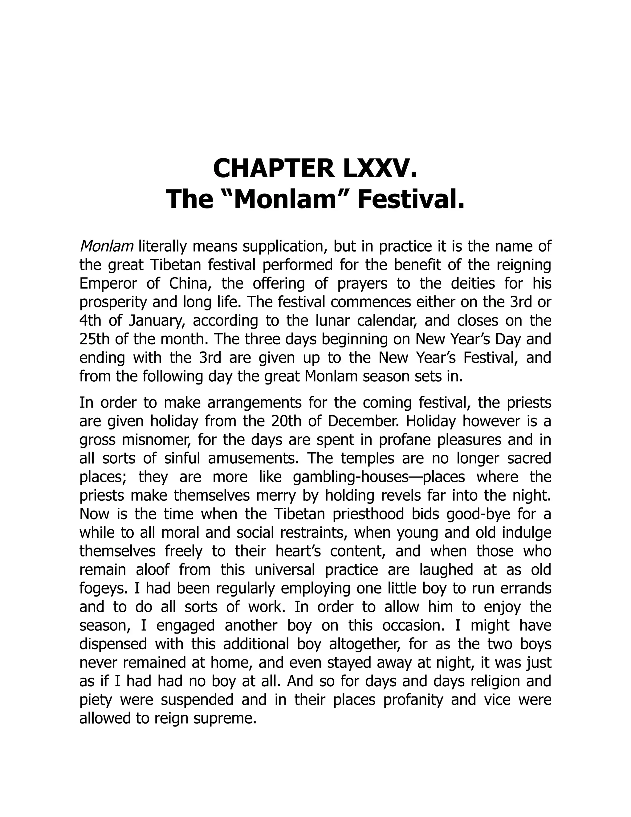 CHAPTER LXXV.
The “Monlam” Festival.
Monlam literally means supplication, but in practice it is the name of
the great Tibetan festival performed for the benefit of the reigning
Emperor of China, the offering of prayers to the deities for his
prosperity and long life. The festival commences either on the 3rd or
4th of January, according to the lunar calendar, and closes on the
25th of the month. The three days beginning on New Year’s Day and
ending with the 3rd are given up to the New Year’s Festival, and
from the following day the great Monlam season sets in.
In order to make arrangements for the coming festival, the priests
are given holiday from the 20th of December. Holiday however is a
gross misnomer, for the days are spent in profane pleasures and in
all sorts of sinful amusements. The temples are no longer sacred
places; they are more like gambling-houses—places where the
priests make themselves merry by holding revels far into the night.
Now is the time when the Tibetan priesthood bids good-bye for a
while to all moral and social restraints, when young and old indulge
themselves freely to their heart’s content, and when those who
remain aloof from this universal practice are laughed at as old
fogeys. I had been regularly employing one little boy to run errands
and to do all sorts of work. In order to allow him to enjoy the
season, I engaged another boy on this occasion. I might have
dispensed with this additional boy altogether, for as the two boys
never remained at home, and even stayed away at night, it was just
as if I had had no boy at all. And so for days and days religion and
piety were suspended and in their places profanity and vice were
allowed to reign supreme.
 