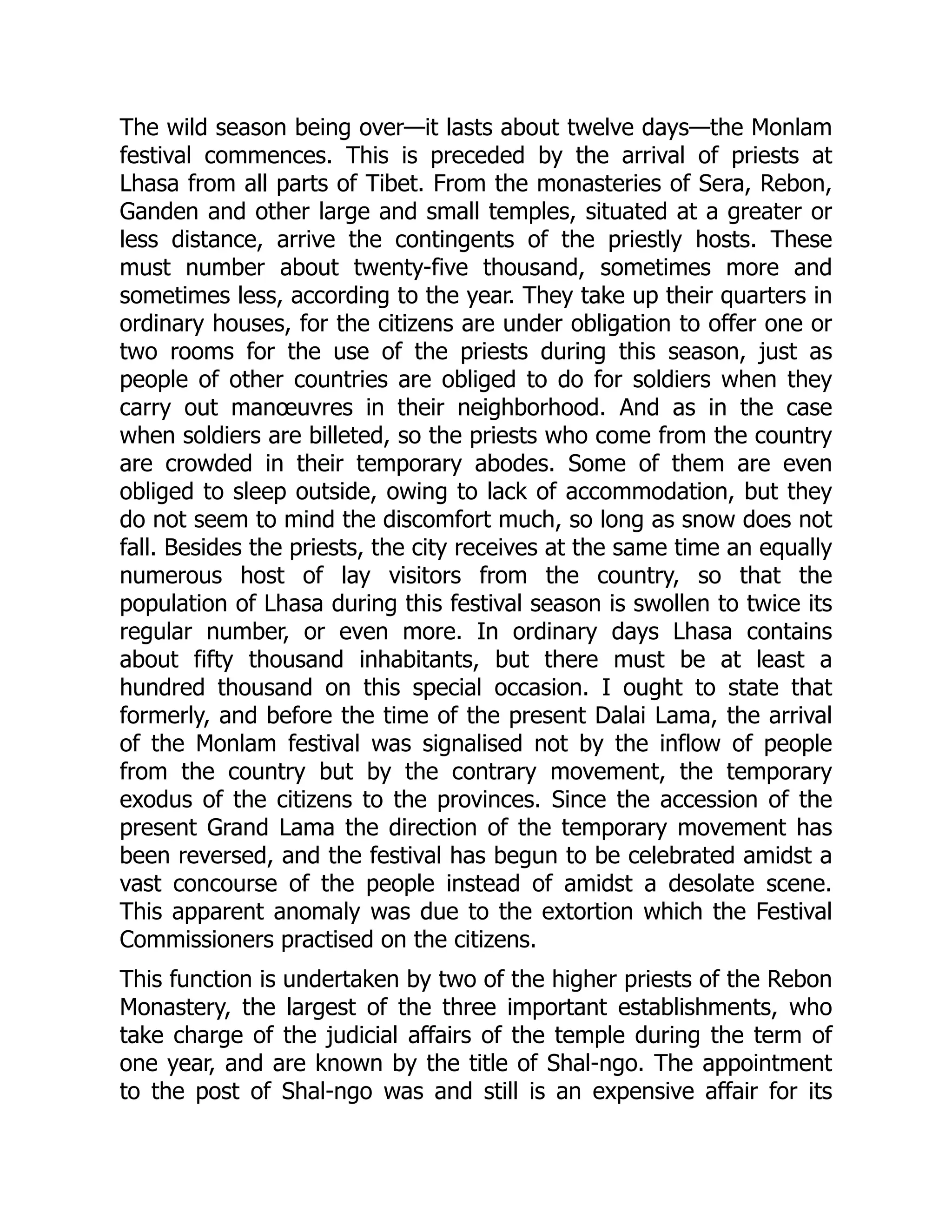 The wild season being over—it lasts about twelve days—the Monlam
festival commences. This is preceded by the arrival of priests at
Lhasa from all parts of Tibet. From the monasteries of Sera, Rebon,
Ganden and other large and small temples, situated at a greater or
less distance, arrive the contingents of the priestly hosts. These
must number about twenty-five thousand, sometimes more and
sometimes less, according to the year. They take up their quarters in
ordinary houses, for the citizens are under obligation to offer one or
two rooms for the use of the priests during this season, just as
people of other countries are obliged to do for soldiers when they
carry out manœuvres in their neighborhood. And as in the case
when soldiers are billeted, so the priests who come from the country
are crowded in their temporary abodes. Some of them are even
obliged to sleep outside, owing to lack of accommodation, but they
do not seem to mind the discomfort much, so long as snow does not
fall. Besides the priests, the city receives at the same time an equally
numerous host of lay visitors from the country, so that the
population of Lhasa during this festival season is swollen to twice its
regular number, or even more. In ordinary days Lhasa contains
about fifty thousand inhabitants, but there must be at least a
hundred thousand on this special occasion. I ought to state that
formerly, and before the time of the present Dalai Lama, the arrival
of the Monlam festival was signalised not by the inflow of people
from the country but by the contrary movement, the temporary
exodus of the citizens to the provinces. Since the accession of the
present Grand Lama the direction of the temporary movement has
been reversed, and the festival has begun to be celebrated amidst a
vast concourse of the people instead of amidst a desolate scene.
This apparent anomaly was due to the extortion which the Festival
Commissioners practised on the citizens.
This function is undertaken by two of the higher priests of the Rebon
Monastery, the largest of the three important establishments, who
take charge of the judicial affairs of the temple during the term of
one year, and are known by the title of Shal-ngo. The appointment
to the post of Shal-ngo was and still is an expensive affair for its
 