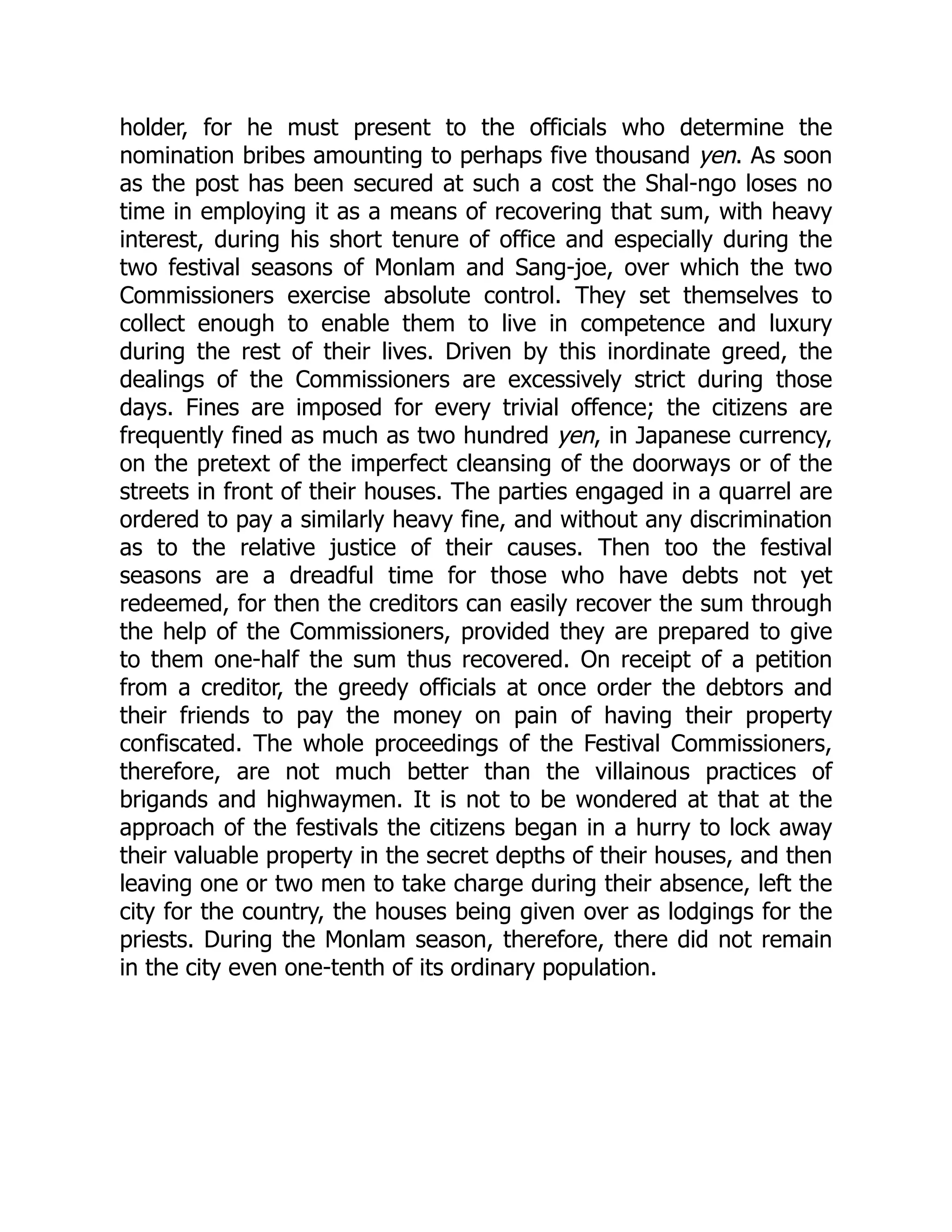 holder, for he must present to the officials who determine the
nomination bribes amounting to perhaps five thousand yen. As soon
as the post has been secured at such a cost the Shal-ngo loses no
time in employing it as a means of recovering that sum, with heavy
interest, during his short tenure of office and especially during the
two festival seasons of Monlam and Sang-joe, over which the two
Commissioners exercise absolute control. They set themselves to
collect enough to enable them to live in competence and luxury
during the rest of their lives. Driven by this inordinate greed, the
dealings of the Commissioners are excessively strict during those
days. Fines are imposed for every trivial offence; the citizens are
frequently fined as much as two hundred yen, in Japanese currency,
on the pretext of the imperfect cleansing of the doorways or of the
streets in front of their houses. The parties engaged in a quarrel are
ordered to pay a similarly heavy fine, and without any discrimination
as to the relative justice of their causes. Then too the festival
seasons are a dreadful time for those who have debts not yet
redeemed, for then the creditors can easily recover the sum through
the help of the Commissioners, provided they are prepared to give
to them one-half the sum thus recovered. On receipt of a petition
from a creditor, the greedy officials at once order the debtors and
their friends to pay the money on pain of having their property
confiscated. The whole proceedings of the Festival Commissioners,
therefore, are not much better than the villainous practices of
brigands and highwaymen. It is not to be wondered at that at the
approach of the festivals the citizens began in a hurry to lock away
their valuable property in the secret depths of their houses, and then
leaving one or two men to take charge during their absence, left the
city for the country, the houses being given over as lodgings for the
priests. During the Monlam season, therefore, there did not remain
in the city even one-tenth of its ordinary population.
 