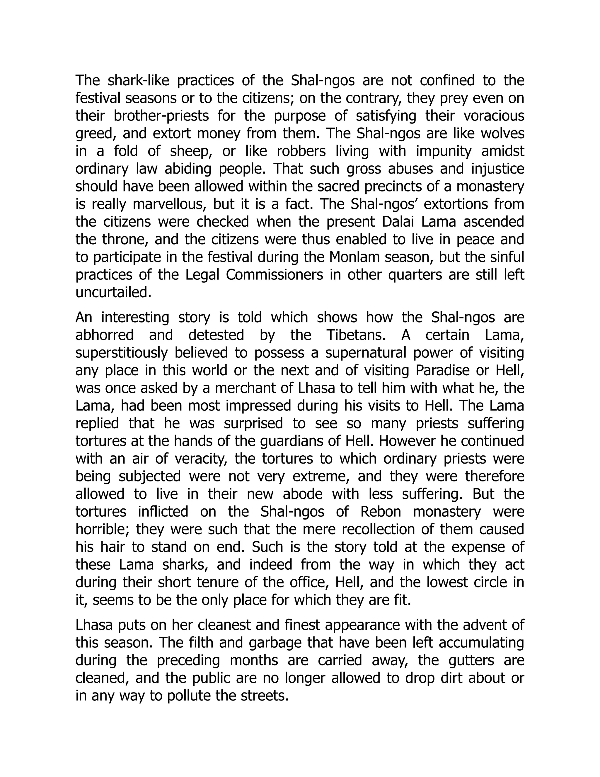 The shark-like practices of the Shal-ngos are not confined to the
festival seasons or to the citizens; on the contrary, they prey even on
their brother-priests for the purpose of satisfying their voracious
greed, and extort money from them. The Shal-ngos are like wolves
in a fold of sheep, or like robbers living with impunity amidst
ordinary law abiding people. That such gross abuses and injustice
should have been allowed within the sacred precincts of a monastery
is really marvellous, but it is a fact. The Shal-ngos’ extortions from
the citizens were checked when the present Dalai Lama ascended
the throne, and the citizens were thus enabled to live in peace and
to participate in the festival during the Monlam season, but the sinful
practices of the Legal Commissioners in other quarters are still left
uncurtailed.
An interesting story is told which shows how the Shal-ngos are
abhorred and detested by the Tibetans. A certain Lama,
superstitiously believed to possess a supernatural power of visiting
any place in this world or the next and of visiting Paradise or Hell,
was once asked by a merchant of Lhasa to tell him with what he, the
Lama, had been most impressed during his visits to Hell. The Lama
replied that he was surprised to see so many priests suffering
tortures at the hands of the guardians of Hell. However he continued
with an air of veracity, the tortures to which ordinary priests were
being subjected were not very extreme, and they were therefore
allowed to live in their new abode with less suffering. But the
tortures inflicted on the Shal-ngos of Rebon monastery were
horrible; they were such that the mere recollection of them caused
his hair to stand on end. Such is the story told at the expense of
these Lama sharks, and indeed from the way in which they act
during their short tenure of the office, Hell, and the lowest circle in
it, seems to be the only place for which they are fit.
Lhasa puts on her cleanest and finest appearance with the advent of
this season. The filth and garbage that have been left accumulating
during the preceding months are carried away, the gutters are
cleaned, and the public are no longer allowed to drop dirt about or
in any way to pollute the streets.
 
