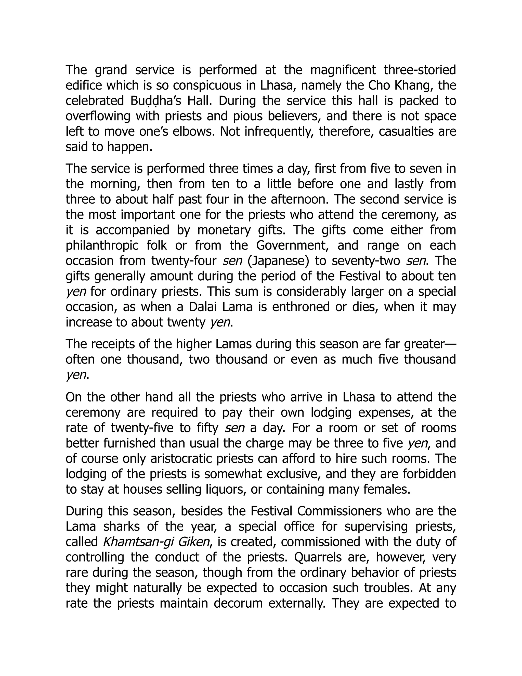 The grand service is performed at the magnificent three-storied
edifice which is so conspicuous in Lhasa, namely the Cho Khang, the
celebrated Buḍḍha’s Hall. During the service this hall is packed to
overflowing with priests and pious believers, and there is not space
left to move one’s elbows. Not infrequently, therefore, casualties are
said to happen.
The service is performed three times a day, first from five to seven in
the morning, then from ten to a little before one and lastly from
three to about half past four in the afternoon. The second service is
the most important one for the priests who attend the ceremony, as
it is accompanied by monetary gifts. The gifts come either from
philanthropic folk or from the Government, and range on each
occasion from twenty-four sen (Japanese) to seventy-two sen. The
gifts generally amount during the period of the Festival to about ten
yen for ordinary priests. This sum is considerably larger on a special
occasion, as when a Dalai Lama is enthroned or dies, when it may
increase to about twenty yen.
The receipts of the higher Lamas during this season are far greater—
often one thousand, two thousand or even as much five thousand
yen.
On the other hand all the priests who arrive in Lhasa to attend the
ceremony are required to pay their own lodging expenses, at the
rate of twenty-five to fifty sen a day. For a room or set of rooms
better furnished than usual the charge may be three to five yen, and
of course only aristocratic priests can afford to hire such rooms. The
lodging of the priests is somewhat exclusive, and they are forbidden
to stay at houses selling liquors, or containing many females.
During this season, besides the Festival Commissioners who are the
Lama sharks of the year, a special office for supervising priests,
called Khamtsan-gi Giken, is created, commissioned with the duty of
controlling the conduct of the priests. Quarrels are, however, very
rare during the season, though from the ordinary behavior of priests
they might naturally be expected to occasion such troubles. At any
rate the priests maintain decorum externally. They are expected to
 
