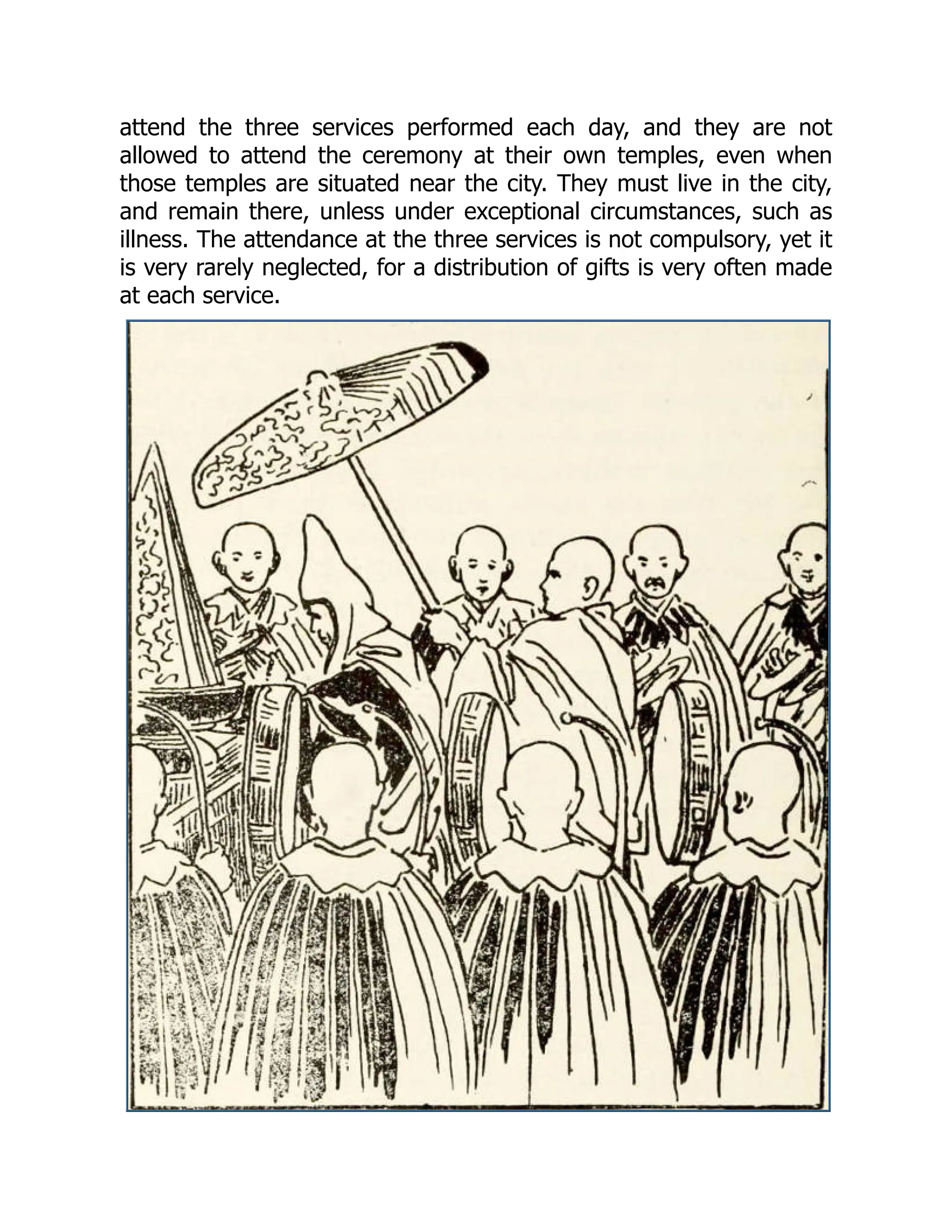 attend the three services performed each day, and they are not
allowed to attend the ceremony at their own temples, even when
those temples are situated near the city. They must live in the city,
and remain there, unless under exceptional circumstances, such as
illness. The attendance at the three services is not compulsory, yet it
is very rarely neglected, for a distribution of gifts is very often made
at each service.
 