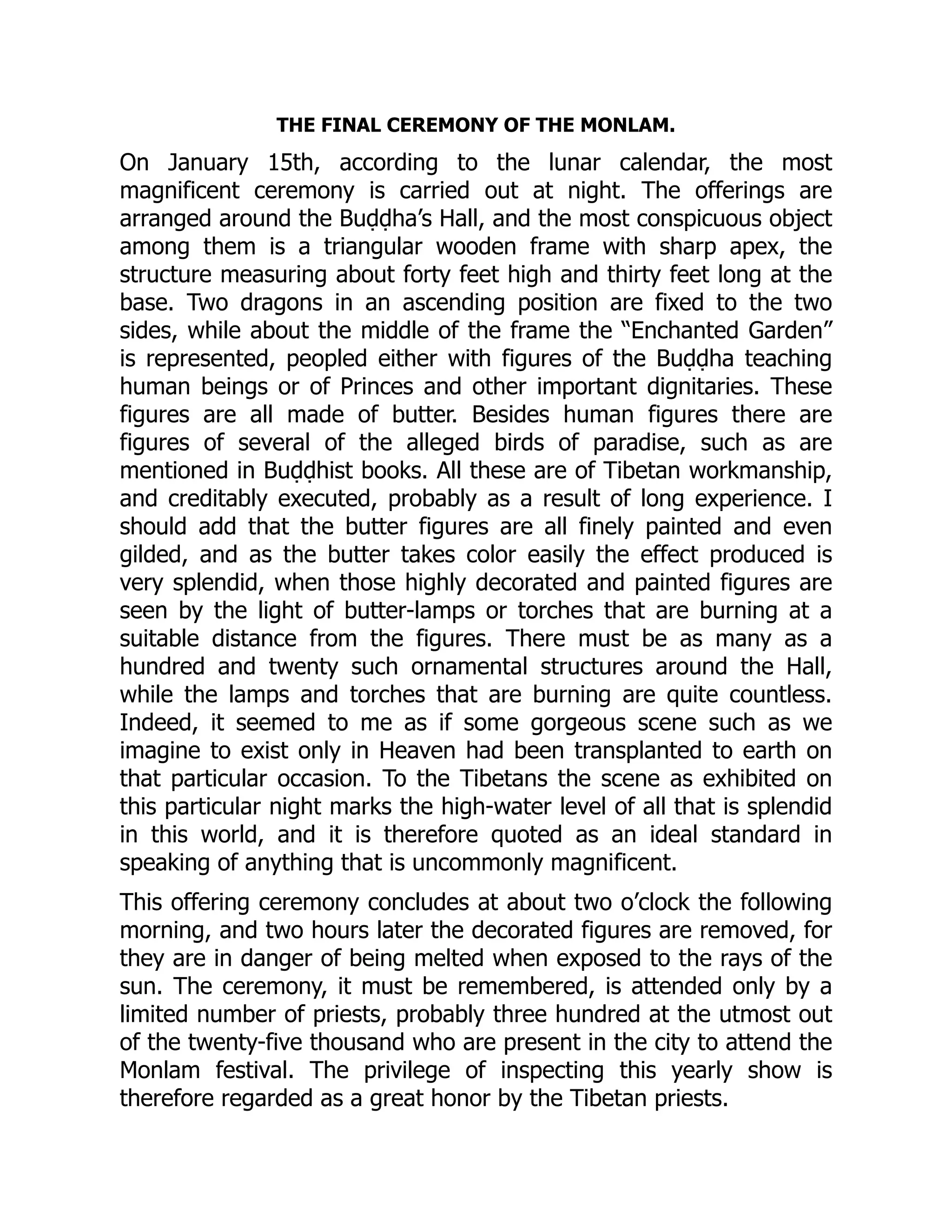 THE FINAL CEREMONY OF THE MONLAM.
On January 15th, according to the lunar calendar, the most
magnificent ceremony is carried out at night. The offerings are
arranged around the Buḍḍha’s Hall, and the most conspicuous object
among them is a triangular wooden frame with sharp apex, the
structure measuring about forty feet high and thirty feet long at the
base. Two dragons in an ascending position are fixed to the two
sides, while about the middle of the frame the “Enchanted Garden”
is represented, peopled either with figures of the Buḍḍha teaching
human beings or of Princes and other important dignitaries. These
figures are all made of butter. Besides human figures there are
figures of several of the alleged birds of paradise, such as are
mentioned in Buḍḍhist books. All these are of Tibetan workmanship,
and creditably executed, probably as a result of long experience. I
should add that the butter figures are all finely painted and even
gilded, and as the butter takes color easily the effect produced is
very splendid, when those highly decorated and painted figures are
seen by the light of butter-lamps or torches that are burning at a
suitable distance from the figures. There must be as many as a
hundred and twenty such ornamental structures around the Hall,
while the lamps and torches that are burning are quite countless.
Indeed, it seemed to me as if some gorgeous scene such as we
imagine to exist only in Heaven had been transplanted to earth on
that particular occasion. To the Tibetans the scene as exhibited on
this particular night marks the high-water level of all that is splendid
in this world, and it is therefore quoted as an ideal standard in
speaking of anything that is uncommonly magnificent.
This offering ceremony concludes at about two o’clock the following
morning, and two hours later the decorated figures are removed, for
they are in danger of being melted when exposed to the rays of the
sun. The ceremony, it must be remembered, is attended only by a
limited number of priests, probably three hundred at the utmost out
of the twenty-five thousand who are present in the city to attend the
Monlam festival. The privilege of inspecting this yearly show is
therefore regarded as a great honor by the Tibetan priests.
 