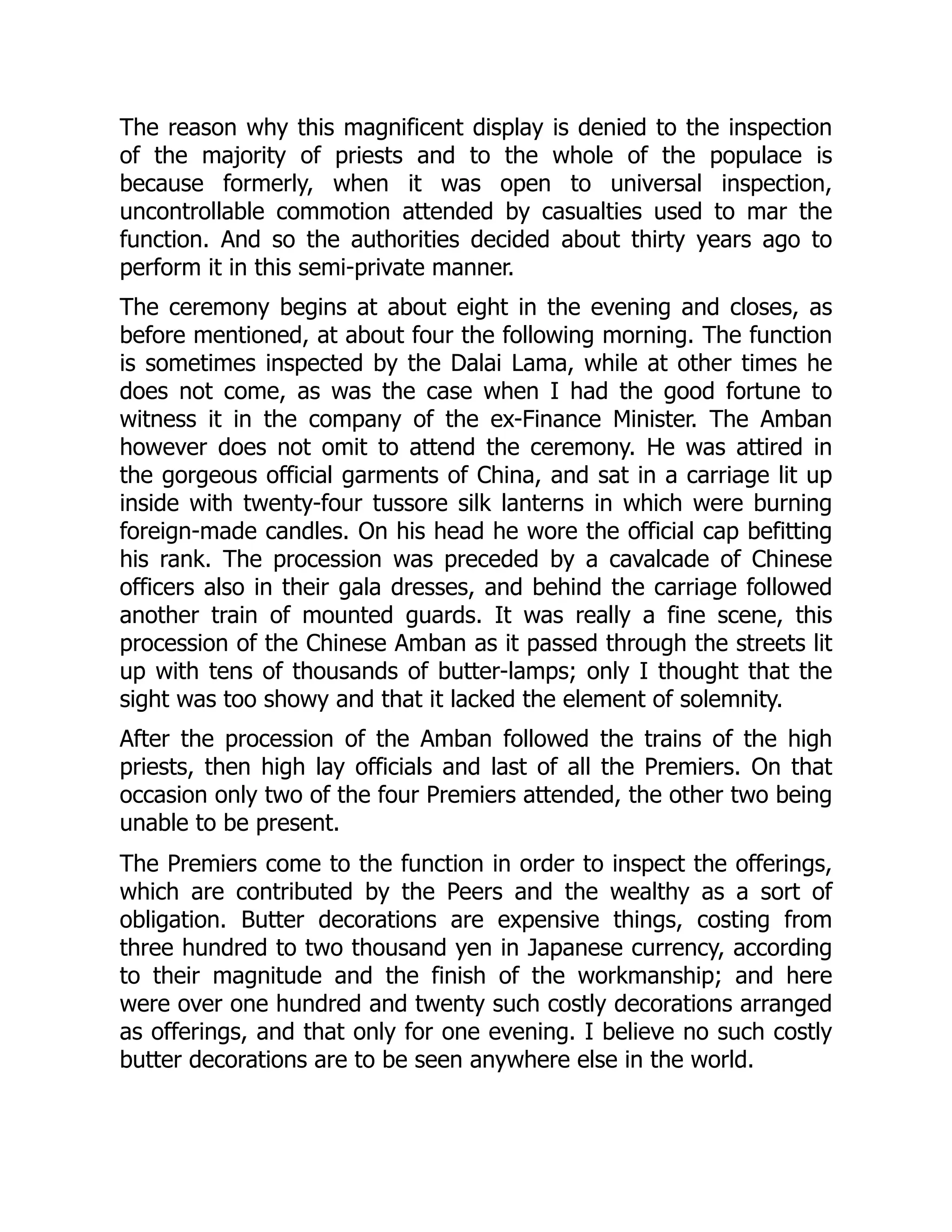 The reason why this magnificent display is denied to the inspection
of the majority of priests and to the whole of the populace is
because formerly, when it was open to universal inspection,
uncontrollable commotion attended by casualties used to mar the
function. And so the authorities decided about thirty years ago to
perform it in this semi-private manner.
The ceremony begins at about eight in the evening and closes, as
before mentioned, at about four the following morning. The function
is sometimes inspected by the Dalai Lama, while at other times he
does not come, as was the case when I had the good fortune to
witness it in the company of the ex-Finance Minister. The Amban
however does not omit to attend the ceremony. He was attired in
the gorgeous official garments of China, and sat in a carriage lit up
inside with twenty-four tussore silk lanterns in which were burning
foreign-made candles. On his head he wore the official cap befitting
his rank. The procession was preceded by a cavalcade of Chinese
officers also in their gala dresses, and behind the carriage followed
another train of mounted guards. It was really a fine scene, this
procession of the Chinese Amban as it passed through the streets lit
up with tens of thousands of butter-lamps; only I thought that the
sight was too showy and that it lacked the element of solemnity.
After the procession of the Amban followed the trains of the high
priests, then high lay officials and last of all the Premiers. On that
occasion only two of the four Premiers attended, the other two being
unable to be present.
The Premiers come to the function in order to inspect the offerings,
which are contributed by the Peers and the wealthy as a sort of
obligation. Butter decorations are expensive things, costing from
three hundred to two thousand yen in Japanese currency, according
to their magnitude and the finish of the workmanship; and here
were over one hundred and twenty such costly decorations arranged
as offerings, and that only for one evening. I believe no such costly
butter decorations are to be seen anywhere else in the world.
 